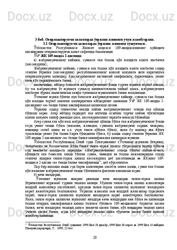 3-боб. Оғирлаштирувчи холатларда ўғрилик жинояти учун жавобгарлик.
3.1 Оғирлаштирувчи ҳолатларда ўғрилик жинояти тушунчаси .
Ўзбекистон   Республикаси   Жиноят   кодекси   169-моддасинининг   қуйидаги
қисмларини оғирлаштирувчи ҳолат сифатида баҳоланади.
ЎзР  ЖК 169-модда 2-қисмида :
а)   жабрланувчининг   кийими,   сумкаси   ёки   бошқа   қўл   юкидаги   ашёга   нисбатан
(киссавурлик);
Жабрланувчининг   кийими,   сумкаси   ёки   бошқа   қўл   юкидаги   ашёга   нисбатан   содир
этилган   ўғрилик   (киссавурлик)   республикамизнинг   жиноят   қонунига   янги   киритилган
оғирлаштирувчи   ҳолатдир.   Киссавурликнинг   ижтимоий   хавфлилиги:   биринчидан,   унинг
анча кўп тарқалганлиги билан;
иккинчидан, айбдор бевосита жабрланувчининг ўзида турган мулкни тортиб олиши,
бу   эса   жабрланувчи   ўз   мулкига   суиқасд   қилинаётганини   пайқаб   қолса,   жабрланувчига
нисбатан зўрлик ишлатилиши хавфи туғилиши мумкинлиги билан изоҳланади. 
Ўзганинг мулки бўлган пул бевосита жабрланувчининг кийими, сумкаси ёки бошқа
қўл   юкидан   тортиб   олинган   ҳоллардагина   айбдорнинг   қилмиши   ЎзР   ЖК   169-модда   2-
қисмининг «а» банди билан квалификация қилиниши лозим.
Ўғрилик   содир   этилаётган   вақтда   кийим   жабрланувчининг   эгнида   ёки   қўлида
бўлиши   керак.   Агар   айбдор   гардероб   ёки   илгичда   осиғлиқ   турган   кийим   чўнтагидан
ашёни қонунга хилоф равишда олса, киссавурликнинг таркиби мавжуд бўлмайди. 
Агар сумка ёки қўл юки жабрланувчининг қўлида бўлса ёки жабрланувчининг ўзида
ёхуд   унинг   ёнида   бўлса   (масалан,   жомадон,   сумкани   жабрланувчи   хордиқ   чиқариш,
нимадир   сотиб   олиш   ва   ҳ.к.   учун   ёнига   қўйган   бўлса),   яъни   бу   ашёлар   яна   йўлга
тушганида  унинг  ўзи  билан бирга  бўладиган  бўлса, бу ҳолда содир  этилган  ўғрилик  ЖК
169-модда 2-қисмининг «а» банди  билан  квалификация қилиниши мумкин.
Ўзбекистон   Республикаси   Олий   суди   Пленумининг   «Ўзганинг   мулкини   ўғирлаш,
талончилик   ва   босқинчилик   йўли   билан   талон-торож   қилиш   тўғрисидаги   ишлар   бўйича
суд   амалиёти   ҳақида»ги   қарорида:   «Жабрланувчининг   эгнида   бўлган   кийим-кечаги,
қўлидаги   ёки   бевосита   ёнида   бўлган   сумка,   чамадон   ва   бошқа   анжомларидан   содир
этилган   яширин   талон-торож   қилиш   киссавурлик   деб   ҳисобланади   ва   ЖКнинг   169-
моддаси 2-қисми «а» банди билан тавсифланади 21
, деб кўрсатилган.
Ҳар бир алоҳида ишда суд барча ҳолатларни ҳисобга олган ҳолда, сумка ёки бошқа
қўл юкининг жабрланувчининг ёнида бўлганлиги фактини аниқлаши керак. 
б) анча миқдорда;
Ўзганинг   мулкини   яширин   равишда   анча   миқдорда   талон-торож   қилиш
ўғриликнинг   мураккаб   турини   ташкил   килади.   Мулкни   талон-торож   қилиш   жиноят лари
моддий   жиноятлар   хисобланиб,   конунда   талон-торож   килинган   мулкнинг   микдорига
караб   жавобгарлик   белгиланган.   Ўғрилик   жинояти   хам   моддий   жиноятлар   туркумига
кириб,   талон-торож   қилинган   мулкнинг   микдорига   қараб   жавобгарлик   белгиланган.
Яъни, талон-торож  қилинган  мулкнинг  миқдори  анча   миқдордан кам бўлса ва қилмишда
бошқа   оғирроқ   квалификация   қилиш   белгиси   бўлмаса   169-модданинг   биринчи   қисми
билан,   анча   миқдорни   ташкил   қилса   иккинчи  қисми билан, кўп миқдорни ташкил қилса
учинчи   қисми   билан,   жуда   кўп   микдорни   ташкил   қилса   тўртинчи   қисми   билан   жиноий
жавобгар қилинади. 
21
  Ўзбекистон Республикаси Олий судининг 1998 йил 28 декабр, 1999 йил 30 апрел ва 1999 йил 14 майдаги
Пленуми қарорлари, Т : . .  1999, 22-бет.
20 