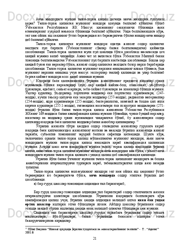 Анча   микдордаги   мулкни   талон-торож   қилиш   деганда   қанча   миқдорни   тушу ниш
керак?   Талон-торож   қилинган   мулкнинг   микдори   қонунда   белгилаб   қўйилган   бўлиб
Ўзбекистон   Республикаси   ЖК   Махсус   қисмининг   саккизинчи   бўлимида   яъни
атамаларнинг  хуқуқий  маъноси  бўлимида  белгилаб  қўйилган.  Унда  белгиланишига  кўра,
энг кам ойлик иш хақининг ўттиз бараваридан юз бараваригача бўл ган миқдор анча миқдор
деб белгилаб қўйилган. 
Талон-торож   қилинган   мулкнинг   миқдори   одатда   жиноят   содир   қилинган
в ақтдаги   пул   бирлиги   (Ўзбекистоннинг   сўмлар   билан   белгиланадиган)   қийматда
хи собланади.   Талон-торож   қилинган   мулк   пул   шаклида   бўлса   ҳисоблаш   масаласи да   ҳеч
қандай   муаммо   келиб   чиқмайди.   Аммо   чет   эл   валютаси   бўлса   Ўзбекистон   М иллий   банки
томонида белгиланадиган Ўзбекистоннинг пул бирлиги нисбатида ҳис обланади. Бошқа ҳар
қандай буюм ёки нарсалар бўлса, жиноят содир қилинган  вақтдаги бозор нархи баробарида
ҳисобланади. Талон-торож қилинган мулкнинг н архини аниқлашнинг иложи бўлмаса, ўша
мулкнинг   нархини   аниқлаш   учун   мах сус   экспертлар   таклиф   қилинади   ва   улар   белгилаб
берган қиймат миқдори асос  қилиб олиниши мумкин. 
Юқорида   баён   қилганимиздек   ўғрилик   жиноятининг   предмети   кишилар   эркин
муомалада   бўлган   нарсалардир   (пул,   ҳар   қандай   кийим-бош,   озиқ-овқ ат,   уй-рўзгор
буюмлари, адабиёт, санъат асарлари, зеби-зийнат буюмлари ва  хоказолар) бўлиши мумкин.
Ўқотар   қуроллар,   ўқ-дорилар,   портловчи   моддалар   ёки   п ортлатиш   қурилмалари,   (247-
модда); кучли таъсир қилувчи ёки захарли моддалар (257-модда); радиактив материаллар
(254-модда);   ядро   қурилмалари   (255-модда);   бактериологик,   кимёвий   ва   бошка   ҳил   ялпи
кирғин қуроллари (255.1-модда),  гиёвандлик воситалари ёки психотроп моддаларни (271-
модда)   ўғрилик   йўли   билан   талон-торож   қилиш   жиноятини   Ўзбекистан   Республикаси
ЖКнинг 169-моддаси билан квалификация қилиш мумкин бўлмайди, чунки бундай нарсалар,
воситалар   ва   моддалар   эркин   муомаладан   чиқарилган   бўлиб,   бу   жиноятларни   содир
қилганлар юқорида баён қилинган моддалар билан жавобгар қилинадилар.  22
Ўғрилик   жинояти   тўғри   қасддан   содир   этиладиган   жиноятлар   гурухига   кириб
юқорида баён   қилганимиздек  жиноятнинг мотиви ва мақсади  ўғрилик   жиноятида жиноят
таркиби,   субъектив   томонининг   зарурий   белгиси   сифатида   қатн ашади.   Шунга   кўра,
талончилик   орқали   талон-торож   қилиш   мўлжалланган   мулкнинг   микдори,   яъни   қанча
миқдордаги   мулкни   талон-торож   қилиш   мақсадига   қараб   квалификация   қилиниши
мумкин.   Агарда   шахс   анча   миқдордаги   мулкни   талон-   торож   қилиш   мақсадида   ўғрилик
қилган, аммо талон-торож қилинган мулкнинг  миқдори анча миқдордан кам бўлса, субъект анча
миқдордаги мулкни талон-торож  қилишга  суиқасд қилиш деб квалификация қилинади.
Ўғрилик йўли билан ўзганинг мулкини талон-торож қилишнинг миқдорига ва бошқа
жавобгарликни   оғирлаштирувчи   турларига   қараб,   табақалаштирилган   ҳолда   жазо   назарда
тутилган. 
Талон-торож   қилинган   мол-мулкнинг   миқдори   энг   кам   ойлик   иш   ҳақининг   ўттиз
бараваридан   юз   бараваригача   бўлса,   анча   миқдорда   содир   этилган   ўғрилик   деб
ҳисобланади .
в) бир гуруҳ шахслар томонидан олдиндан тил бириктириб;
Бир гуруҳ шахслар томонидан олдиндан тил бириктириб содир этилганлиги жазони
оғирлаштирувчи   ҳолатлари   ҳисобланади.   Ўғриликни   юқоридаги   белги лари га   кўра
квалификация   қилиш   учун,   ўғрилик   ҳақида   олдиндан   келишиб   олган   икки   ёки   ундан
ортиқ   шахслар   иштирок   этган   бўлишлари   лозим .   Айбдор   шахслар   ўғриликни   содир
этишда қандай зўрлик ишлатиш ҳақида аниқ келишиб олмаган бўлишлари ҳам мумкин.
Олдиндан   тил   бириктирган   шахслар   гуруҳи   таркибига   ўғриликни   содир   этишга
маслаҳатлари,   йўл-йўриқлари,   балки   ўғриликда   бевосита   иштирок   этган
бажарувчиларгина кирадилар.
22
  Пўлат Бакунов “Жиноят ҳуқуқида ўғрилик тушунчаси ва жиноя таркибининг тахлили”  -   Т :. “Адолат”  
2001 й 
21 