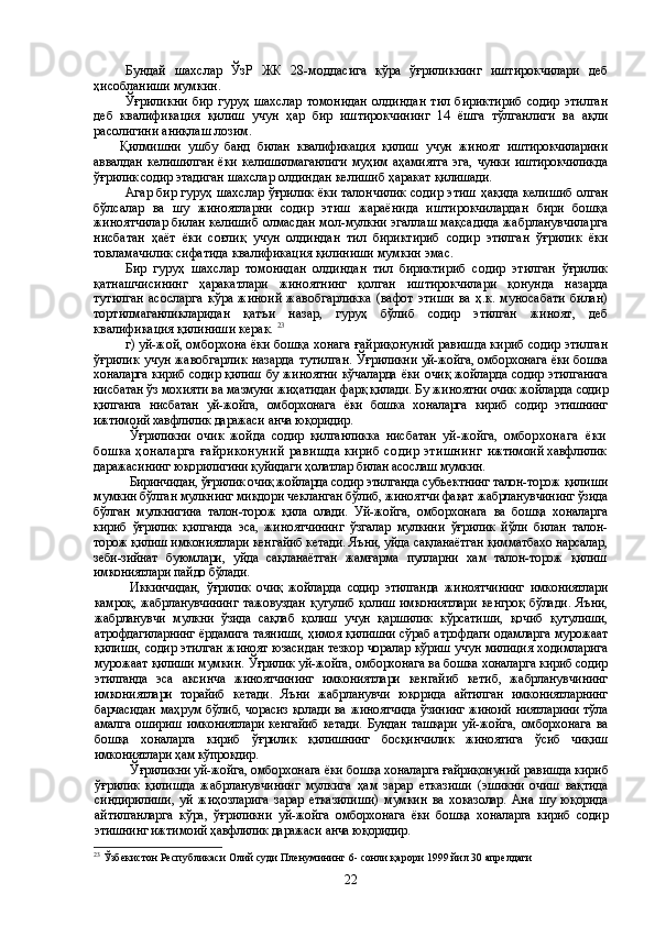 Бундай   шахслар   ЎзР   ЖК   28-моддасига   кўра   ўғриликнинг   иштирокчилари   деб
ҳисобланиши  мумкин.
Ўғриликни   бир   гуруҳ  шахслар   томонидан   олдиндан   тил   бириктириб   содир   этилган
деб   квалификация   қилиш   учун   ҳар   бир   иштирокчининг   14   ёшга   тўлганлиги   ва   ақли
расолигини аниқлаш  лозим .
Қилмишни   ушбу   банд   билан   квалификация   қилиш   учун   жиноят   иштирокчиларини
аввалдан   келишилган   ёки   келишилмаганлиги   муҳим   аҳамиятга   эга,  чунки   иштирокчиликда
ўғрилик содир этадиган  шахслар олдиндан келишиб ҳаракат  қилишади.
Агар бир гуруҳ шахслар ўғрилик ёки талончилик содир этиш   ҳақида  келишиб олган
бўлсалар   ва   шу   жиноятларни   содир   этиш   жараёнида   иштирокчилардан   бири   бошқа
жиноятчилар билан келишиб олмасдан мол-мулкни эгаллаш мақсадида жабрланувчиларга
нисбатан   ҳаёт   ёки   соғлиқ   учун   олдиндан   тил   бириктириб   содир   этилган   ўғрилик   ёки
товламачилик сифатида квалификация қилиниши мумкин эмас. 
Бир   гуруҳ   шахслар   томонидан   олдиндан   тил   бириктириб   содир   этилган   ўғрилик
қатнашчисининг   ҳаракатлари   жиноятнинг   қолган   иштирокчилари   қонунда   назарда
тутилган   асосларга   кўра   жиноий  жавобгарликка   (вафот  этиши   ва  ҳ.к.  муносабати   билан)
тортилмаганликларидан   қатъи   назар,   гуруҳ   бўлиб   содир   этилган   жиноят,   деб
квалификация қилиниши керак.  23
г) уй-жой, омборхона ёки бошқа хонага ғайриқонуний равишда кириб содир этилган
ўғрилик учун жавобгарлик назарда тутилган.  Ўғриликни уй-жойга, омборхонага ёки бошка
хоналарга кириб содир қилиш   бу жиноятни кўчаларда ёки очиқ жойларда содир этилганига
нисбатан ўз мохияти ва мазмуни жиҳатидан фарқ қилади. Бу жиноятни очик жойларда содир
қил ганга   нисбатан   уй-жойга,   омборхонага   ёки   бошка   хоналарга   кириб   содир   этишнинг
ижтимоий хавфлилик даражаси анча юқоридир.
Ўғриликни   очик   жойда   содир   қилганликка   нисбатан   уй-жойга,   омбор хонага   ёки
бошка ҳоналарга  ғайриконуний равишда кириб содир этишнинг   ижтимоий хавфлилик
даражасининг юқорилигини қуйидаги ҳолатлар билан асос лаш мумкин.
Биринчидан, ўғрилик очиқ жойларда содир этилганда субъектнинг талон-торож  қилиши
мумкин бўлган мулкнинг микдори чекланган бўлиб, жиноятчи фақат  жабрланувчининг ўзида
бўлган   мулкнигина   талон-торож   қила   олади.   Уй-жойга,   омборхонага   ва   бошқа   хоналарга
кириб   ўғрилик   қилганда   эса,   жиноятчининг   ўзгалар   мулкини   ўғрилик   йўли   билан   талон-
торож қилиш имкониятлари кен гайиб кетади. Яъни, уйда сақланаётган қимматбахо нарсалар,
зеби-зийнат   буюмлари,   уйда   сақланаётган   жамғарма   пулларни   хам   талон-торож   қилиш
имкониятлари  пайдо бўлади.
Иккинчидан,   ўғрилик   очиқ   жойларда   содир   этилганда   жиноятчининг   имкониятлари
камроқ,   жабрланувчининг   тажовуздан   қутулиб   қолиш   имкониятлари   кенгроқ   бўлади.   Яъни,
жабрланувчи   мулкни   ўзида   сақлаб   қолиш   учун   қаршилик   кўрсатиши,   қочиб   қутулиши,
атрофдагиларнинг ёрдамига таяниши, ҳимоя қилишни сўраб атрофдаги одамларга мурожаат
қилиши, содир этилган жиноят юзасидан тезкор чоралар кўриш учун милиция ходимларига
мурожаат қилиши мумкин.  Ўғрилик уй-жойга, омборхонага ва бошка хоналарга кириб содир
этилганда   эса   аксинча   жиноятчининг   имкониятлари   кенгайиб   кетиб,   жабрланувчининг
имкони ятлари   торайиб   кетади.   Яъни   жабрланувчи   юқорида   айтилган   имкониятларнинг
барчасидан маҳрум бўлиб, чорасиз қолади ва жиноятчида ўзининг жиноий ниятларини тўла
амалга  ошириш   имкониятлари  кенгайиб   кетади.  Бундан   ташқари   уй- жойга,   омборхонага   ва
бошқа   хоналарга   кириб   ўғрилик   қилишнинг   босқинчи лик   жиноятига   ўсиб   чиқиш
имкониятлари ҳам кўпрокдир.
Ўғриликни уй-жойга, омборхонага ёки бошқа хоналарга ғайриқонуний  равишда кириб
ўғрилик   қилишда   жабрланувчининг   мулкига   ҳам   зарар   етка зиши   (эшикни   очиш   вақтида
синдирилиши,   уй   жиҳозларига   зарар   етказилиши)   мумкин   ва   хоказолар.   Ана   шу   юқорида
айтилганларга   кўра,   ўғриликни   уй-жой га   омборхонага   ёки   бошқа   хоналарга   кириб   содир
этишнинг ижтимоий ҳавфлилик даражаси анча юқоридир.
23
  Ўзбекистон Республикаси Олий суди Пленумининг  6 -  сонли қарори  1999 йил 30 апрелдаги 
22 