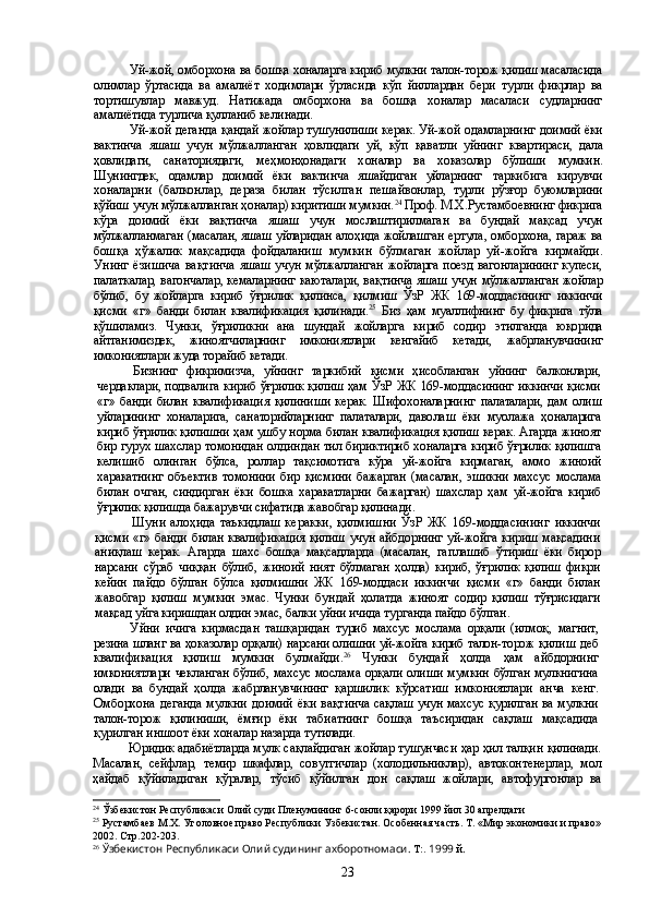 Уй-жой, омборхона ва бошқа хоналарга кириб мулкни талон-торож қилиш масаласида
олимлар   ўртасида   ва   амалиёт   ходимлари   ўртасида   кўп   йиллардан   бери   турли   фикрлар   ва
тортишувлар   мавжуд.   Натижада   омборхона   ва   бошқа   хоналар   масаласи   судларнинг
амалиётида турлича қулланиб келинади.
Уй-жой деганда  қ андай жойлар тушунилиши керак. Уй-жой одамларнинг  доимий ёки
вактинча   яшаш   учун   мўлжалланган   ҳовлидаги   уй,   кўп   қаватли   уйнинг   квартираси,   дала
ҳовлидаги,   санаториядаги,   меҳмонҳонадаги   х оналар   ва   х оказолар   бўлиши   мумкин.
Шунингдек,   одамлар   доимий   ёки   вактинча   яшайдиган   уйларнинг   таркибига   кирувчи
х оналарни   (балконлар,   дераза   билан   тўсилган   пешайвонлар,   турли   рўзғор   буюмларини
қўйиш  учун  мўлжалланган ҳ оналар) киритиши мумкин. 24
 Проф.  М.Х.Рустамбоевнинг  фикрига
к ў ра   доимий   ёки   ва қ тинча   яшаш   учун   мос лаштирилмаган   ва   бундай   ма қ сад   учун
мўлжалланмаган   (масалан, яшаш уйларидан   ало ҳ ида жойлашган ертула ,  омборхона, гараж ва
бош қ а   ҳў жалик   ма қ садида   фойдал аниш   мумкин   бўлмаган   жойлар   уй-жойга   кирмайди.
Унинг ёзишича   вақтинча   яшаш учун   мўлжалланган   жойларга поезд вагонларининг купеси,
палаткалар,   вагончалар, кемаларнинг каюталари, ва қ тинча яшаш учун   мўлжалланган   жойлар
бўлиб,   бу   жойларга   кириб   ўғри лик   қ илинса,   қилмиш   ЎзР   ЖК   1 69 -моддасининг   икк инчи
қисми   « г »   банди   билан   квалификация   қилинади. 25
  Биз   ҳам   муаллифнинг   бу   фикрига   тўла
қўшиламиз.   Чунки,   ўғриликни   ана   шундай   жойларга   кириб   содир   этилганда   юқорида
айтганимиздек,   жиноятчиларнинг   имкониятлари   кенгайиб   кета ди,   жабрланувчининг
имкониятлари жуда торайиб кетади.
Бизнинг   фикримизча,   уйнинг   таркибий   қисми   ҳисобланган   уйнинг   балконлари,
чердаклари, подвалига кириб ўғрилик қилиш ҳам ЎзР ЖК 169-моддасининг иккинчи қисми
«г»   банди   билан   квалификация   қилиниши   керак.   Шифохоналарнинг   палаталари,  дам  олиш
уйларининг   хоналарига,   санаторийларнинг   палаталари,   даво лаш   ёки   муолажа   ҳоналарига
кириб ўғрилик қилишни ҳам ушбу норма билан  квалификация қилиш керак. Агарда жиноят
бир гурух шахслар томонидан олдин дан тил бириктириб хоналарга кириб ўғрилик қилишга
келишиб   олинган   бўлса,   роллар   тақсимотига   кўра   уй-жойга   кирмаган,   аммо   жиноий
харакатнинг   объектив   томонини   бир   қисмини   бажарган   (масалан,   эшикни   махсус   мослама
билан   очган,   синдирган   ёки   бошка   харакатларни   бажарган)   шахслар   ҳам   уй-жойга   кириб
ўғрилик қилишда бажарувчи сифатида жавобгар қилинади.
Шуни алоҳида  таъкидлаш  керакки,  қилмишни  ЎзР  ЖК 169-моддасининг   иккинчи
қисми «г» банди билан квалификация қилиш учун айбдорнинг уй-жойга кириш мақсадини
аниқлаш   керак.   Агарда   шахс   бошқа   мақсадларда   (масалан,   гап лашиб   ўтириш   ёки   бирор
нарсани   сўраб   чиққан   бўлиб,   жиноий   ният   бўлмаган   ҳолда)   кириб,   ўғрилик   қилиш   фикри
кейин   пайдо   бўлган   бўлса   қилмишни   ЖК   169-моддаси   иккинчи   қисми   «г»   банди   билан
жавобгар   қилиш   мумкин   эмас.   Чунки   бун дай   ҳолатда   жиноят   содир   қилиш   тўғрисидаги
мақсад уйга киришдан олдин эмас,  балки уйни ичида турганда пайдо бўлган.
Уйни   ичига   кирмасдан   ташқаридан   туриб   махсус   мослама   орқали   (илмоқ,   магнит,
резина шланг ва ҳоказолар орқали) нарсани олишни уй-жойга кириб талон-торож   қилиш деб
квалификация   қилиш   мумкин   булмайди. 26
  Чунки   бундай   ҳолда   ҳам   айбдорнинг
имкониятлари чекланган бўлиб, махсус мослама орқали олиши   мумкин бўлган мулкнигина
олади   ва   бундай   ҳолда   жабрланувчининг   қаршилик   кўрсатиш   имкониятлари   анча   кенг.
Омборхона деганда мулкни доимий ёки вақт инча сақлаш учун махсус қурилган ва мулкни
талон-торож   қилиниши,   ёмғир   ёки   табиатнинг   бошқа   таъсиридан   сақлаш   мақсадида
қурилган иншоот ёки хоналар  назарда тутилади.
Юридик адабиётларда мулк сақлайдиган жойлар тушунчаси ҳар ҳил талқин қилинади.
Масалан,   сейфлар,   темир   шкафлар,   совутгичлар   (холодильниклар),   авток онтенерлар,   мол
ҳайдаб   қўйиладиган   қўралар,   тўсиб   қўйилган   дон   сақлаш   жой лари,   автофургонлар   ва
24
  Ўзбекистон Республикаси Олий суди Пленумининг  6 - сонли қарори  1999 йил 30 апрелдаги 
25
 Рустамбаев М.Х. Уголовное право Республики  У збекистан. Особенная часть. Т. «Мир экономики и право»
2002. Стр.202-203.
26
  Ў збекистон Республикаси Олий судининг ахборотномаси.  Т:.  1999   й .  
23 
