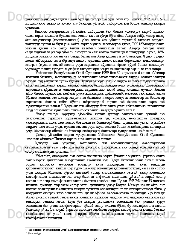 ҳоказолар мулк сақланадиган жой бўлсада омборхона бўла   олмайди.   Чунки,   ЎзР   ЖК   169-
моддасининг   иккинчи   қисми   «г»   бандида   уй-жой,   омборхона ёки бошқа ҳоналар назарда
тутилади.
Бизнинг   назаримизда   уй-жойга,   омборхона   ёки   бошқа   хоналарга   кириб   мулкни
талон-торож қилишни бундан кенг талқин қилиш тўғри бўлмайди. Агарда   сейф, темир шкаф
ёки   совутгичлар   (холодильниклар)   уйни   ичида   ёки   уйнинг   тар кибий   қисмига   кирувчи
хоналарда турган ва ўғри ўша жойга кириб мулкни  талон-торож қилса, ЖК 169-моддасининг
иккичи   қисми   «г»   банди   билан   жавобгар   қилиниши   керак.   Агарда   бундай   мулк
сақланадиган   нарсалар   уй-жой   омборхона   ёки   бошқа   хоналардан   ташқарида   бўлса,   169-
моддаси  иккинчи   кисми  «г»  банди   билан жавобгар қилиш тўғри бўлмайди. Чунки бундай
ҳолда   айбдорнинг   ва   жабр ланувчининг   мулкини   ҳимоя   қилиш   борасидаги   имкониятлари
кенгроқ   (мулкни   сақлаб   қолиш   учун   қаршилик   кўрсатиш,   ёрдам   сўраб   бошқа   шахсларга
мурожаат  қилиш, хуқуқни муҳофаза қилувчи органларга дарҳол хабар бериш ва ҳоказолар).
Ўзбекистон   Республикаси   Олий   Судининг   1999   йил   30   апрелдаги   6-сонли   «Ўзгалар
мулкини   ўғрилик,   талончилик   ва   босқинчилик   билан   талон-торож   қилиш   жиноят   ишлари
бўйича суд амалиёти  тўғрисида»ги  Пленум қарорининг  9-бандида   берилган  тушунтиришга
кўра, ғайриконуний кириш нафақат яширин, балки, очиқ дан-очиқ тўсиқларни, одамларнинг
шунингдек   қўриқловчи   ҳодимларнинг   қарши лигини   енгиб   содир   этилиши   мумкин.   Алдаш
йўли   билан,   шунингдек   қалбаки   рух сатномалардан   фойдаланиб,   масалан,   сантехник,   алоқа
бўлими   ходими,   газ   электр   энергия   ва   ёнғиндан   назорат   қилувчи   ходимлар   ва   бошқалар
тариқасида   бинода   пайдо   бўлиш   ғайриқонуний   кириш   деб   бахоланиши   керак   деб
тушунтириш берилган. 27
 Бунда албатта айбдорда ўзганинг мулкини ўғрилик ёки талончилик
ёхуд  босқинчилик йўли билан талон-торож қилиш мақсади бўлиши керак.
Ушбу   пленум   қарорида   уй-жойга   кириш   деганда   кишиларнинг   доимий   ёки
вақтинчалик   туришига   мўлжалланган   (шахсий   уй,   хонадон,   мехмонхона   хонадони,
санаториядаги хона, дала ҳовли, боғ ҳовли ва бошқалар) бино, шунингдек унинг   таркибига
кирувчи дам олиш учун, мулкни сақлаш учун ёхуд инсонни бошқа эхти ёжларини қондириш
учун (балконлар, ойнабанд айвонлар, омборлар ва бошқалар)  тушунилади, - дейилади. 28
Демак,   уй-жойга   кириш   тушунчасини   Ўзбекистон   Республикаси   Олий   Суди нинг
юқорида айтилган Пленум қарори анча аниқ баён қилган.
Қонунда   хам   ўғрилик,   талончилик   ёки   босқинчиликнинг   жавобгарликни
оғирлаштирувчи   тури   сифатида   айнан   уй-жойга,   омборхонага   ёки   бошқа   хоналарга   кириб
содир этиш назарда тутилади.
Уй-жойга,   омборхона   ёки   бошқа   хоналарга   кириб   ўзганинг   мулкини   ўғри лик   билан
талон-торож   қилишнинг   микдорининг   аҳамияти   йўқ.   Бунда   ўғри лик   йўли   билан   талон-
торож   қилинган   мулкнинг   миқдори   анча   миқдордан   кам,   анча   миқдорда
қилинганлигининг, жиноят бир гурух шахслар томонидан қилинганлигидан, ҳаёт ёки соғлик
учун   ҳавфли   бўлмаган   зўрлик   ишлатиб   содир   этил ганлигидан   қатъий   назар   қилмишни
квалификация   қилишнинг   энг   оғир   белгиси   сифатида   қилмишда   уй-жойга   кириб   содир
қилиш энг оғир квалификация қилиш  белгиси ҳисобланади. Чунки, ЎзР ЖКнинг 33-моддаси
иккинчи   қисмида   агар   шахс   содир   этган   қилмишда   ушбу   Кодекс   Махсус   қисми   айни   бир
моддасининг турли  қисмларида назарда тутилган жиноятларнинг аломатлари мавжуд бўлса, у
модда нинг   оғирроқ   жазо  белгиланган  қисми  бўйича  жавобгарликка   тортилади,  -  дейила ди.
Аммо уй-жойга кириб талон-торож қилинган мулкнинг микдори кўп микдорни ёки жуда кўп
микдорни   ташкил   қилса,   ёхуд   ўта   ҳавфли   рецидивист   томонидан   ёки   уюшган   гурух
томонидан  ёки унинг  манфаатларини  кўзлаб содир этилган бўлса, бу   квалификация   қилиш
белгилар уй-жойга кириб ўғрилик қилишга нисбатан   оғирроқ квалификация қилиш белгиси
ҳисобланади   ва   ундай   ҳолда   оғирроқ   бўлган   жавобгарликка   тортиш   белгисига   қараб
квалификация қилинади.
27
  Ўзбекистон Республикаси Олий Судинингпленум қарори Т:. 30.04.1999 й. 
28
  Ў ша жойда
24 