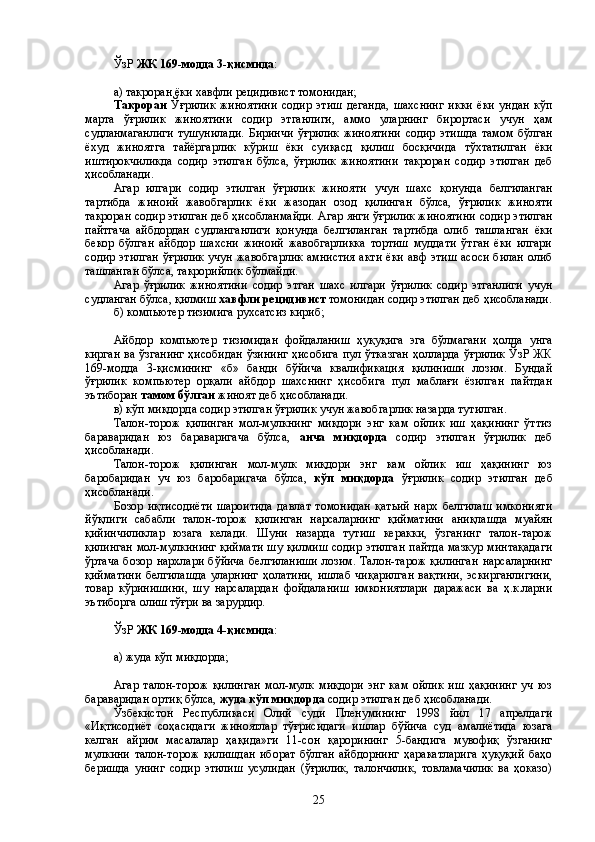 ЎзР  ЖК 169-модда 3-қисмида :
а) такроран ёки хавфли рецидивист томонидан;
Такроран   Ўғрилик   жиноятини   содир   этиш   деганда,   шахснинг   икки   ёки   ундан   кўп
марта   ўғрилик   жиноятини   содир   этганлиги,   аммо   уларнинг   бирортаси   учун   ҳам
судланмаганлиги   тушунилади.   Биринчи   ўғрилик   жиноятини   содир   этишда   тамом   бўлган
ёхуд   жиноятга   тайёргарлик   кўриш   ёки   суиқасд   қилиш   босқичида   тўхтатилган   ёки
иштирокчиликда   содир   этилган   бўлса,   ўғрилик   жиноятини   такроран   содир   этилган   деб
ҳисобланади . 
Агар   илгари   содир   этилган   ўғрилик   жинояти   учун   шахс   қонунда   белгиланган
тартибда   жиноий   жавобгарлик   ёки   жазодан   озод   қилинган   бўлса,   ўғрилик   жинояти
такроран содир этилган деб ҳисобланмайди. Агар янги ўғрилик жиноятини   содир этилган
пайтгача   айбдордан   судланганлиги   қонунда   белгиланган   тартибда   олиб   ташланган   ёки
бекор   бўлган   айбдор   шахсни   жиноий   жавобгарликка   тортиш   муддати   ўтган   ёки   илгари
содир этилган ўғрилик  учун жавобгарлик амнистия  акти  ёки  авф  этиш асоси билан  олиб
ташланган бўлса, такрорийлик бўлмайди. 
Агар   ўғрилик   жиноятини   содир   этган   шахс   илгари   ўғрилик   содир   этганлиги   учун
судланган бўлса, қилмиш  хавфли рецидивист  томонидан содир этилган деб  ҳисобланади .
б) компьютер тизимига рухсатсиз кириб;
Айбдор   компьютер   тизимидан   фойдаланиш   ҳуқуқига   эга   бўлмагани   ҳолда   унга
кирган  ва ўзганинг  ҳисобидан  ўзининг  ҳисобига  пул ўтказган  ҳолларда ўғрилик  ЎзР  ЖК
169-модда   3-қисмининг   «б»   банди   бўйича   квалификация   қилиниши   лозим.   Бундай
ўғрилик   компьютер   орқали   айбдор   шахснинг   ҳисобига   пул   маблағи   ёзилган   пайтдан
эътиборан  тамом бўлган  жиноят деб  ҳисобланади . 
в) кўп миқдорда содир этилган ўғрилик учун жавобгарлик назарда тутилган.
Талон-торож   қилинган   мол-мулкнинг   миқдори   энг   кам   ойлик   иш   ҳақининг   ўттиз
бараваридан   юз   бараваригача   бўлса,   анча   миқдорда   содир   этилган   ўғрилик   деб
ҳисобланади .
Талон-торож   қилинган   мол-мулк   миқдори   энг   кам   ойлик   иш   ҳақининг   юз
баробаридан   уч   юз   баробаригача   бўлса,   кўп   миқдорда   ўғрилик   содир   этилган   деб
ҳисобланади . 
Бозор   иқтисодиёти   шароитида   давлат   томонидан   қатьий   нарх   белгилаш   имконияти
йўқлиги   сабабли   талон-торож   қилинган   нарсаларнинг   қийматини   аниқлашда   муайян
қийинчиликлар   юзага   келади.   Шуни   назарда   тутиш   керакки,   ўзганинг   талон-тарож
қилинган мол-мулкининг қиймати шу қилмиш содир этилган пайтда мазкур минтақадаги
ўртача   бозор   нархлари   бўйича   белгиланиши   лозим.   Талон-тарож   қилинган   нарсаларнинг
қийматини   белгилашда   уларнинг   ҳолатини,   ишлаб   чиқарилган   вақтини,   эскирганлигини,
товар   кўринишини,   шу   нарсалардан   фойдаланиш   имкониятлари   даражаси   ва   ҳ.к.ларни
эътиборга олиш тўғри ва зарурдир.
ЎзР  ЖК 169-модда 4-қисмида :
а) жуда кўп миқдорда;
Агар   талон-торож   қилинган   мол-мулк   миқдори   энг   кам   ойлик   иш   ҳақининг   уч   юз
бараваридан ортиқ бўлса,  жуда кўп миқдорда  содир этилган деб  ҳисобланади .
Ўзбекистон   Республикаси   Олий   суди   Пленумининг   1998   йил   17   апрелдаги
«Иқтисодиёт   соҳасидаги   жиноятлар   тўғрисидаги   ишлар   бўйича   суд   амалиётида   юзага
келган   айрим   масалалар   ҳақида»ги   11-сон   қарорининг   5-бандига   мувофиқ   ўзганинг
мулкини   талон-торож   қилишдан   иборат   бўлган   айбдорнинг   ҳаракатларига   ҳуқуқий   баҳо
беришда   унинг   содир   этилиш   усулидан   (ўғрилик,   талончилик,   товламачилик   ва   ҳоказо)
25 