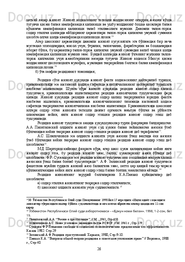 қатъий   назар   жиноят   Жиноят   кодексининг   тегишли   моддасининг   оғирроқ   жазони   кўзда
тутувчи қисми билан квалификация қилиниши ва ушбу модданинг бошқа қисмлари билан
қўшимча   квалификация   қилиниши   талаб   этилмаслиги   мумкин.   Давомли   талон-торож
содир этилган ҳолларда айбдорнинг ҳаракатлари талон-торож қилинган умумий суммани
ҳисобга олган ҳолда квалификация қилиниши  лозим . 29
Агар   шахснинг   ҳаракатлари   давомли   жиноят   хусусиятига   эга   бўлмасдан   бир   неча
мустақил   эпизодлардан,   мисол   учун,   ўғрилик,   талончилик,   фирибгарлик   ва  бошқалардан
иборат бўлса, бу ҳаракатлар талон-торож қилинган умумий суммадан келиб чиққан ҳолда
квалификация қилиниши мумкин эмас. Бундай ҳолларда жиноят ўзганинг мулкини талон-
торож   қилганлик   учун   жавобгарликни   назарда   тутувчи   Жиноят   кодекси   Махсус   қисми
моддасининг диспозицияга мувофиқ, жумладан такрорийлик белгиси билан квалификация
қилиниши лозим. 30
б) ўта хавфли рецидивист томонидан;
Рецидив   сўзи   жиноят   ҳуқуқида   жиноят   факти   ходисасининг   қайтарилиб   туриши,
криминалогияда   эса  ижтимоий  ҳодиса  сифатида   жиноятчиликнинг   қайтарилиб   туришига
нисбатан   ишлатилади.   Шунга   кўра   жиноят   ҳуқуқида   рецидив   жиноят   содир   қилиш
тушунчаси,   криминологияда   ишлатиладиган   рецидив   жиноятчилик   тушунчасидан   фарқ
қилади.   Жиноят   ҳуқуқида   рецидив   жиноят   содир   қилиш   такрорланган   юридик   фактга
нисбатан   ишлатилса,   криминалогияда   жиноятчиликнинг   тизимида   ижтимоий   ҳодиса
сифатида такрорланган жиноятчиликка нисбатан ишлатилади. Криминологияда шахснинг
илгари   содир   этган   жинояти   тегишли   давлат   органига   маълум   бўлган   ва   рўйхатга
олингандан   кейин,   янги   жиноят   содир   этишни   рецидив   жиноят   содир   этиш   деб
тушунилади.
Рецидив жиноят тушунчаси хақида ҳуқуқшунослар турли фикрларни билдиришган.
А.А   Пионтковский   олдинги   жиноят   учун   суд   ҳукми   билан   тайинланган   жазони   ўтаб
бўлганидан кейин такроран жиноят содир этишни рецидив жиноят деб тарифлаган 31
. 
А.С.   Шлапочников   эса   олдинги   жинояти   учун   жазони   ўташ   вақтида   ёки   жазони
ўтаб   бўлгандан   кейин   такроран   жиноят   содир   этишни   рецидив   жиноят   содир   этиш   деб
ҳисоблаган 32
. 
М.Д   Шаргородскийнинг   фикрига   кўра,   агар   шахс   ҳукм   қилинганидан   кейин   янги
жиноят   содир   этса,   бу   рецидив   жиноят   эмас,   балки,   ҳукмларнинг   жами   бўлади   деб
ҳисоблаган. Ф.Р. Сусандоров эса рецидив жиноят тушунчасини озодликдан маҳрум қилиш
жазосини ўташ билан боғлаб тушунтиради 33
. А.Ф. Зелинский рецидив жиноят тушунчаси
фақатгина  муайян турдаги жиноий жазо билангина эмас, хатто ҳар қандай  таьсир чораси
қўлланилганидан кейин янги жиноят содир этиш билан боғлиқ эканлигини айтади. 34
 
Рецидив   жиноятнинг   зарурий   белгиларини   К.А.Панько   қуйидагилар   деб
ҳисоблаган:
а) содир этилган жиноятнинг такроран содир этилганлиги;
б) шахснинг олдинги жинояти учун судланганлиги. 35
29
30  Ўзбекистон Республикаси Олий суди Пленумининг 1998 йил 17 апрелдаги «Иқтисодиёт соҳасидаги 
жиноятлар тўғрисидаги ишлар бўйича суд амалиётида юзага келган айрим масалалар ҳақида»ги 11-сон 
қарор 
30
 Ўзбекистон Республикаси Олий cуди ахборотномаси – « Қ онун номи билан». 1998, 1-2-сон, бет
19.
31
 Пионтковский А.А .   “ Учение о преступление ” .  //  М.., 1961 , Стр-650.
32
 Шлапочников А.С .  Новое уголовное законадателъства РСФСР.  //  М:.1961 г., Стр -179.
33
 Сундров Ф.Р Лишение свободы и социально психологические предпосилкы его эффективности. 
Казань 1982. Стр-29
34
 Зелинский А.Ф Рецидив преступлений. Харьков, 1980, Стр-9-10 .
35
 Панько К.А.  “ Вопросы обшей теории рецидива в советском уголовном праве ”   // Воронеж, 1988 
г.,  Стр-40 .
26 