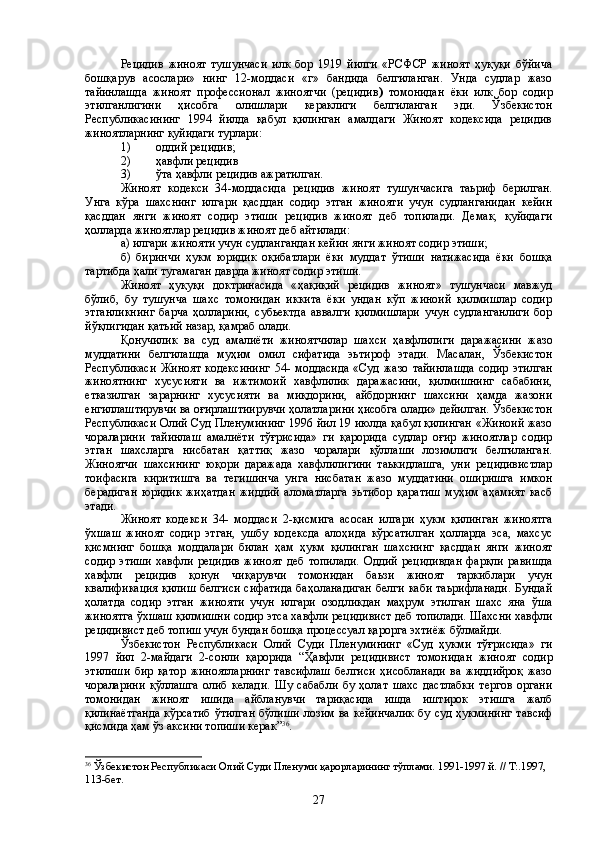 Рецидив   жиноят   тушунчаси   илк   бор   1919   йилги   «РСФСР   жиноят   ҳуқуқи   бўйича
бошқарув   асослари»   нинг   12-моддаси   «г»   бандида   белгиланган.   Унда   судлар   жазо
тайинлашда   жиноят   п р офесси о нал   жиноятчи   (рецидив )   томонидан   ёки   илк   бор   содир
этилганлигини   ҳисобга   олишлари   кераклиги   белгиланган   эди.   Ўзбекистон
Республикасининг   1994   йилда   қабул   қилинган   амалдаги   Жиноят   кодексида   рецидив
жиноятларнинг қуйидаги турлари:
1) оддий рецидив;
2) ҳ авфли рецидив 
3) ўта  ҳ авфли рецидив аж ра тилган. 
Жиноят   кодекси   34 - моддасида   рецидив   жиноят   тушунчасига   таьриф   берилган.
Унга   кўра   шахснинг   илгари   қасддан   содир   этган   жинояти   учун   судланганидан   кейин
қасддан   янги   жиноят   содир   этиши   рецидив   жиноят   деб   топилади.   Демак,   қуйидаги
ҳолларда жиноятлар рецидив жиноят деб айтилади:
а) илгари жинояти учун судлангандан кейин янги жиноят содир этиши;
б)   биринчи   ҳукм   юридик   оқибатлари   ёки   муддат   ўтиши   натижасида   ёки   бошқа
тартибда  ҳ али тугамаган даврда жиноят содир этиши.
Жиноят   ҳуқуқи   доктринасида   « ҳ ақиқий   рецидив   жиноят»   тушунчаси   мавжуд
бўлиб,   бу   тушунча   шахс   томонидан   иккита   ёки   ундан   кўп   жиноий   қилмишлар   содир
этганликнинг   барча   ҳолларини,   субьектда   аввалги   қилмишлари   учун   судланганлиги   бор
йўқлигидан қатьий назар, қамраб олади.
Қонучилик   ва   суд   амалиёти   жиноятчилар   шахси   ҳ авфлилиги   даражасини   жазо
муддатини   белгилашда   муҳим   омил   сифатида   эьтироф   этади.   Масалан,   Ўзбекистон
Республикаси   Жиноят   кодексининг   54-   моддасида   «Суд   жазо   тайинлашда   содир   этилган
жиноятнинг   хусусияти   ва   ижтимоий   хавфлилик   даражасини,   қилмишнинг   сабабини,
етказилган   зарарнинг   хусусияти   ва   миқдорини,   айбдорнинг   шахсини   ҳамда   жазони
енгиллаштирувчи ва оғирлаштиирувчи ҳолатлар и ни ҳисобга олади» дейилган. Ўзбекистон
Республикаси Олий Суд Пленумининг 1996 йил 19 июлда қабул қилинган «Жиноий жазо
чораларини   тайинлаш   амалиёти   тўғрисида»   ги   қарорида   судлар   оғир   жиноятлар   содир
этган   шахсларга   нисбатан   қаттиқ   жазо   чоралари   қўллаши   лозимлиги   белгиланган.
Жиноятчи   шахсининг   юқори   даражада   хавфлилигини   таькидлашга,   уни   рецидивистлар
тоифасига   киритишга   ва   тегишинча   унга   нисбатан   жазо   муддатини   оширишга   имкон
берадиган   юридик   жиҳатдан   жиддий   аломатларга   эьтибор   қаратиш   муҳим   аҳамият   касб
этади. 
Жиноят   кодекси   34-   моддаси   2-қисмига   асосан   илгари   ҳукм   қилинган   жиноятга
ўхшаш   жиноят   содир   этган,   ушбу   кодексда   алоҳида   кўрсатилган   ҳолларда   эса,   махсус
қисмнинг   бошқа   моддалари   билан   ҳам   ҳ укм   қилинган   шахснинг   қасддан   янги   жиноят
содир   этиши   хавфли   рецидив   жиноят   деб   топилади.   Оддий   рецидивдан   фарқли   равишда
хавфли   рецидив   қонун   чиқарувчи   томонидан   баьзи   жиноят   таркиблари   учун
квалификация қилиш  белгиси сифатида баҳоланадиган белги каби таьрифланади.  Бундай
ҳолатда   содир   этган   жинояти   учун   илгари   озодликдан   маҳрум   этилган   шахс   яна   ўша
жиноятга ўхшаш қилмишни содир этса хавфли рецидивист деб топилади. Шахсни хавфли
рецидивист деб топиш учун бундан бошқа процессуал қарорга эхтиёж бўлмайди.
Ўзбекистон   Республикаси   О лий   Суди   Пленумининг   «Суд   ҳукми   тўғрисида»   ги
1997   йил   2- м айдаги   2-сонли   қарорида   “Ҳ авфли   рецидивист   томонидан   жиноят   содир
этилиши   бир   қатор   жиноятларнинг   тавсифлаш   белгиси   ҳисобланади   ва   жиддийроқ   жазо
чораларини   қўллашга   олиб   келади.   Шу   сабабли   бу   ҳолат   шахс   дастлабки   тергов   органи
томонидан   жиноят   ишида   айбланувчи   тариқасида   ишда   иштирок   этишга   жалб
қилинаётганда  кўрсатиб  ўтилган  бўлиши   лозим  ва кейинчалик   бу  суд ҳукмининг  тавсиф
қисмида ҳам ўз аксини топиши керак ” 36
. 
36
 Ўзбекистон Республикаси Олий Суди Пленуми  қ а рор ларининг тўплами.  1991-1997 й. // Т:.1997, 
113-бет.
27 