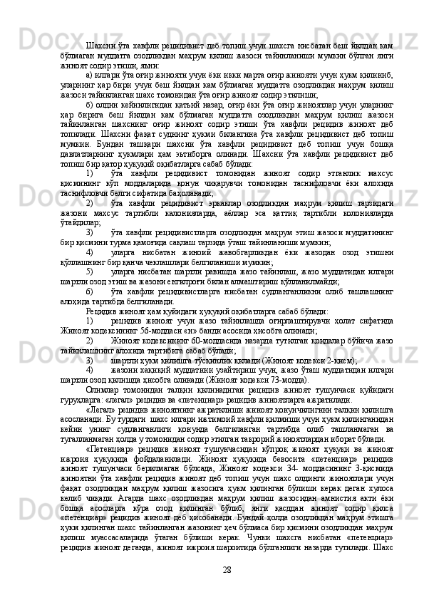 Шахсни ўта хавфли рецидивист деб топиш учун шахсга нисбатан беш йилдан кам
бўлмаган  муддатга   озодликдан  маҳрум  қилиш  жазоси   тайинланиши  мумкин  бўлган   янги
жиноят содир этиши, яьни:
а) илгари ўта оғир жинояти учун ёки икки марта оғир жинояти учун ҳукм қилиниб,
уларнинг   ҳар   бири   учун   беш   йилдан   кам   бўлмаган   муддатга   озодликдан   маҳрум   қилиш
жазоси тайинланган шахс томонидан ўта оғир жиноят содир этилиши;
б) олдин кейинлигидан  қатьий  назар,  оғир ёки ўта оғир жиноятлар  учун уларнинг
ҳ ар   бирига   беш   йилдан   кам   бўлмаган   муддатга   озодликдан   маҳрум   қилиш   жазоси
тайинланган   шахснинг   оғир   жиноят   содир   этиши   ўта   хавфли   рецидив   жиноят   деб
топилади.   Шахсни   фақат   суднинг   ҳукми   билангина   ўта   хавфли   рецидивист   деб   топиш
мумкин.   Бундан   ташқари   шахсни   ўта   хавфли   рецидивист   деб   топиш   учун   бошқа
давлатларнинг   ҳукмлари   ҳам   эьтиборга   олинади.   Шахсни   ўта   хавфли   рецидивист   деб
топиш бир қатор ҳуқуқий оқибатларга сабаб бўлади:
1) ўта   хавфли   рецидивист   томонидан   жиноят   содир   этганлик   махсус
қисмининг   кўп   моддаларида   қонун   чиқарувчи   томонидан   таснифловчи   ёки   алохида
таснифловчи белги сифатида баҳоланади;
2) ўта   хавфли   рецидивист   эркаклар   озодликдан   маҳрум   қилиш   тарзидаги
жазони   махсус   тартибли   калонияларда,   аёллар   эса   қаттиқ   тартибли   колонияларда
ўтайдилар;
3) ўта хавфли рецидивистларга  озодликдан  маҳрум этиш  жазоси  муддатининг
бир қисмини турма қамоғида сақлаш тарзида ўташ тайинланиши мумкин;
4) уларга   нисбатан   жиноий   жавобгарликдан   ёки   жазодан   озод   этишни
қўллашнинг бир қанча чеклашлари белгиланиши мумкин;
5) уларга   нисбатан   шартли   равишда   жазо   тайинлаш,   жазо   муддатидан   илгари
шартли озод этиш ва жазони енгилроғи билан алмаштириш қўлланилмайди;
6) ўта   хавфли   рецидивистларга   нисбатан   судланганликни   олиб   ташлашнинг
алоҳида тартибда белгиланади.
Рецидив жиноят ҳам қуйидаги ҳуқуқий оқибатларга сабаб бўлади:
1) рецидив   жиноят   учун   жазо   тайинлашда   оғирлаштирувчи   ҳолат   сифатида
Жиноят кодексининг 5 6 -моддаси «н» банди асосида ҳисобга олинади;
2) Жиноят кодексининг  60-моддасида  назарда  тутилган  қоидалар  бўйича  жазо
тайинлашнинг алохида тартибига сабаб бўлади;
3) шартли ҳукм қилишга тўсқинлик қилади (Жиноят кодекси 2-қисм);
4) жазони хақиқий муддатини узайтириш  учун, жазо ўташ  муддатидан  илгари
шартли озод қилишда ҳисобга олинади (Жиноят кодекси 73-модда).
Олимлар   томонидан   талқин   қилинадиган   рецидив   жиноят   тушунчаси   қуйидаги
гуруҳларга: «легал» рецидив ва «петенциар» рецидив жиноятларга ажратилади.
«Легал» рецидив жиноятнинг ажратилиши жиноят қонунчилигини талқин қилишга
асосланади. Бу турдаги  шахс илгари ижтимоий хавфли қилмиши учун ҳукм қилинганидан
кейин   унинг   судланганлиги   қонунда   белг и ланган   тартибда   олиб   ташланмаган   ва
тугалланмаган ҳолда у томонидан содир этилган такрорий жиноятлардан иборат бўлади.
«Петенциар»   рецидив   жиноят   тушунчасидан   кўпроқ   жиноят   ҳуқуқи   ва   жиноят
ижроия   ҳуқуқида   фойдаланилади.   Жиноят   ҳуқуқида   бевосита   «петенциар»   рецидив
жиноят   тушунчаси   берилмаган   бўлсада,   Жиноят   кодекси   34-   моддасининг   3-қисмида
жиноятни   ўта   хавфли   рецидив   жиноят   деб   топиш   учун   шахс   олдинги   жиноятлари   учун
фақат   озодликдан   маҳрум   қилиш   жазосига   ҳукм   қилинган   бўлиши   керак   деган   хулоса
келиб   чиқади.   Агарда   шахс   озодликдан   маҳрум   қилиш   жазосидан   амнистия   акти   ёки
бошқа   асосларга   кўра   озод   қилинган   бўлиб,   янги   қасддан   жиноят   содир   қилса
«петенциар»   рецидив   жиноят   деб   ҳисобанади.   Бундай   ҳолда   озодликдан   маҳрум   этишга
ҳукм қилинган шахс тайинланган жазонинг ҳеч бўлмаса бир қисмини озодликдан маҳрум
қилиш   муассасаларида   ўтаган   бўлиши   керак.   Чунки   шахсга   нисбатан   «петенциар»
рецидив  жиноят деганда, жиноят ижроия шароитида бўлганлиги  назарда тутилади.  Шахс
28 