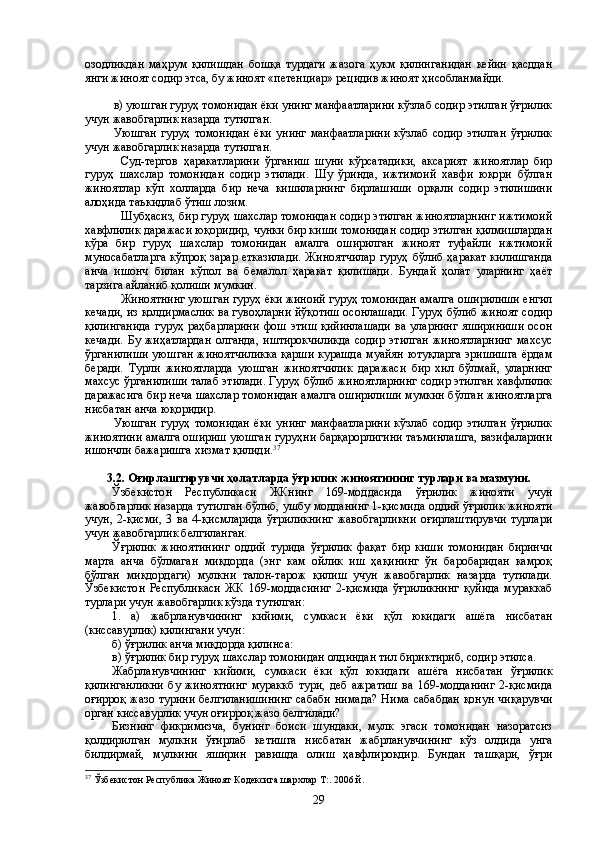 озодликдан   маҳрум   қилишдан   бошқа   турдаги   жазога   ҳукм   қилинганидан   кейин   қасддан
янги жиноят содир этса, бу жиноят «петенциар» рецидив жиноят ҳисобланмайди.
в) уюшган гуруҳ томонидан ёки унинг манфаатларини кўзлаб содир этилган ўғрилик
учун жавобгарлик назарда тутилган.
Уюшган   гуруҳ  томонидан  ёки  унинг  манфаатларини  кўзлаб  содир   этилган   ўғрилик
учун жавобгарлик назарда тутилган.
Суд-тергов   ҳаракатларини   ўрганиш   шуни   кўрсатадики,   аксарият   жиноятлар   бир
гуруҳ   шахслар   томонидан   содир   этилади.   Шу   ўринда,   ижтимоий   хавфи   юқори   бўлган
жиноятлар   кўп   холларда   бир   неча   кишиларнинг   бирлашиши   орқали   содир   этилишини
алоҳида таъкидлаб ўтиш лозим. 
Шубҳасиз, бир гуруҳ шахслар томонидан содир этилган жиноятларнинг ижтимоий
хавфлилик даражаси юқоридир, чунки бир киши томонидан содир этилган қилмишлардан
кўра   бир   гуруҳ   шахслар   томонидан   амалга   оширилган   жиноят   туфайли   ижтимоий
муносабатларга  кўпроқ зарар етказилади.  Жиноятчилар  гуруҳ бўлиб ҳаракат  килишганда
анча   ишонч   билан   кўпол   ва   бемалол   ҳаракат   қилишади.   Бундай   ҳолат   уларнинг   ҳаёт
тарзига айланиб қолиши мумкин.
Жиноятнинг уюшган гуруҳ ёки жиноий гуруҳ томонидан амалга оширилиши енгил
кечади, из қолдирмаслик ва гувоҳларни йўқотиш осонлашади. Гуруҳ бўлиб жиноят содир
қилинганида   гуруҳ раҳбарларини  фош  этиш  қийинлашади  ва  уларнинг  яшириниши   осон
кечади.   Бу   жиҳатлардан   олганда,   иштирокчиликда   содир   этилган   жиноятларнинг   махсус
ўрганилиши  уюшган жиноятчиликка  қарши курашда  муайян  ютуқларга эришишга  ёрдам
беради.   Турли   жиноятларда   уюшган   жиноятчилик   даражаси   бир   хил   бўлмай,   уларнинг
махсус ўрганилиши талаб этилади. Гуруҳ бўлиб жиноятларнинг содир этилган хавфлилик
даражасига бир неча шахслар томонидан амалга оширилиши мумкин бўлган жиноятларга
нисбатан анча юқоридир. 
Уюшган   гуруҳ  томонидан  ёки  унинг  манфаатларини  кўзлаб  содир   этилган   ўғрилик
жиноятини амалга ошириш уюшган гуруҳни барқарорлигини таъминлашга, вазифаларини
ишончли бажаришга хизмат қилиди. 37
3.2. Оғирлаштирувчи ҳолатларда ўғрилик жиноятининг турлари ва мазмуни.
Ўзбекистон   Республикаси   ЖКнинг   169-моддасида   ўғрилик   жинояти   учун
жавобгарлик назарда тутилган бўлиб, ушбу модданинг 1-қисмида оддий ўғрилик жинояти
учун,   2-қисми,   3   ва   4-қисмларида   ўғриликнинг   жавобгарликни   оғирлаштирувчи   турлари
учун жавобгарлик белгиланган.
Ўғрилик   жиноятининг   оддий   турида   ўғрилик   фақат   бир   киши   томонидан   биринчи
марта   анча   бўлмаган   миқдорда   (энг   кам   ойлик   иш   ҳақининг   ўн   баробаридан   камроқ
бўлган   миқдордаги)   мулкни   талон-тарож   қилиш   учун   жавобгарлик   назарда   тутилади.
Ўзбекистон   Республикаси   ЖК   169-моддасиниг   2-қисмида   ўғриликнинг   қуйида   мураккаб
турлари учун жавобгарлик кўзда тутилган:
1.   а)   жабрланувчининг   кийими,   сумкаси   ёки   қўл   юкидаги   ашёга   нисбатан
(киссавурлик) қилингани учун:
б) ўғрилик анча миқдорда қилинса:
в) ўғрилик бир гуруҳ шахслар томонидан олдиндан тил бириктириб, содир этилса.
Жабрланувчининг   кийими,   сумкаси   ёки   қўл   юкидаги   ашёга   нисбатан   ўғрилик
қилинганликни   бу   жиноятнинг   мураккб   тури,   деб   ажратиш   ва   169-модданинг   2-қисмида
оғирроқ жазо турини  белгиланишининг  сабаби  нимада? Нима сабабдан  қонун  чиқарувчи
орган киссавурлик учун оғирроқ жазо белгилади?
Бизнинг   фикримизча,   бунинг   боиси   шундаки,   мулк   эгаси   томонидан   назоратсиз
қолдирилган   мулкни   ўғирлаб   кетишга   нисбатан   жабрланувчининг   кўз   олдида   унга
билдирмай,   мулкини   яширин   равишда   олиш   ҳавфлироқдир.   Бундан   ташқари,   ўғри
37
  Ўзбекистон Республика Жиноят Кодексига шархлар Т:. 2006 й.
29 