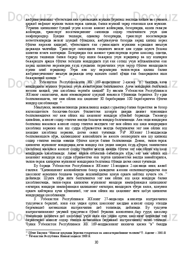 жабрланувчининг чўнтагидан ёки сумкасидан мулкни ўғрилаш вақтида кийим ва сумкани
қирқиб  нафақат   мулкни  талон-тарож   қилади,   балки   мулкий  зарар  етказиши   ҳам  мумкин.
Ўғрилик   қилишнинг   бундай   усули   асосан   жамоат   жойларида,   бозорларда,   аҳоли   гавжум
жойларда,   транспорт   воситаларининг   салонида   содир   этилганлиги   учун   ҳам
хавфлироқдир.   Бундан   ташқари,   одамлар   бозорларда,   транспорт   воситаларида
кетаётганларида   вазият   шундай   бўладики,   жабрланувчи   бозорда   харид   қилиш   керак
бўлган   нарсани   қидириб,   чўнтагидаги   ёки   сумкасидаги   мулкини   асрашдан   маълум
даражада   чалғийди.   Транспорт   салонидаги   тиқилинч   вазият   ҳам   худди   шунга   ўхшаш
ҳолатни   юзага   келтиради.   Бозорларда   ёки   жамоат   транспортида   юрган   шахслар,   одатда,
турмуш   ташвиши   билан   бирор   бир   ишни   бажариш   учун   юрадилар   ва   шу   ишларни
бажаришга   яраша   бўлган   тегишли   миқдордаги   пул   ёки   сотиш   учун   мўлжалланган   ёки
ҳарид   қилинган   нарсаларни   ёҳуд   кундалик   тирикчилик   учун   зарур   бўлган   миқдордаги
пулни   олиб   юрадилар.   Ўғри   ана   шу   нарсаларни   талон-тарож   қилиш   билан
жабрланувчининг   маълум   даражада   оғир   аҳволга   солиб   қўяди   ёки   бажарадиган   иши
бажарилмай қолади.  38
       
2.   Ўзбекистон   Республикасини   ЖК   169-модасининг   2-қисми   “б”   бандида   анча
миқдордаги   мулкни   ўғрилаш   учун   жавобгарлик   белгиланган.   Анча   миқдорни   белгилаш
мезони   қандай,   уни   ҳисоблаш   тартиби   қандай?   Бу   масала   Ўзбекистон   Республикаси
ЖКнинг   саккизинчи,   яъни   атамаларнинг   ҳуқуқий   маъноси   бўлимида   берилган.   Бу   ерда
белгиланишича,   энг   кам   ойлик   иш   ҳақининг   30   баробаридан   100   баробаригача   бўлган
миқдор ҳисобланади.  39
  
Маълумки, мамлакатимизда ривожланиш жадал суръатлар билан бораётган ва бозор
иқтисодиётига   босқичма-босқич   ўтилаётган   ҳозирги   даврда   давлат   томонидан
белгиланадиган   энг   кам   ойлик   иш   ҳақининг   миқдори   кўпайиб   бормоқда.   Тасаввур
қилайлик, жиноят содир этилган вақтда бошқача миқдор белгиланади. Ана энди миқдорни
белгилаш   масаласи   жиноят   содир   этилган   вақтдаги   энг   кам   ойлик   иш   ҳақи   миқдоридан
ҳисоблаш   керакми   ёки   иш   судда   кўрилаётган   вақтда   белгиланган   энг   кам   ойлик   иш
ҳақидан   ҳисоблаш   керакми,   деган   савол   туғилади.   ЎзР   ЖКнинг   13-моддасида
белгиланишига   кўра,   қилмишнинг   жиноийлиги   ва   жазога   сазоворлиги   ана   шу   қилмиш
содир   этилган   вақтда   амалда   бўлган   қонун   билан   белгиланади.   Демак,   талон-тарож
қилинган   мулкнинг   миқдорини   анча   миқдор   ёки   ундан   камроқ   ёхуд   кўпроқ   эканлигини
ҳисоблаш   масаласи   жиноят   содир   этилган   вақтда   амалда   бўлган   энг   кам   ойлик   иш   ҳақи
миқдорида   ҳисобланади.   Аммо   айрим   объектив   сабабларга   кўра,   энг   кам   ойлик   иш
ҳақининг   миқдори   иш   судда   кўрилаётган   ёки   тергов   қилинаётган   вақтда   камайтирилса,
талон-тарож қилинган мулкнинг миқдорини белгилаш бўлади деган савол туғилади.  
Бу   борада   Ўзбекистон   Республикаси   ЖКнинг   13-моддаси   2-қисмида   аниқ   жавоб
ёзилган.   “Қилмишнинг   жиноийлигини   бекор   қиладиган   жазони   енгиллаштирадиган   ёки
шахснинг   аҳволини   бошқача   тарзда   яхшилайдиган   қонун   орқага   қайтиш   кучига   эга...”
дейилади.   Шунга   кўра   янги   белгиланган   энг   кам   ойлик   иш   ҳақи   миқдори   билан
ҳисобланганда,   талон-тарож   қилинган   мулкнинг   миқдори   квалификация   қилишнинг
енгилроқ   миқдори   квалификация   қилишнинг   енгилроқ   миқдорига   тўғри   келса,   қонунни
орқага   қайтариш   кучи   қўланилиб,   энг   кам   ойлик   иш   ҳақининг   янги   қабул   қилинган
миқдоридан ҳисобланади.
3.   Ўзбекистон   Республикаси   ЖКнинг   27-модасида   жиноятда   иштрокчилик
тушунчаси   берилиб,   икки   ёки   ундан   ортиқ   шахснинг   қасддан   жиноят   содир   этишда
биргалашиб   қатнашиши   иштрокчилик   деб   топилади,   дейилади.   Бу   тушунча
иштрокчиликнинг   умумий   тушунчаси   бўлиб   ўғрилик   жиноятини   бир   гуруҳ   шахслар
томонидан   қилинган   деб   ҳисоблаш   учун   икки   ёки   ундан   ортиқ   шахснинг   олдиндан   тил
бириктириб   жиноят   содир   этишда   қатнашиши   (мураккаб   иштрокчилик)   талаб   этилади.
Чунки   Ўзбекистон   Республикаси   ЖК   169-моддасининг   иккинчи   қисми   “в”   бандда
38
 Пўлат Бакунов “Жиноят ҳуқуқида ўғрилик тушунчаси ва жиноя таркибининг тахлили”Т:. Адолат – 2001 й
39
  Ўзбекистон Республика Жиноят кодекси 2008 й.
30 