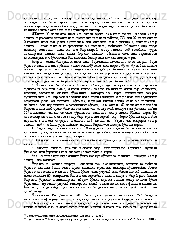 қилмишни   бир   гуруҳ   шахслар   томонидан   қилинган   деб   ҳисоблаш   учун   субъектлар
олдиндан   тил   бириктирган   бўлишлари   керак,   яъни   мулкни   талон-тарож   қилиш
жиноятларида қилмишни бир гуруҳ шахслар томонидан содир этилган деб ҳисоблашнинг
минимал белгиси олдиндан тил бириктирганликдир.
ЖКнинг   27-моддасида   икки   ёки   ундан   ортиқ   шахснинг   қасддан   жиноят   содир
этишда биргалашиб қатнашиши иштрокчилик топилади дейилса, ЖКнинг 29-моддасининг
2-қисмида   икки   ёки   ундан   ортиқ   шахснинг   олдиндан   тил   бириктириб,   жиноят   содир
этишда   иштрок   қилиши   иштрокчилик   деб   топилади,   дейилади.   Жиноятни   бир   гуруҳ
шахслар   томонидан   олдиндан   тил   бириктириб,   содир   этилган   деб   ҳисоблаш   гуруҳ
аъзоларидан   камида   икки   киши   ўғрилик   жинояти   объектив   томонини   ифодаловчи
ҳаракатларни ҳеч бўлмаганда бир қисмини бажаришда қатнашишлари керак. 
Агар   жиноятни   бажаришда   икки   киши   биргаликда   қатнашган,   аммо   улардан   бири
ўғрилик жиноятининг субъекти ёшига етган бўлсада, ақли норосо бўлса, бундай ҳолда ҳам
жиноят   бир   гуруҳ   шахслар   томонидан   қилинган   деб   ҳисобланмайди.   Чунки   жиноятни
амалга   оширишда   камида   икки   киши   қатнашган   ва   ҳар   иккаласи   ҳам   жиноят   субъект
ёшига   етган   ва   ақли   расо   бўлиши   керак.   Ана   шундагина   қилмиш   бир   гуруҳ   шахслар
томонидан олдиндан тил бириктириб, содир этилган, деб ҳисобланади. 40
4.   Ўзбекистон   Республикаси   ЖКнинг   32-моддасида   такроран   жиноят   содир   этиш
тушунчаси   берилган   бўлиб,   Жиноят   кодекси   махсус   қисмининг   айнан   бир   моддасида,
қисмида,   кодексида   алоҳида   кўрсатилган   ҳолларда   эса,   турли   моддаларида   назарда
тутилган икки ёки бир неча жиноятни шахс турли вақтларда содир этган, аммо уларнинг
бирортаси   учун   ҳам   судланган   бўлмаса,   такроран   жиноят   содир   этиш   деб   топилади,-
дейилган.   Ана   шу   қоидага   асосланадиган   бўлсак,   шахс   олдин   169-моддасининг   муайян
бир қисмида жавобгарлик белгиланган жиноятни содир этиб, маълум вақт ўтгандан кейин
169-модданинг   яна   шу   қисмида   кўрсатилган   жиноятни   содир   қилган   бўлиши   керак.   Бу
жиноятлар алоҳида–алоҳида ва ҳар бири мустақил таркибидан иборат бўлиши керак. Ана
шундагина   жиноят   такроран   қилинган,   деб   ҳисоланади.   Ўғриликни   такроран   содир
этилган, деб ҳисоблаш учун қуйидаги шартлар бир вақтда мавжуд бўлиши керак:
1.   Олдин   содир   этилган   жинояти   169-модданинг   қайси   қисми   билан   квалификация
қилинган   бўлса,   кейинги   қилинган   ўғриликнинг   даслабки,   квалификация   қилиш   белгиси
олдингисига айнан ўхшаш бўлиши керак.
2. Айбдор содир этилган жиноятларнинг биттаси учун ҳам ҳали судланмаган бўлиши
керак.
3.   Айбдор   олдинги   ўғрилик   жинояти   учун   жавобгарликка   тортилиш   муддати
ўтмасдан янги ўғрилик жноятини содир этган бўлиши керак.
Ана шу учта шарт бир вақтнинг ўзида мавжуд бўлсагина, қилмишни такроран содир
этилган, деб топилади.
Ўғрилик   жиноятини   такроран   қилинган   деб   ҳисобланганда,   олдинги   ва   кейинги
ўғрилик   жинояти   билан   талон-тарож   қилинган   мулкнинг   миқдори   қўшилмайди.   Аммо
ўғрилик   жиноятининг   давоми   бўлган   бўлса,   яъни   умумий   қасд   билан   қамраб   олинган   ва
ягона мақсадга йўналтирилган бир жиноят таркибини ташкил қилувчи бир-бирига ўхшаш
бир   неча   ўғрилик   қилмишларидан   иборат   бўлган   ҳаракат   орқали   содир   этилган   бўлса
ўғриланган   мулкнинг   умумий   миқдоридан   келиб   чиққан   ҳолда   квалификация   қилинади.
Бундай   ҳолларда   айбдор   ўғирланган   мулкни   бирданига   эмас,   балки   бўлиб-бўлиб   олган
ҳисобланади.  41
  
Ўзбекистон   Республикаси   ЖК   169-моддаси   учинчи   қисмининг   “а”   бандида
ўғриликни хавфли рецидивист томонидан қилинганлиги учун жавобгарлик белгиланган.
Маълумки,   шахснинг   илгари   қасддан   содир   этган   жинояти   учун   судланганидан
кейин   қасддан   янги   жиноят   содир   этиши   рецидив   жиноят   деб   топилади.   Бу   тушунча
40
  Ўзбекистон Республика Жиноят кодексига  шархлар. Т:. 2008 й.
41
 Пўлат Бакунов “Жиноят ҳуқуқида ўғрилик тушунчаси ва жиноя таркибининг тахлили” Т:. Адолат – 2001 й
31 