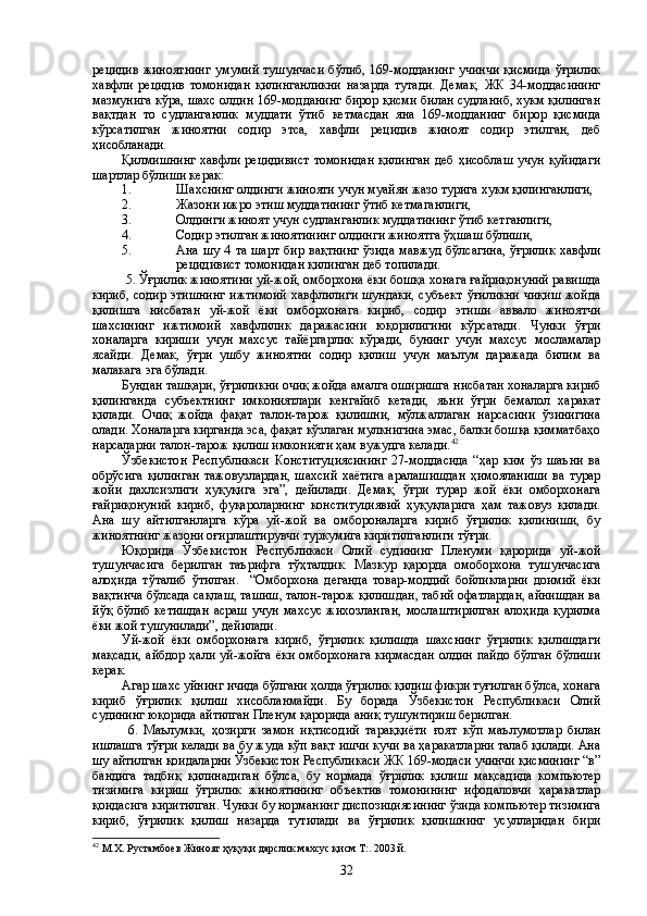 рецидив  жиноятнинг   умумий  тушунчаси  бўлиб,  169-модданинг   учинчи   қисмида  ўғрилик
хавфли   рецидив   томонидан   қилинганликни   назарда   тутади.   Демак,   ЖК   34-моддасининг
мазмунига кўра, шахс олдин 169-модданинг бирор қисми билан судланиб, хукм қилинган
вақтдан   то   судланганлик   муддати   ўтиб   кетмасдан   яна   169-модданинг   бирор   қисмида
кўрсатилган   жиноятни   содир   этса,   хавфли   рецидив   жиноят   содир   этилган,   деб
ҳисобланади. 
Қилмишнинг  хавфли рецидивист  томонидан  қилинган  деб ҳисоблаш учун қуйидаги
шартлар бўлиши керак:
1. Шахснинг олдинги жинояти учун муайян жазо турига хукм қилинганлиги,
2. Жазони ижро этиш муддатининг ўтиб кетмаганлиги,
3. Олдинги жиноят учун судланганлик муддатининг ўтиб кетганлиги,
4. Содир этилган жиноятининг олдинги жиноятга ўҳшаш бўлиши,
5. Ана шу 4 та  шарт  бир вақтнинг  ўзида  мавжуд бўлсагина,  ўғрилик  хавфли
рецидивист томонидан қилинган деб топилади.
 5. Ўғрилик жиноятини уй-жой, омборхона ёки бошқа хонага ғайриқонуний равишда
кириб, содир этишнинг  ижтимоий  хавфлилиги шундаки,  субъект  ўғиликни  чиқиш  жойда
қилишга   нисбатан   уй-жой   ёки   омборхонага   кириб,   содир   этиши   аввало   жиноятчи
шахсининг   ижтимоий   хавфлилик   даражасини   юқорилигини   кўрсатади.   Чунки   ўғри
хоналарга   кириши   учун   махсус   тайёргарлик   кўради,   бунинг   учун   махсус   мосламалар
ясайди.   Демак,   ўғри   ушбу   жиноятни   содир   қилиш   учун   маълум   даражада   билим   ва
малакага эга бўлади. 
Бундан ташқари, ўғриликни очиқ жойда амалга оширишга нисбатан хоналарга кириб
қилинганда   субъектнинг   имкониятлари   кенгайиб   кетади,   яъни   ўғри   бемалол   харакат
қилади.   Очиқ   жойда   фақат   талон-тарож   қилишни,   мўлжаллаган   нарсасини   ўзинигина
олади. Хоналарга кирганда эса, фақат кўзлаган мулкнигина эмас, балки бошқа қимматбаҳо
нарсаларни талон-тарож қилиш имконияти ҳам вужудга келади. 42
Ўзбекистон   Республикаси   Конституциясининг   27-моддасида   “ҳар   ким   ўз   шаъни   ва
обрўсига   қилинган   тажовузлардан,   шахсий   хаётига   аралашишдан   ҳимояланиши   ва   турар
жойи   дахлсизлиги   ҳуқуқига   эга”,   дейилади.   Демак,   ўғри   турар   жой   ёки   омборхонага
ғайриқонуний   кириб,   фуқароларнинг   конституциявий   ҳуқуқларига   ҳам   тажовуз   қилади.
Ана   шу   айтилганларга   кўра   уй-жой   ва   омбороналарга   кириб   ўғрилик   қилиниши,   бу
жиноятнинг жазони оғирлаштирувчи туркумига киритилганлиги тўғри.  
Юқорида   Ўзбекистон   Республикаси   Олий   судининг   Пленуми   қарорида   уй-жой
тушунчасига   берилган   таърифга   тўҳталдик.   Мазкур   қарорда   омоборхона   тушунчасига
алоҳида   тўталиб   ўтилган.     “Омборхона   деганда   товар-моддий   бойликларни   доимий   ёки
вақтинча бўлсада сақлаш, ташиш, талон-тарож қилишдан, табий офатлардан, айнишдан ва
йўқ  бўлиб  кетишдан  асраш  учун  махсус  жихозланган,   мослаштирилган  алоҳида   қурилма
ёки жой тушунилади”, дейилади.
Уй-жой   ёки   омборхонага   кириб,   ўғрилик   қилишда   шахснинг   ўғрилик   қилишдаги
мақсади,  айбдор ҳали уй-жойга ёки омборхонага  кирмасдан  олдин пайдо бўлган  бўлиши
керак.
Агар шахс уйнинг ичида бўлгани ҳолда ўғрилик қилиш фикри туғилган бўлса, хонага
кириб   ўғрилик   қилиш   хисобланмайди.   Бу   борада   Ўзбекистон   Республикаси   Олий
судининг юқорида айтилган Пленум қарорида аниқ тушунтириш берилган.   
  6.   Маълумки,   ҳозирги   замон   иқтисодий   тараққиёти   ғоят   кўп   маълумотлар   билан
ишлашга тўғри келади ва бу жуда кўп вақт ишчи кучи ва ҳаракатларни талаб қилади. Ана
шу айтилган қоидаларни Ўзбекистон Республикаси ЖК 169-модаси учинчи қисмининг “в”
бандига   тадбиқ   қилинадиган   бўлса,   бу   нормада   ўғрилик   қилиш   мақсадида   компьютер
тизимига   кириш   ўғрилик   жиноятининг   объектив   томонининг   ифодаловчи   ҳаракатлар
қоидасига киритилган. Чунки бу норманинг диспозициясининг ўзида компьютер тизимига
кириб,   ўғрилик   қилиш   назарда   тутилади   ва   ўғрилик   қилишнинг   усулларидан   бири
42
 М.Х. Рустамбоев Жиноят ҳуқуқи дарслик махсус қисм Т:. 2003 й.
32 