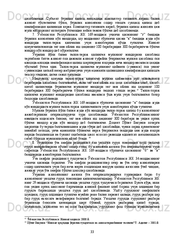 ҳисобланади.   Субъект   ўғрилик   қилиш   мақсадида   компьютер   тизимига   кириш   билан
жиноят   тўҳтатилган   бўлса,   ўғрилик   жиноятини   содир   этишга   суиқасд   қилиш   деб
квалификация қилиниши керак. Компьютер тизимига кириб, ўғрилик қилиш жинояти ҳам
мулк айбдорнинг ихтиёрига ўтганидан кейин тамом бўлган деб ҳисобланади.
7.   Ўзбекистон   Республикаси   ЖК   169-моддаси   учинчи   қисмининг   “г”   бандида
ўғрилик  жиноятини  кўп миқдорда,  шу модданинг  тўртинчи  қисми  “а” бандида  жуда кўп
миқдорда   талон-тарож   қилганлик   учун   жавобгарлик   кўзда   тутилган.   Жиноят
қонунчилигимизда энг кам ойлик иш ҳақининг 100 баробаридан 300 баробаригача бўлган
миқдор кўп миқдор деб кўрсатилган.
Ўғрилик   йўли   билан   талон-тарож   қилинган   мулкнинг   миқдорини   ҳисоблаш
тартибини  битта  жиноят  ёки  давомли жиноят  туфайли  ўғирланган  мулкни ҳисоблаш  ёки
алоҳида-алоҳида квалификация қилиш шартларини юқорида анча миқдор масаласи ҳақида
тўҳталиб   ўтган   эдик.   Талон-тарож   қилинган   мулкнинг   қиймати   (суммаси)   ёки   унинг
суммасидан қатъий назар жабрланувчи учун аҳамияти қилмишини квалификация қилишга
таъсир этадими, деган савол туғилади.
Маълумки,   қонунда   талон-торож   қилинган   мулкни   қийматини   пул   эквиваленти
баробарида   ҳисоблаш  белгиланган,   яъни  энг кам  ойлик   иш  ҳақи  ҳисобидан  олиб,  ҳисоб-
китоб   қилинганда   ўғриланган   мулкнинг   миқдори   энг   кам   ойлик   иш   ҳақининг   100
баробаридан   300   баробаригача   бўлган   миқдорни   ташкил   этиши   керак. 43
  Талон-торож
қилинган   мулкнинг   миқдоридан   ҳисоблаш   масаласи   ўша   мулк   учун   белгиланган   бозор
баҳосида ҳисобланади.
Ўзбекистон   Республикаси   ЖК   169-моддаси   тўртинчи   қисмининг   “а”   бандида   жуда
кўп миқдордаги мулкни талон-торож қилинганлиги учун жавобгарлик кўзда тутилган.
Мулкни ўғрилик йўли билан жуда кўп миқдорда талон-торож қилиш бу жиноятнинг
жавобгарликни   оғирлаштирувчи   тури   ҳисобланади.   Ўзбекистон   Республикасининг
амалдаги   кодексига   биноан,   энг   кам   ойлик   иш   ҳақининг   300   баробари   ва   ундан   ортиқ
бўлган   миқдор   жуда   кўп   миқдор   деб   белгиланган.   Доцент   Пўлат   Бакунов   хозирги
шароитда бу тарзда белгиланишини жуда тўғри деб ҳисоблайди, чунки харид қувватининг
камайиб   кетиши,   унча   аҳамиятли   бўлмаган   нарса   ўғирланган   тақдирда   ҳам   жуда   юқори
нархда баҳоланиши ва бунинг оқибатида шахс асоссиз равишда адолатсиз жазоланишига
сабаб бўлиши мумкинлигини айтиб ўтади.  44
8.   Ўғриликни   ўта   хавфли   рецидивист   ёки   уюшган   гурух   томонидан   ёхуд   уюшган
гурух манфаатларини кўзлаб содир этиш, бу жиноятни  жазони ўта оғирлаштирувчи  тури
сифатида   Ўзбекистон   Республикаси   ЖК   169-моддаси   тўртинчи   қисмининг   “б”   ва   “в”
бандларида жавобгарлик белгиланган.
Ўта   хавфли   рецидивист   тушунчаси   Ўзбекистон   Республикаси   ЖК   34-моддасининг
учинчи   қисмида   берилган.   Ўта   хавфли   рецидивистлар   оғир   ва   ўта   оғир   жиноятларни
содир қилганлиги учун бир неча марта озодликдан махрум қилиш жазосини ўтаб чиққан,
жамият учун ўта хавфли бўлган шахслар ҳисобланади. 
Ўғрилик   жиноятининг   жазони   ўта   оғирлаштирадиган   турларидан   бири-   бу
жиноятнинг уюшган гуруҳ томонидан қилинганлигидадир. Ўзбекистон Республикаси ЖК
нинг 29-моддаси тўртинчи қисмида уюшган гуруҳ тушунчаси берилаган. Бунга кўра, икки
ёки   ундан   ортиқ   шахснинг   биргаликда   жиноий   фаолият   олиб   бориш   учун   олдиндан   бир
гуруҳга   бирлашиши   уюшган   гуруҳ   деб   ҳисобланади.   Ушбу   гуруҳнинг   хавфлилиги
шундаки, гуруҳ олдиндан тузилган муайян режа билан харакат қилади, гуруҳ раҳбари ҳар
бир   гуруҳ   аъзосига   вазифаларни   белгилаб   беради.   Уюшган   гуруҳда   гуруҳнинг   раҳбари
ўғриликда   бевосита   қатнашиши   шарт   бўлмай,   гуруҳга   раҳбарлик   қилиб   туради,
шунингдек,   жиноятни   тез   ва   осон   бажарилиши,   гуруҳнинг   фош   бўлиши   мумкинлигини
43
  Ўзбекистон Республикаси Жиноят кодекси 2008 й.
44
 Пўлат Бакунов “Жиноят ҳуқуқида ўғрилик тушунчаси ва жиноя таркибининг тахлили”Т:. Адолат – 2001 й
33 