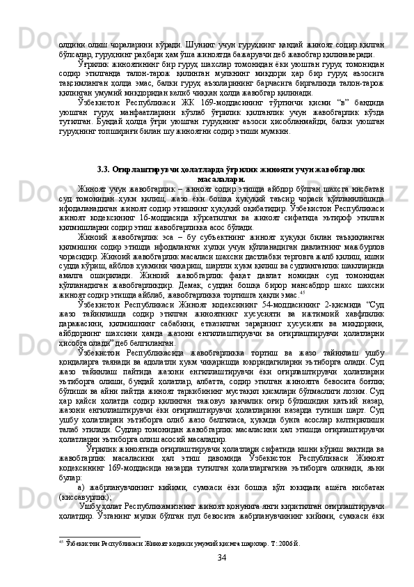 олдини   олиш   чораларини   кўради.   Шунинг   учун   гуруҳнинг   қандай   жиноят   содир   қилган
бўлсалар, гуруҳнинг раҳбари ҳам ўша жиноятда бажарувчи деб жавобгар қилинаверади.
Ўғрилик   жиноятининг  бир  гуруҳ   шахслар   томонидан  ёки   уюшган   гуруҳ  томонидан
содир   этилганда   талон-тарож   қилинган   мулкнинг   миқдори   ҳар   бир   гуруҳ   аъзосига
тақсимланган   ҳолда   эмас,   балки   гуруҳ   аъзоларининг   барчасига   биргаликда   талон-тарож
қилинган умумий миқдоридан келиб чиққан ҳолда жавобгар қилинади. 
Ўзбекистон   Республикаси   ЖК   169-моддасининг   тўртинчи   қисми   “в”   бандида
уюшган   гуруҳ   манфаатларини   кўзлаб   ўғрилик   қилганлик   учун   жавобгарлик   кўзда
тутилган.   Бундай   ҳолда   ўғри   уюшган   гуруҳнинг   аъзоси   ҳисобланмайди,   балки   уюшган
гуруҳнинг топшириғи билан шу жиноятни содир этиши мумкин. 
3.3. Оғирлаштирувчи ҳолатларда ўғрилик жинояти учун жавобгарлик
масалалари.
Жиноят   учун   жавобгарлик   –   жиноят   содир   этишда   айбдор   бўлган   шахсга   нисбатан
суд   томонидан   ҳукм   қилиш,   жазо   ёки   бошқа   ҳуқуқий   таъсир   чораси   қўлланилишида
ифодаланадиган  жиноят  содир этишнинг  ҳуқуқий  оқибатидир.  Ўзбекистон  Республикаси
жиноят   кодексининг   16-моддасида   кўрсатилган   ва   жиноят   сифатида   эътироф   этилган
қилмишларни содир этиш жавобгарликка асос бўлади.
Жиноий   жавобгарлик   эса   –   бу   субъектнинг   жиноят   ҳуқуқи   билан   таъқиқланган
қилмишни   содир   этишда   ифодаланган   хулқи   учун   қўлланадиган   давлатнинг   мажбурлов
чорасидир. Жиноий жавобгарлик масаласи шахсни дастлабки терговга жалб қилиш, ишни
судда кўриш, айблов ҳукмини чиқариш, шартли ҳукм қилиш ва судланганлик шаклларида
амалга   оширилади.   Жиноий   жавобгарлик   фақат   давлат   номидан   суд   томонидан
қўлланадиган   жавобгарликдир.   Демак,   суддан   бошқа   бирор   мансабдор   шахс   шахсни
жиноят содир этишда айблаб, жавобгарликка тортишга ҳақли эмас. 45
Ўзбекистон   Республикаси   Жиноят   кодексининг   54-моддасининг   2-қисмида   “Суд
жазо   тайинлашда   содир   этилган   жиноятнинг   хусусияти   ва   ижтимоий   хавфлилик
даражасини,   қилмишнинг   сабабини,   етказилган   зарарнинг   ҳусусияти   ва   миқдорини,
айбдорнинг   шахсини   ҳамда   жазони   енгиллаштирувчи   ва   оғирлаштирувчи   ҳолатларни
ҳисобга олади” деб белгиланган.
Ўзбекистон   Республикасида   жавобгарликка   тортиш   ва   жазо   тайинлаш   ушбу
қоидаларга   таянади   ва   адолатли   ҳукм   чиқаришда   юқоридагиларни   эътиборга   олади.   Суд
жазо   тайинлаш   пайтида   жазони   енгиллаштирувчи   ёки   оғирлаштирувчи   ҳолатларни
эътиборга   олиши,   бундай   ҳолатлар,   албатта,   содир   этилган   жиноятга   бевосита   боғлиқ
бўлиши   ва  айни   пайтда  жиноят  таркибининг   мустақил  қисмлари  бўлмаслиги  лозим.   Суд
ҳар   қайси   ҳолатда   содир   қилинган   тажовуз   қанчалик   оғир   бўлишидан   қатъий   назар,
жазони   енгиллаштирувчи   ёки   оғирлаштирувчи   ҳолатларини   назарда   тутиши   шарт.   Суд
ушбу   ҳолатларни   эътиборга   олиб   жазо   белгиласа,   ҳукмда   бунга   асослар   келтирилиши
талаб   этилади.   Судлар   томонидан   жавобгарлик   масаласини   ҳал   этишда   оғирлаштирувчи
ҳолатларни эътиборга олиш асосий масаладир. 
     Ўғрилик жиноятида оғирлаштирувчи ҳолатлари сифатида ишни кўриш вақтида ва
жавобгарлик   масаласини   ҳал   этиш   давомида   Ўзбекистон   Республикаси   Жиноят
кодексининг   169-моддасида   назарда   тутилган   ҳолатларгагина   эътиборга   олинади,   яъни
булар:
а)   жабрланувчининг   кийими,   сумкаси   ёки   бошқа   қўл   юкидаги   ашёга   нисбатан
(киссавурлик);
Ушбу ҳолат Республикамизнинг жиноят қонунига янги киритилган оғирлаштирувчи
ҳолатдир.   Ўзганинг   мулки   бўлган   пул   бевосита   жабрланувчининг   кийими,   сумкаси   ёки
45
  Ўзбекистон Республикаси Жиноят кодекси умумий қисмга шархлар. Т:.2006 й.
34 