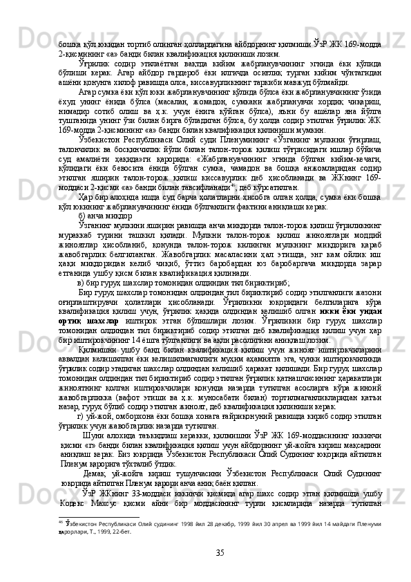 бошқа қўл юкидан тортиб олинган ҳоллардагина айбдорнинг қилмиши ЎзР ЖК 169-модда
2-қисмининг «а» банди билан квалификация қилиниши лозим.
Ўғрилик   содир   этилаётган   вақтда   кийим   жабрланувчининг   эгнида   ёки   қўлида
бўлиши   керак.   Агар   айбдор   гардероб   ёки   илгичда   осиғлиқ   турган   кийим   чўнтагидан
ашёни қонунга хилоф равишда олса, киссавурликнинг таркиби мавжуд бўлмайди. 
Агар сумка ёки қўл юки жабрланувчининг қўлида бўлса ёки жабрланувчининг ўзида
ёхуд   унинг   ёнида   бўлса   (масалан,   жомадон,   сумкани   жабрланувчи   хордиқ   чиқариш,
нимадир   сотиб   олиш   ва   ҳ.к.   учун   ёнига   қўйган   бўлса),   яъни   бу   ашёлар   яна   йўлга
тушганида  унинг  ўзи  билан бирга  бўладиган  бўлса, бу ҳолда содир  этилган  ўғрилик  ЖК
169-модда 2-қисмининг «а» банди  билан  квалификация қилиниши мумкин.
Ўзбекистон   Республикаси   Олий   суди   Пленумининг   «Ўзганинг   мулкини   ўғирлаш,
талончилик   ва   босқинчилик   йўли   билан   талон-торож   қилиш   тўғрисидаги   ишлар   бўйича
суд   амалиёти   ҳақида»ги   қарорида:   «Жабрланувчининг   эгнида   бўлган   кийим-кечаги,
қўлидаги   ёки   бевосита   ёнида   бўлган   сумка,   чамадон   ва   бошқа   анжомларидан   содир
этилган   яширин   талон-торож   қилиш   киссавурлик   деб   ҳисобланади   ва   ЖКнинг   169-
моддаси 2-қисми «а» банди билан тавсифланади 46
, деб кўрсатилган.
Ҳар бир алоҳида ишда суд барча ҳолатларни ҳисобга олган ҳолда, сумка ёки бошқа
қўл юкининг жабрланувчининг ёнида бўлганлиги фактини аниқлаши керак. 
б) анча миқдор 
Ўзганинг мулкини яширин равишда анча миқдорда талон-торож қилиш ўғриликнинг
мураккаб   турини   ташкил   қилади.   Мулкни   талон-торож   қилиш   жиноят лари   моддий
жиноятлар   ҳисобланиб,   қонунда   талон-торож   килинган   мулкнинг   миқдорига   қараб
жавобгарлик   белгиланган.   Жавобгарлик   масаласини   ҳал   этишда,   энг   кам   ойлик   иш
ҳақи   миқдоридан   келиб   чиқиб,   ўттиз   баробардан   юз   баробаргача   миқдорда   зарар
етганида ушбу қисм билан квалификация қилинади.
в) бир гуруҳ шахслар томонидан олдиндан тил бириктириб;
Бир гуруҳ шахслар томонидан олдиндан тил бириктириб содир этилганлиги жазони
оғирлаштирувчи   ҳолатлари   ҳисобланади.   Ўғриликни   юқоридаги   белги лари га   кўра
квалификация   қилиш   учун,   ўғрилик   ҳақида   олдиндан   келишиб   олган   икки   ёки   ундан
ортиқ   шахслар   иштирок   этган   бўлишлари   лозим .   Ўғриликни   бир   гуруҳ   шахслар
томонидан   олдиндан   тил   бириктириб   содир   этилган   деб   квалификация   қилиш   учун   ҳар
бир иштирокчининг 14 ёшга тўлганлиги ва ақли расолигини аниқлаш  лозим .
Қилмишни   ушбу   банд   билан   квалификация   қилиш   учун   жиноят   иштирокчиларини
аввалдан   келишилган   ёки   келишилмаганлиги   муҳим   аҳамиятга   эга,  чунки   иштирокчиликда
ўғрилик содир этадиган  шахслар олдиндан келишиб ҳаракат   қилишади.  Бир гуруҳ шахслар
томонидан олдиндан тил бириктириб содир этилган ўғрилик қатнашчисининг ҳаракатлари
жиноятнинг   қолган   иштирокчилари   қонунда   назарда   тутилган   асосларга   кўра   жиноий
жавобгарликка   (вафот   этиши   ва   ҳ.к.   муносабати   билан)   тортилмаганликларидан   қатъи
назар, гуруҳ бўлиб содир этилган жиноят, деб квалификация қилиниши керак. 
г) уй-жой, омборхона ёки бошқа хонага ғайриқонуний равишда кириб содир этилган
ўғрилик учун жавобгарлик назарда тутилган.
Шуни   алохида   таъкидлаш   керакки,   қилмишни   ЎзР   ЖК   169-моддасининг   иккинчи
қисми «г» банди билан квалификация қилиш учун айбдорнинг уй-жойга кириш мақсадини
аниқлаш   керак.   Биз   юқорида   Ўзбекистон  Республикаси   Олий   Суди нинг   юқорида   айтилган
Пленум қарорига тўхталиб ўтдик.
Демак,   уй-жойга   кириш   тушунчасини   Ўзбекистон   Республикаси   Олий   Суди нинг
юқорида айтилган Пленум қарори анча аниқ баён қилган.
ЎзР   ЖКнинг   33-моддаси   иккинчи   қисмида   агар   шахс   содир   этган   қилмишда   ушбу
Кодекс   Махсус   қисми   айни   бир   моддасининг   турли   қисмларида   назарда   тутилган
46
  Ў збекистон Республикаси Олий судининг 1998 йил 28 декабр, 1999 йил 30 апрел ва 1999 йил 14 майдаги Пленуми
қа рорлари, Т., 1999, 22-бет.
35 