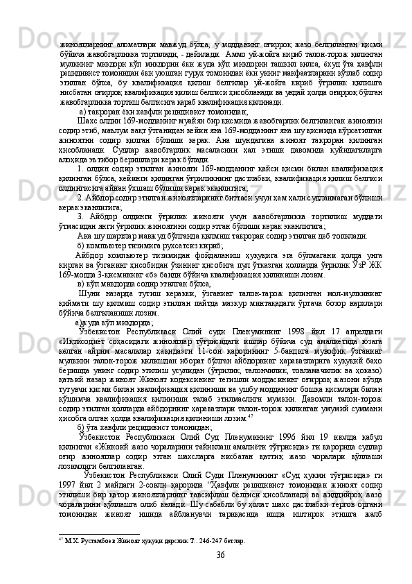 жиноятларнинг   аломатлари   мавжуд   бўлса,   у   модда нинг   оғирроқ   жазо   белгиланган   қисми
бўйича жавобгарликка тортилади, - дейила ди.   Аммо уй-жойга кириб талон-торож қилинган
мулкнинг   микдори   кўп   микдорни   ёки   жуда   кўп   микдорни   ташкил   қилса,   ёхуд   ўта   ҳавфли
рецидивист томонидан ёки уюшган гурух томонидан ёки унинг манфаатларини кўзлаб содир
этилган   бўлса,   бу   квалификация   қилиш   белгилар   уй-жойга   кириб   ўғрилик   қилишга
нисбатан   оғирроқ квалификация қилиш белгиси ҳисобланади ва ундай ҳолда оғирроқ бўлган
жавобгарликка тортиш белгисига қараб квалификация қилинади.
 а) такроран ёки хавфли рецидивист томонидан;
Шахс олдин 169-модданинг муайян бир қисмида жавобгарлик белгиланган жиноятни
содир этиб, маълум вақт ўтганидан кейин яна 169-модданинг яна шу қисмида кўрсатилган
жиноятни   содир   қилган   бўлиши   керак.   Ана   шундагина   жиноят   такроран   қилинган
ҳисобланади.   Судлар   жавобгарлик   масаласини   ҳал   этиши   давомида   қуйидагиларга
алоҳида эътибор беришлари керак бўлади.
1.   олдин   содир   этилган   жинояти   169-модданинг   қайси   қисми   билан   квалификация
қилинган бўлса, кейинги қилинган ўғриликнинг дастлабки, квалификация қилиш белгиси
олдингисига айнан ўхшаш бўлиши керак эканлигига;
2. Айбдор содир этилган жиноятларнинг биттаси учун ҳам ҳали судланмаган бўлиши
керак эканлигига;
3.   Айбдор   олдинги   ўғрилик   жинояти   учун   жавобгарликка   тортилиш   муддати
ўтмасидан янги ўғрилик жиноятини содир этган бўлиши керак эканлигига;
Ана шу шартлар мавжуд бўлганда қилмиш такроран содир этилган деб топилади.
б) компьютер тизимига рухсатсиз кириб;
Айбдор   компьютер   тизимидан   фойдаланиш   ҳуқуқига   эга   бўлмагани   ҳолда   унга
кирган ва ўзганинг  ҳисобидан  ўзининг ҳисобига пул ўтказган ҳолларда ўғрилик ЎзР ЖК
169-модда 3-қисмининг «б» банди бўйича квалификация қилиниши лозим.
в) кўп миқдорда содир этилган бўлса, 
Шуни   назарда   тутиш   керакки,   ўзганинг   талон-тарож   қилинган   мол-мулкининг
қиймати   шу   қилмиш   содир   этилган   пайтда   мазкур   минтақадаги   ўртача   бозор   нархлари
бўйича белгиланиши лозим.
        а)жу да кўп миқдорда;
Ўзбекистон   Республикаси   Олий   суди   Пленумининг   1998   йил   17   апрелдаги
«Иқтисодиёт   соҳасидаги   жиноятлар   тўғрисидаги   ишлар   бўйича   суд   амалиётида   юзага
келган   айрим   масалалар   ҳақида»ги   11-сон   қарорининг   5-бандига   мувофиқ   ўзганинг
мулкини   талон-торож   қилишдан   иборат   бўлган   айбдорнинг   ҳаракатларига   ҳуқуқий   баҳо
беришда   унинг   содир   этилиш   усулидан   (ўғрилик,   талончилик,   товламачилик   ва   ҳоказо)
қатъий   назар   жиноят   Жиноят   кодексининг   тегишли   моддасининг   оғирроқ   жазони   кўзда
тутувчи қисми билан квалификация қилиниши ва ушбу модданинг бошқа қисмлари билан
қўшимча   квалификация   қилиниши   талаб   этилмаслиги   мумкин.   Давомли   талон-торож
содир этилган ҳолларда айбдорнинг ҳаракатлари талон-торож қилинган умумий суммани
ҳисобга олган ҳолда квалификация қилиниши  лозим . 47
б) ўта хавфли рецидивист томонидан;
Ўзбекистон   Республикаси   Олий   Суд   Пленумининг   1996   йил   19   июлда   қабул
қилинган  «Жиноий  жазо  чораларини  тайинлаш   амалиёти   тўғрисида»   ги  қарорида   судлар
оғир   жиноятлар   содир   этган   шахсларга   нисбатан   қаттиқ   жазо   чоралари   қўллаши
лозимлиги белгиланган.
Ўзбекистон   Республикаси   Олий   Суди   Пленумининг   «Суд   ҳукми   тўғрисида»   ги
1997   йил   2   майдаги   2-сонли   қарорида   “Ҳавфли   рецидивист   томонидан   жиноят   содир
этилиши   бир   қатор   жиноятларнинг   тавсифлаш   белгиси   ҳисобланади   ва   жиддийроқ   жазо
чораларини   қўллашга   олиб   келади.   Шу   сабабли   бу   ҳолат   шахс   дастлабки   тергов   органи
томонидан   жиноят   ишида   айбланувчи   тариқасида   ишда   иштирок   этишга   жалб
47
 М.Х. Рустамбоев Жиноят ҳуқуқи дарслик Т:. 246-247 бетлар.
36 