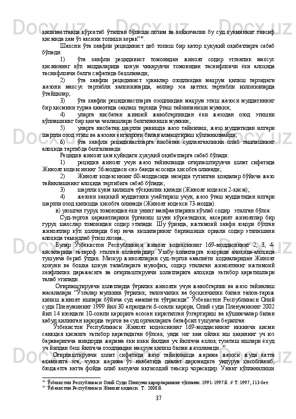 қилинаётганда  кўрсатиб  ўтилган  бўлиши   лозим  ва кейинчалик   бу  суд ҳукмининг  тавсиф
қисмида ҳам ўз аксини топиши керак” 48
. 
Шахсни   ўта   хавфли   рецидивист   деб   топиш   бир   қатор   ҳуқуқий   оқибатларга   сабаб
бўлади:
1) ўта   хавфли   рецидивист   томонидан   жиноят   содир   этганлик   махсус
қисмининг   кўп   моддаларида   қонун   чиқарувчи   томонидан   таснифловчи   ёки   алоҳида
таснифловчи белги сифатида баҳоланади;
2) ўта   хавфли   рецидивист   эркаклар   озодликдан   маҳрум   қилиш   тарзидаги
жазони   махсус   тартибли   калонияларда,   аёллар   эса   қаттиқ   тартибли   колонияларда
ўтайдилар;
3) ўта хавфли рецидивистларга  озодликдан  маҳрум этиш  жазоси  муддатининг
бир қисмини турма қамоғида сақлаш тарзида ўташ тайинланиши мумкин;
4) уларга   нисбатан   жиноий   жавобгарликдан   ёки   жазодан   озод   этишни
қўллашнинг бир қанча чеклашлари белгиланиши мумкин;
5) уларга   нисбатан   шартли   равишда   жазо   тайинлаш,   жазо   муддатидан   илгари
шартли озод этиш ва жазони енгилроғи билан алмаштириш қўлланилмайди;
6) ўта   хавфли   рецидивистларга   нисбатан   судланганликни   олиб   ташлашнинг
алоҳида тартибда белгиланади
Рецидив жиноят ҳам қуйидаги ҳуқуқий оқибатларга сабаб бўлади:
1) рецидив   жиноят   учун   жазо   тайинлашда   оғирлаштирувчи   ҳолат   сифатида
Жиноят кодексининг 56-моддаси «н» банди асосида ҳисобга олинади;
2) Жиноят кодексининг  60-моддасида  назарда  тутилган  қоидалар  бўйича  жазо
тайинлашнинг алоҳида тартибига сабаб бўлади;
3) шартли ҳукм қилишга тўсқинлик қилади (Жиноят кодекси 2-қисм);
4) жазони хақиқий муддатини узайтириш  учун, жазо ўташ  муддатидан  илгари
шартли озод қилишда ҳисобга олинади (Жиноят кодекси 73-модда).
в) уюшган гуруҳ томонидан ёки унинг манфаатларини кўзлаб содир   этилган бўлса: 
Суд-тергов   ҳаракатларини   ўрганиш   шуни   кўрсатадики,   аксарият   жиноятлар   бир
гуруҳ   шахслар   томонидан   содир   этилади.   Шу   ўринда,   ижтимоий   хавфи   юқори   бўлган
жиноятлар   кўп   ҳолларда   бир   неча   кишиларнинг   бирлашиши   орқали   содир   этилишини
алоҳида таькидлаб ўтиш лозим. 
Булар   Ўзбекистон   Республикаси   жиноят   кодексининг   169-моддасининг   2,   3,   4-
қисмларида   эътироф   этилган   ҳолатлардир.   Ушбу   ҳолатларга   юқорида   алоҳида-алоҳида
тушунча   бериб   ўтдик.   Мазкур   жиноятларни   суд-тергов   амалиёти   ҳодимларидан   Жиноят
қонуни   ва   бошқа   қонун   талабларига   мувофиқ,   содир   этилаган   жиноятнинг   ижтимоий
хавфлилик   даражасига   ва   оғирлаштирувчи   ҳолатларига   алоҳида   эътибор   қаратишлари
талаб этилади. 
Оғирлаштирувчи  ҳолатларда  ўғрилик жинояти учун жавобгарлик  ва жазо тайинлаш
масалалари   “Ўзгалар   мулкини   ўғрилик,   талончилик   ва   босқинчилик   билан   талон-тарож
қилиш   жиноят   ишлари   бўйича   суд   амалиёти   тўғрисида”   Ўзбекистон   Республикаси   Олий
суди Пленумининг 1999 йил 30 апрелдаги 6-сонли қарори, Олий суди Пленумининг 2002
йил 14 июндаги  10-сонли  қарорига  асосан  киритилган  ўзгартириш  ва қўшимчалар  билан
қабул қилинган қарорда тергов ва суд органларига батафсил тушунча берилган. 
Ўзбекистон   Республикаси   Жиноят   кодексининг   169-моддасининг   иккинчи   қисми
санкция   қисмига   эътибор   қаратадиган   бўлсак,   унда   энг   кам   ойлик   иш   ҳақининг   уч   юз
бараваригача  миқдорда  жарима ёки икки  йилдан уч йилгача  ахлоқ тузатиш  ишлари ёхуд
уч йилдан беш йилгача озодликдан маҳрум қилиш билан жазоланади.  49
Оғирлаштирувчи   ҳолат   сифатида   жазо   тайинлашда   жарима   жазоси   жуда   катта
аҳамиятга   эга,   чунки   жарима   ўз   навбатида   давлат   даромадига   ундурув   ҳисобланиб,
бюджетга   катта   фойда   олиб   келувчи   иқтисодий   таъсир   чорасидир.   Унинг   қўлланилиши
48
  Ўзбекистон Республикаси Олий Суди Пленуми қарорларининг тўплами. 1991-1997 й. // Т:.1997, 113-бет.
49
  Ўзбекистон Республикаси Жиноят кодекси. Т:. 2008 й.
37 