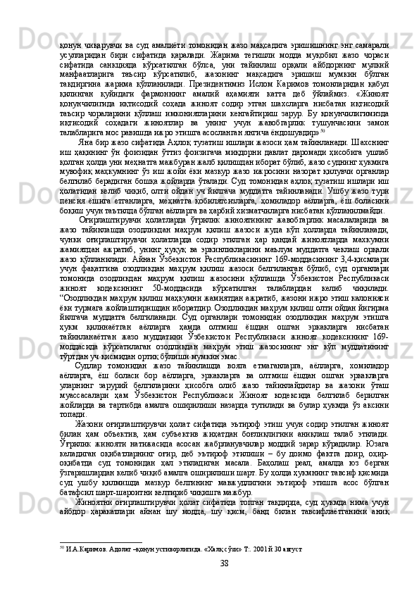 қонун   чиқарувчи   ва   суд   амалиёти   томонидан   жазо   мақсадига   эришишнинг   энг   самарали
усулларидан   бири   сифатида   қаралади.   Жарима   тегишли   модда   муқобил   жазо   чораси
сифатида   санкцияда   кўрсатилган   бўлса,   уни   тайинлаш   орқали   айбдорнинг   мулкий
манфаатларига   таъсир   кўрсатилиб,   жазонинг   мақсадига   эришиш   мумкин   бўлган
тақдиргина   жарима   қўлланилади.   Президентимиз   Ислом   Каримов   томонларидан   қабул
қилинган   қуйидаги   фармоннинг   амалий   аҳамияти   катта   деб   ўйлаймиз.   «Жиноят
қонунчилигида   иқтисодий   соҳада   жиноят   содир   этган   шахсларга   нисбатан   иқтисодий
таъсир   чораларини   қўллаш   имкониятларини   кенгайтириш   зарур.   Бу   қонунчилигимизда
иқтисодий   соҳадаги   жиноятлар   ва   унинг   учун   жавобгарлик   тушунчасини   замон
талабларига мос равишда ижро этишга асосланган янгича ёндошувдир» 50
  
Яна бир жазо сифатида Аҳлоқ тузатиш ишлари жазоси ҳам тайинланади. Шахснинг
иш   ҳақининг   ўн   фоизидан   ўттиз   фоизигача   миқдорни   давлат   даромади   ҳисобига   ушлаб
қолган ҳолда уни меҳнатга мажбуран жалб қилишдан иборат бўлиб, жазо суднинг ҳукмига
мувофиқ   маҳкумнинг   ўз   иш   жойи   ёки   мазкур   жазо   ижросини   назорат   қилувчи   органлар
белгилаб  берадиган  бошқа  жойларда  ўталади.  Суд томонидан  аҳлоқ тузатиш  ишлари  иш
ҳолатидан   келиб   чиқиб,   олти   ойдан   уч   йилгача   муддатга   тайинланади.   Ушбу   жазо   тури
пенсия   ёшига   етганларга,   меҳнатга   қобилятсизларга,   ҳомиладор   аёлларга,   ёш   боласини
боқиш учун таътилда бўлган аёлларга ва ҳарбий хизматчиларга нисбатан қўлланилмайди.
  Оғирлаштирувчи   ҳолатларда   ўғрилик   жиноятининг   жавобгарлик   масалаларида   ва
жазо   тайинлашда   озодликдан   маҳрум   қилиш   жазоси   жуда   кўп   ҳолларда   тайинланади,
чунки   оғирлаштирувчи   ҳолатларда   содир   этилган   ҳар   қандай   жиноятларда   махкумни
жамиятдан   ажратиб,   унинг   ҳуқуқ   ва   эркинликларини   маълум   муддатга   чеклаш   орқали
жазо   қўлланилади.   Айнан   Ўзбекистон   Республикасининг   169-моддасининг   3,4-қисмлари
учун   фақатгина   озодликдан   маҳрум   қилиш   жазоси   белгиланган   бўлиб,   суд   органлари
томонида   озодликдан   маҳрум   қилиш   жазосини   қўллашда   Ўзбекистон   Республикаси
жиноят   кодексининг   50-моддасида   кўрсатилган   талаблардан   келиб   чиқилади.
“Озодликдан маҳрум қилиш маҳкумни жамиятдан ажратиб, жазони ижро этиш калонияси
ёки турмага жойлаштиришдан иборатдир. Озодликдан маҳрум қилиш олти ойдан йигирма
йилгача   муддатга   белгиланади.   Суд   органлари   томонидан   озодликдан   маҳрум   этишга
ҳукм   қилинаётган   аёлларга   ҳамда   олтмиш   ёшдан   ошган   эркакларга   нисбатан
тайинланаётган   жазо   муддатини   Ўзбекистон   Республикаси   жиноят   кодексининг   169-
моддасида   кўрсатилаган   озодликдан   маҳрум   этиш   жазосининг   энг   кўп   муддатининг
тўртдан уч қисмидан ортиқ бўлиши мумкин эмас. 
Судлар   томонидан   жазо   тайинлашда   вояга   етмаганларга,   аёлларга,   хомиладор
аёлларга,   ёш   боласи   бор   аёлларга,   эркакларга   ва   олтмиш   ёшдан   ошган   эркакларга
уларнинг   зарурий   белгиларини   ҳисобга   олиб   жазо   тайинлайдилар   ва   жазони   ўташ
муассасалари   ҳам   Ўзбекистон   Республикаси   Жиноят   кодексида   белгилаб   берилган
жойларда   ва   тартибда   амалга   оширилиши   назарда   тутилади   ва   булар   ҳукмда   ўз   аксини
топади.   
Жазони   оғирлаштирувчи   ҳолат   сифатида   эътироф   этиш   учун   содир   этилган   жиноят
билан   ҳам   объектив,   ҳам   субъектив   жиҳатдан   боғлиқлигини   аниқлаш   талаб   этилади.
Ўғрилик   жинояти   натижасида   асосан   жабрланувчилар   моддий   зарар   кўрадилар.   Юзага
келадиган   оқибатларнинг   оғир,   деб   эътироф   этилиши   –   бу   доимо   фактга   доир,   оҳир-
оқибатда   суд   томонидан   ҳал   этиладиган   масала.   Баҳолаш   реал,   амалда   юз   берган
ўзгаришлардан келиб чиқиб амалга оширилиши шарт. Бу ҳолда ҳукмнинг тавсиф қисмида
суд   ушбу   қилмишда   мазкур   белгининг   мавжудлигини   эътироф   этишга   асос   бўлган
батафсил шарт-шароитни келтириб чиқишга мажбур. 
Жиноятни   оғирлаштирувчи   ҳолат   сифатида   топган   тақдирда,   суд   ҳукмда   нима   учун
айбдор   ҳаракатлари   айнан   шу   модда,   шу   қисм,   банд   билан   тавсифлаётганини   аниқ
50
  И.А.Каримов. А долат –қонун устиворлигида. «Халқ сўзи»  Т:.  2001 й 30 август
38 