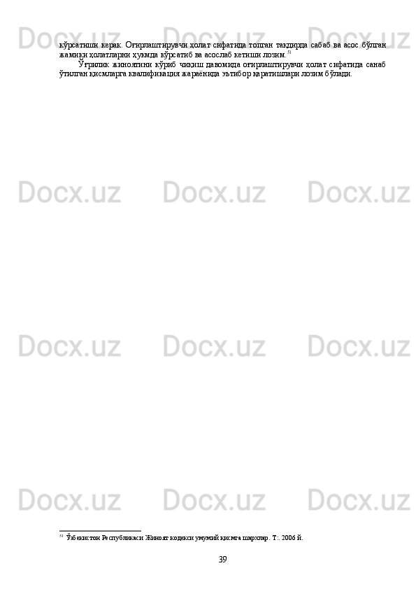 кўрсатиши керак. Оғирлаштирувчи ҳолат сифатида топган тақдирда сабаб ва асос бўлган
жамики ҳолатларни ҳукмда кўрсатиб ва асослаб кетиши лозим. 51
   
Ўғрилик   жиноятини   кўриб   чиқиш   давомида   оғирлаштирувчи   ҳолат   сифатида   санаб
ўтилган қисмларга квалификация жараёнида эътибор қаратишлари лозим бўлади.
51
  Ўзбекистон Республикаси Жиноят кодекси умумий қисмга шархлар. Т:. 2006 й.
39 