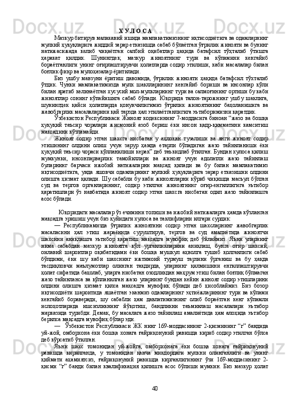                                                Х У Л О С А
Мазкур битирув малакавий ишида мамлакатимизнинг иқтисодиётига ва одамларнинг
мулкий ҳуқуқларига жиддий зарар етказишда сабаб бўлаётган ўғрилик жинояти ва бунинг
натижасижада   келиб   чиқаётган   салбий   оқибатлар   ҳақида   батафсил   тўҳталиб   ўтишга
ҳаракат   қилдик.   Шунингдек,   мазкур   жиноятнинг   тури   ва   кўламини   кенгайиб
бораётганлиги   унинг   оғирлаштирувчи   ҳолатларда   содир   этилиши,   каби   масалалар   билан
боғлик фикр ва мулоҳазалар ёритилади. 
Биз   ушбу   мавзуни   ёритиш   давомида,   ўғрилик   жинояти   ҳақида   батафсил   тўхталиб
ўтдик.   Чунки   мамлакатимизда   мулк   шаклларининг   кенгайиб   бориши   ва   инсонлар   қўли
билан яратиб келинаётган хусусий мол-мулкларнинг тури ва салмоғининг ортиши бу каби
жиноятлар   сонинг   кўпайишига   сабаб   бўлади.   Юқорида   талон-тарожнинг   ушбу   шаклига,
шунингдек   қайси   ҳолатларда   қонунчилигимиз   ўғрилик   жиноятининг   баҳоланишига   ва
жавобгарлик масалаларини қай тарзда ҳал этилаётганлигига эътиборимизни қаратдик.
Ўзбекистон Республикаси Жиноят кодексининг 7-моддасига биноан “жазо ва бошқа
ҳуқуқий   таъсир   чоралари   жисмоний   азоб   бериш   ёки   инсон   қадр-қимматини   камситиш
мақсадини кўзламайди.
Жиноят   содир   этган   шахсга   нисбатан   у   аҳлоқан   тузалиши   ва   янги   жиноят   содир
этишининг   олдини   олиш   учун   зарур   ҳамда   етарли   бўладиган   жазо   тайинланиши   ёки
ҳуқуқий таъсир чораси қўлланилиши керак” деб таъкидлаб ўтилган. Бундан хулоса қилиш
мумкунки,   инсонпарварлик   тамойиллари   ва   жиноят   учун   адолатли   жазо   тайинлаш
буларнинг   барчаси   ижобий   натижаларни   мақсад   қилади   ва   бу   билан   мамлакатимиз
иқтисодиётига,   унда   яшовчи   одамларнинг   мулкий   ҳуқуқларига   зарар   етказишни   олдини
олишга ҳизмат  қилади.  Шу сабабли  бу каби  жиноятларни  кўриб чиқишда  масъул бўлган
суд   ва   тергов   органларининг,   содир   этилган   жиноятнинг   оғир-енгиллигига   эътибор
қаратишлари   ўз   навбатида   жиноят   содир   этган   шахсга   нисбатан   одил   жазо   тайинлашга
асос бўлади.
Юқоридаги масалалар ўз ечимини топиши ва ижобий натижаларга ҳамда кўзланган
мақсадга эришиш учун биз қуйидаги хулоса ва таклифларни илгари сурдик:      
––   Республикамизда   ўғрилик   жиноятини   содир   этган   шахсларнинг   жавобгарлик
масаласини   ҳал   этиш   жараёнида   суруштирув,   тергов   ва   суд   амалиётида   жиноятчи
шахсини   аниқлашга   эътибор   қаратиш   мақсадга   мувофиқ   деб   ўйлаймиз.   Яъни   уларнинг
нима   сабабдан   мазкур   жиноятга   қўл   урганликларини   аниқлаш,   бунга   оғир   шахсий,
оилавий   шароитлар   оқибатидами   ёки   бошқа   мушкул   аҳволга   тушиб   қолганлиги   сабаб
бўлдими,   ёки   шу   каби   шахснинг   ижтимоий   турмуш   тарзини   ўрганиш   ва   бу   ҳақда
тасдиқловчи   маълумотлар   олинган   тақдирда,   уларнинг   қилмишини   енгиллаштирувчи
ҳолат сифатида баҳолаб, уларга нисбатан озодликдан маҳрум этиш билан боғлиқ бўлмаган
жазо тайинланса  ва қўлланилган жазо уларнинг бундан кейин жиноят содир этишларини
олдини   олишга   ҳизмат   қилса   мақсадга   мувофиқ   бўлади   деб   ҳисоблаймиз.   Биз   бозор
иқтисодиёти   шароитида   яшаётган   эканмиз   одамларнинг   эҳтиёжларининг   тури   ва   кўлами
кенгайиб   бораверади,   шу   сабабли   ҳам   давлатимизнинг   олиб   бораётган   кенг   кўламли
ислоҳотларида   ишсизликнинг   йўқотиш,   бандликни   таъминлаш   масалалари   эътибор
марказида  турибди.  Демак, бу масалага  жазо тайинлаш  амалиётида  ҳам алоҳида  эътибор
берилса мақсадга мувофиқ бўлар эди.    
––     Ўзбекистон   Республикаси   ЖК   нинг   169-моддасининг   2-қисмининг   “г”   бандида
уй-жой,  омборхона  ёки  бошқа   хонага  ғайриқонуний   равишда  кириб   содир  этилган  бўлса
деб кўрсатиб ўтилган.
Яъни   шахс   томонидан   уй-жойга,   омборхонага   ёки   бошқа   хонага   ғайриқонуний
равишда   кирилганда,   у   томонидан   қанча   миқдордаги   мулкни   олинганлиги   ва   унинг
қиймати   аҳамиятсиз,   ғайриқонуний   равишда   кирганлигининг   ўзи   169-моддасининг   2-
қисми   “г”   банди   билан   квалификация   қилишга   асос   бўлиши   мумкин.   Биз   мазкур   ҳолат
40 