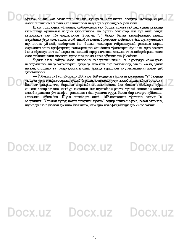 бўйича   ишни   ҳал   этилаётган   пайтда   қуйидаги   холатларга   алоҳида   эътибор   бериб
жавобгарлик масаласини ҳал этилишини мақсадга мувофиқ деб ўйлаймиз.
Шахс   томонидан   уй-жойга,   омборхонага   ёки   бошқа   ҳонага   ғайриқонуний   равишда
кирилганда   арзимаган   моддий   қийматликка   эга   бўлган   буюмлар   ёки   пул   олиб   чиқиб
кетилганда   ҳам   169-моддасининг   2-қисми   “г”   банди   билан   квалификация   қилиш
жараёнида ўғри томонидан олиб чиқиб кетилган буюмнинг қийматига ёки пул суммасига
шунингдек   уй-жой,   омборҳона   ёки   бошқа   ҳоналарга   ғайриқонуний   равишда   кириш
жараёнида эшик қулфларини, панжараларни ёки бошқа тўсиқларни бузишда мулк эгасига
ёки жабрланувчига қай даражада моддий зарар етганлик масаласига эътибор берган ҳолда
жазо тайинланиши адолатли хукм чиқаришга ҳисса қўшади деб ўйлаймиз. 
Чунки   айни   пайтда   жазо   тизимини   лебераллаштириш   ва   суд-ҳуқуқ   соҳасидаги
ислоҳотларни   янада   юксалтириш   даврида   яшаётган   бир   пайтимизда,   инсон   ҳаёти,   унинг
шаъни,   озодлиги   ва     қадр-қиммати   олий   ўринда   туришини   унутмаслигимиз   лозим   деб
ҳисоблаймиз.
–– Ўзбекистон Республикаси ЖК нинг 169-моддаси тўртинчи қисмининг “в” бандида
уюшган уруҳ манфаатларини кўзлаб ўғрилик қилганлик учун жавобгарлик кўзда тутилган.
Бизнинг   фикримизча,   биринчи   маротаба   жиноят   қилган   ёки   бошқа   сабабларга   кўра,
жиноят   содир   этишга   мажбур   қилинган   ёки   шундай   шароитга   тушиб   қолган   шахснинг
жавобгарлигини   ўта  хавфли рецидивист   ёки  уюшган  гуруҳ  билан  бир  қаторга  қўйилиши
адолатдан   бўлмайди.   Шуни   эътиборга   олиб,   169-модданинг   тўртинчи   қисми   “в”
бандининг   “Уюшган   гуруҳ   манфаатларини   кўзлаб”   содир   этилган   бўлса,   деган   қисмини,
шу модданинг учинчи қисмига ўтказилса, мақсадга мувофиқ бўлади деб ҳисоблаймиз.
 
41 