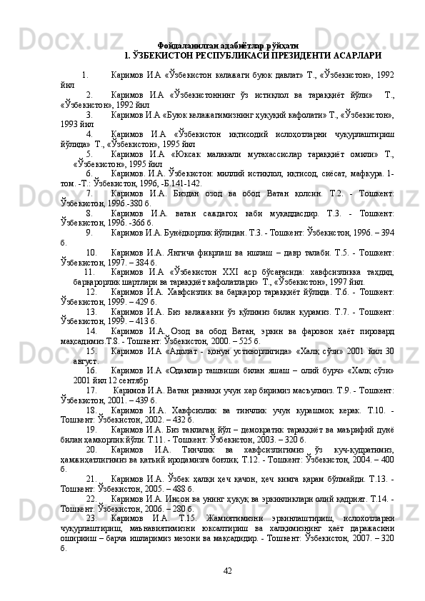 Фойдаланилган адабиётлар рўйҳати
                     1 . ЎЗБЕКИСТОН РЕСПУБЛИКАСИ ПРЕЗИДЕНТИ АСАРЛАРИ
          1. Каримов   И.А   «Ўзбекистон   келажаги   буюк   давлат»   Т.,   «Ўзбекистон»,   1992
йил
2. Каримов   И.А   «Ўзбекистоннинг   ўз   истиқлол   ва   тараққиёт   йўли»     Т.,
«Ўзбекистон», 1992 йил
3. Каримов И.А «Буюк келажагимизнинг ҳуқуқий кафолати» Т., «Ўзбекистон»,
1993 йил
4. Каримов   И.А   «Ўзбекистон   иқтисодий   ислоҳотларни   чуқурлаштириш
йўлида»  Т., «Ўзбекистон», 1995 йил
5. Каримов   И.А   «Юксак   малакали   мутахассислар   тараққиёт   омили»   Т.,
«Ўзбекистон», 1995 йил
6. Каримов.   И.А.   Ўзбекистон:   миллий   истиқлол,   иқтисод,   сиёсат,   мафкура.   1-
том. -Т.: Ўзбекистон, 1996, -Б.141-142.
7.  Каримов   И.А.   Биздан   озод   ва   обод   Ватан   қолсин.   Т.2.   -   Тошкент:
Ўзбекистон, 1996.-380 б.
8. Каримов   И.А.   ватан   саждагоҳ   каби   муқаддасдир.   Т.3.   -   Тошкент:
Ўзбекистон, 1996. -366 б.
9. Каримов И.А. Бунёдкорлик йўлидан. Т.3. - Тошкент: Ўзбекистон, 1996. – 394
б. 
10. Каримов   И.А.   Янгича   фикрлаш   ва   ишлаш   –   давр   талаби.   Т.5.   -   Тошкент:
Ўзбекистон, 1997. – 384 б.
     11. Каримов   И.А   «Ўзбекистон   XXI   аср   бўсағасида:   хавфсизликка   таҳдид,
барқарорлик шартлари ва тараққиёт кафолатлари»  Т., «Ўзбекистон», 1997 йил.
12. Каримов   И.А.   Хавфсизлик   ва   барқарор   тараққиёт   йўлида.   Т.6.   -   Тошкент:
Ўзбекистон, 1999. – 429 б.
13. Каримов   И.А.   Биз   келажакни   ўз   қўлимиз   билан   қурамиз.   Т.7.   -   Тошкент:
Ўзбекистон, 1999. – 413 б.
14. Каримов   И.А.   Озод   ва   обод   Ватан,   эркин   ва   фаровон   ҳаёт   пировард
мақсадимиз.Т.8. - Тошкент: Ўзбекистон, 2000. – 525 б.
  15. Каримов   И.А   «Адолат   -   қонун   устиворлигида»   «Халқ   сўзи»   2001   йил   30
август.
16. Каримов   И.А   «Одамлар   ташвиши   билан   яшаш   –   олий   бурч»   «Халқ   сўзи»
2001 йил 12 сентябр
17.           Каримов И.А. Ватан равнақи учун хар биримиз масъулмиз. Т.9. - Тошкент:
Ўзбекистон, 2001. – 439 б.
18. Каримов   И.А.   Хавфсизлик   ва   тинчлик   учун   курашмоқ   керак.   Т.10.   -
Тошкент: Ўзбекистон, 2002. – 432 б.
  19. Каримов   И.А.  Биз   танлаган   йўл  –   демократик   тараққиёт   ва   маърифий   дунё
билан ҳамкорлик йўли. Т.11. - Тошкент: Ўзбекистон, 2003. – 320 б.
20. Каримов   И.А.   Тинчлик   ва   хавфсизлигимиз   ўз   куч-қудратимиз,
ҳамжиҳатлигимиз ва қатъий иродамизга боғлиқ. Т.12. - Тошкент: Ўзбекистон, 2004. – 400
б.
  21. Каримов   И.А.   Ўзбек   ҳалқи   ҳеч   қачон,   ҳеч   кимга   қарам   бўлмайди.   Т.13.   -
Тошкент: Ўзбекистон, 2005. – 488 б.
  22. Каримов И.А. Инсон ва унинг ҳуқуқ ва эркинликлари олий қадрият. Т.14. -
Тошкент: Ўзбекистон, 2006. – 280 б.
23. Каримов   И.А.   Т.15.   Жамиятимизни   эркинлаштириш,   ислохотларни
чуқурлаштириш,   маънавиятимизни   юксалтириш   ва   халқимизнинг   ҳаёт   даражасини
оширииш – барча ишларимиз мезони ва мақсадидир. - Тошкент: Ўзбекистон, 2007. – 320
б.
42 