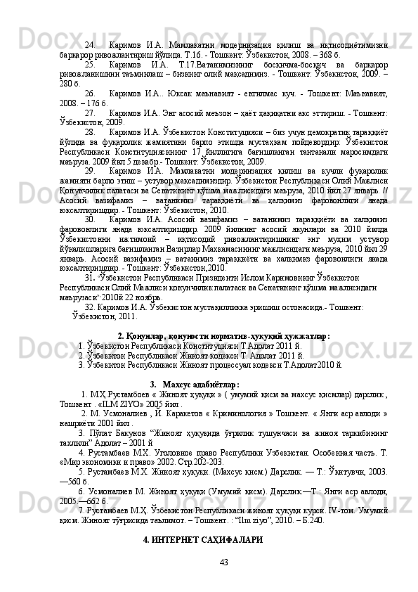   24. Каримов   И.А.   Мамлакатни   модернизация   қилиш   ва   иқтисодиётимизни
барқарор ривожлантириш йўлида. Т.16. - Тошкент: Ўзбекистон, 2008. – 368 б.
  25. Каримов   И.А.   Т.17.Ватанимизнинг   босқичма-босқич   ва   барқарор
ривожланишини таъминлаш – бизнинг  олий мақсадимиз. - Тошкент:  Ўзбекистон,  2009. –
280 б.
26. Каримов   И.А..   Юксак   маънавият   -   енгилмас   куч.   -   Тошкент:   Маънавият,
2008. – 176 б.
27. Каримов И.А. Энг асосий меъзон – ҳаёт ҳақиқатни акс эттириш. - Тошкент:
Ўзбекистон, 2009.
28. Каримов И.А. Ўзбекистон Конституцияси – биз учун демократик тараққиёт
йўлида   ва   фуқаролик   жамиятини   барпо   этишда   мустаҳкам   пойдевордир:   Ўзбекистон
Республикаси   Конституциясининг   17   йиллигига   бағишланган   тантанали   маросимдаги
маъруза. 2009 йил 5 декабр.- Тошкент: Ўзбекистон, 2009.
29. Каримов   И.А.   Мамлакатни   модернизация   қилиш   ва   кучли   фуқаролик
жамияти барпо этиш – устувор мақсадимиздир. Ўзбекистон Республикаси Олий Мажлиси
Қонунчилик палатаси ва Сенатининг қўшма мажлисидаги маъруза, 2010 йил 27 январь. //
Асосий   вазифамиз   –   ватанимиз   тараққиёти   ва   ҳалқимиз   фаровонлиги   янада
юксалтиришдир. - Тошкент: Ўзбекистон, 2010.
30. Каримов   И.А.   Асосий   вазифамиз   –   ватанимиз   тараққиёти   ва   халқимиз
фаровонлиги   янада   юксалтиришдир.   2009   йилнинг   асосий   якунлари   ва   2010   йилда
Ўзбекистонни   ижтимоий   –   иқтисодий   ривожлантиришнинг   энг   муҳим   устувор
йўналишларига бағишланган Вазирлар Махкамасининг мажлисидаги маъруза, 2010 йил 29
январь.   Асосий   вазифамиз   –   ватанимиз   тараққиёти   ва   халқимиз   фаровонлиги   янада
юксалтиришдир. - Тошкент: Ўзбекистон,2010.
31 .  «
Ўзбекистон Республикаси Президенти Ислом Каримовнинг Ўзбекистон 
Республикаси Олий Мажлиси қонунчилик палатаси ва Сенатининг қўшма мажлисидаги 
маърузаси », 
2010й 22 ноябрь.
32. Каримов И.А. Ўзбекистон мустақилликка эришиш остонасида.- Тошкент: 
Ўзбекистон, 2011.
2. Қонунлар, қонуности норматив-ҳуқуқий ҳужжатлар:
1. Ўзбекистон Республикаси Конституцияси Т.Адолат 2011 й.
2. Ўзбекитон Республикаси Жиноят кодекси Т. Адолат 20 11  й.
3. Ўзбекитон Республикаси Жиноят процессуал кодекси Т.Адолат20 1 0 й.
                                   3.   Махсус адабиётлар: 
  1. М.Ҳ.Рустамбоев « Жиноят ҳуқуқи » ( умумий қисм ва махсус қисмлар) дарслик ,
Тошкент . «ILM ZIYO» 2005 йил .
  2.   М. Усмоналиев  , Й. Каракетов  « Криминология  » Тошкент.  « Янги  аср авлоди »
нашриёти 2001 йил .
3.   Пўлат   Бакунов   “Жиноят   ҳуқуқида   ўғрилик   тушунчаси   ва   жиноя   таркибининг
тахлили” Адолат – 2001 й
4.   Р устамбаев   М.Х.   Уголовное   право   Республики   Узбекистан.   Особенная   часть.   Т.
«Мир экономики и право» 2002. Стр.202-203.
5. Рустамбаев М.Х. Жиноят ҳуқуқи. (Махсус қисм.) Дарслик. — Т.: Ўқитувчи, 2003.
—560 б.
6.   Усмоналиев   М.   Жиноят   ҳуқуқи   (Умумий   қисм).   Дарслик.—Т.:   Янги   аср   авлоди,
2005.—662 б.
7. Рустамбаев М.Ҳ. Ўзбекистон Республикаси жиноят ҳуқуқи курси. IV-том. Умумий
қисм. Жиноят тўғрисида таълимот. – Тошкент. : “Ilm ziyo”, 2010. – Б.240.
4. ИНТЕРНЕТ САҲИФАЛАРИ
43 
