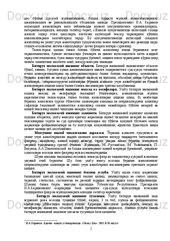 ҳос   бўлган   ҳусусий   мулкчиликнинг,   бошқа   турдаги   мулкий   муносабатларнинг
шаклланишига   ва   ривожланишига   тўсқинлик   қилади.   Президентимиз   И.А.   Каримов
иқтисодий   жиноятларга   жазо   тайинлашда   жиноят   қонунчилигини   эркинлаштириш,
либераллаштиришга,   алоҳида   эътибор   бериб,   «Жиноят   қонунчилигида   иқтисодий   соҳада
жиноят   содир   этган   шахсларга   нисбатан   иқтисодий   таъсир   чораларини   қўллаш
имкониятларини   кенгайтириш   зарур.   Бу   қонунчилигимизда   иқтисодий   соҳадаги
жиноятлар ва унинг учун жавобгарлик тушунчасини замон талабларига мос равишда ижро
этишга асосланган янгича ёндошувдир» 3
 деган фикрни илгари сурганлар.
Талон-торож   қилиш   билан   боғлик   бўлган   жиноятлар   ичида   ўғриликни   кенг
тарқалганлигини,   бунинг   натижасида   ўзгаларга   ва   давлат   иқтисодиётига   катта   жиддий
зарар етаётганлигини, буни янада чуқурроқ ўрганиб, олдини олиш чораларини кўриш давр
талаби эканлигини инобатга олиб, мазкур мавзуни танладик. 
Битирув   малакавий   ишининг   объекти.   Битирув   малакавий   ишимизнинг   объекти
бўлиб,   аввало,   бугунги   кунда   давлатимиздаги   амалга   оширилаётган   суд-ҳуқуқ   тизимини
изчил   демократлаштириш   ва   либераллаштириш   билан   боғлиқ   масалалар,   шунингдек,
ўғрилик   жинояти   ва   мазкур   жиноятнинг   мазмун   ва   мохияти,   объектив   хамда   субъектив
белгилари,     оғирлаштирувчи   холатларда   ўғрилик   жинояти   учун   жавобгарлик   ва   бундай
жиноятларни олдини олиш билан боғлиқ масалаларни ёритиш ҳисобланади.
Битирув   малака вий   ишининг   ма қ сад   ва   вазифалари.   Ушбу   битирув   малака вий
ишини   ма қ сад   ва   вазифалари   таъкидлаб   ў тилганидек,   жамиятимизда   мулкка
қ аратилаётган   талон-торож   билан   бо ғ ли қ   жиноятларни   олдини   олиш,   ў з   навбатида
ўғ рилик   жиноятига   туртки   б ў лаётган   ҳ олатларни   ани қ лаш   ва   о ғ ирлаштирувчи   ҳ олатлар
сифатида   ба ҳ оланиб   келинаётган   жиноятлар   сонини   камайтириш   б ў йича   назарий   ва
илмий тавсиялар ишлаб чи қ ишни назарда тутади.
Битирув   малака вий   ишининг   а ҳ амияти.   Битирув   малака вий   ишининг   а ҳ амияти
шундан   иборатки,   ушбу   мавзуни   ёритиш   жараёнида   ишлаб   чи қ илган   назарий   ва   амалий
тавсиялардан   тергов   ва   суд   органлари   томонида н   иш   б ў йича   қ онуний   т ў хтамга   келиш
жараёнида   фойдаланишлари   ва   бу   келгусида   қ онунийликни,   адолатни   ў рнатишга   янада
ҳ измат  қ илади деб  ҳ исоблаймиз.
Мавзунинг   ишлаб   чиқилганлик   даражаси .   Ўғрилик   жинояти   тушунчаси   ва
унинг   учун   жавобгарликни   таҳлил   қилишга   асосланган   мазкур   тадқиқотга   бағишланган
фикрлар,   мақолалар,   илмий   ишлар   мавжуд,   бироқ   уларда   айнан   ўғрилик   жиноятига
умумий   тушунчалар   ёритиб   ўтилган.   Жумладан,   М.   Рустамбаев,   М.   Усмоналиев,   П.
Бакунов, А.А.Пионтковский  ва бошқа олимларнинг илмий асарлари ўрганилиб, уларнинг
хулосалари асосида янги фикрлар мужассамлаштирилди.
Шуни алоҳида таъкидлаш лозимки, мавжуд фикр ва тадқиқотлар ҳуқуқий жиҳатдан
умумий   очиб   берилган.   Шу   боис   ушбу   мавзу   асосида   ўғрилик   жиноятининг
оғирлаштирувчи   ҳолатлари   ва   унинг   учун   жавобгарлик   масалаларини   ёритишга   ҳаракат
қилдик.
Битирув   малака вий   ишининг   ёзилиш   услуби.   Ушбу   ишни   ёзиш   жараёнида
билишнинг   қ иёсий   ҳ у қ у қ ,   манти қ ий   тахлил   қ илиш,   умулаштириш   ва   синтез   қ илиш,
тарихий,   статистик,   систематик   ва   расмий   юридик   методлардан   кенг   фойдаланилди.
Шунинг   билан   бирга,   м авзуни   ёритишда   Ў збекистон   Республикаси   Президенти
И.А.Каримовнинг   асарларида   баён   қ илинган   суд- ҳ у қ у қ   исло ҳ отлари   юзасидан
билдирилган фикр ва муло ҳа залар и га ало ҳ ида эътибор  қ аратилди.
Битирув   малака вий   ишининг   тузилиши.   Ушбу   битирув   малакавий   иши
мураккаб   режа   асосида   тузилган   бўлиб,   кириш,   3   та   боб,   хулоса   ва   фойдаланилган
адабиётлар   рўйхатидан   ташкил   топган.   Киришда   мавзунинг   долзарблиги,   мақсад   ва
вазифалари,   аҳамияти,   объекти,   илмий   ўрганилганлик   даражаси,   ёзилиш   услуби   ҳамда
битирув малакавий ишининг қисқача тузулиши баён қилинган.
3
  И.А.Каримов. А долат –қонун устиворлигида. «Халқ сўзи». 2001 й 30 август
5 