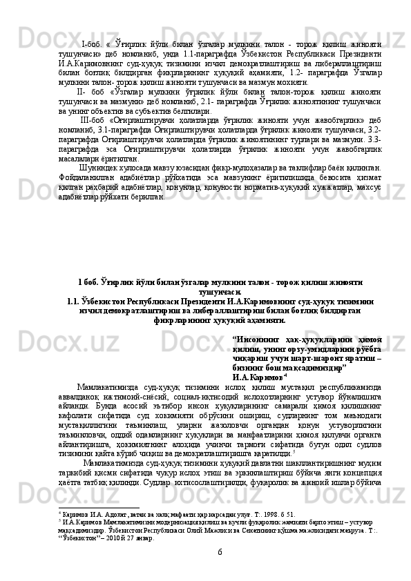           I-боб.   «   Ўғирлик   йўли   билан   ўзгалар   мулкини   талон   -   торож   қилиш   жинояти
тушунчаси»   деб   номланиб,   унда   1.1-параграфда   Ўзбекистон   Республикаси   Президенти
И.А.Каримовнинг   суд-ҳуқуқ   тизимини   изчил   демократлаштириш   ва   либераллаштириш
билан   боғлиқ   билдирган   фикрларининг   ҳуқуқий   аҳамияти,   1.2-   параграфда   Ўзгалар
мулкини талон- торож қилиш жинояти тушунчаси ва мазмун мохияти.
II-   боб   «Ўзгалар   мулкини   ўғрилик   йўли   билан   талон-торож   қилиш   жинояти
тушунчаси ва мазмуни» деб номланиб, 2.1- параграфда Ўғрилик жиноятининг тушунчаси
ва унинг объектив ва субъектив белгилари.
    III-боб   «Оғирлаштирувчи   ҳолатларда   ўғрилик   жинояти   учун   жавобгарлик»   деб
номланиб,   3.1-параграфда Оғирлаштирувчи ҳолатларда ўғрилик жинояти тушунчаси, 3.2-
параграфда   Оғирлаштирувчи   ҳолатларда   ўғрилик   жиноятининг   турлари   ва   мазмуни.   3.3-
параграфда   эса   Оғирлаштирувчи   ҳолатларда   ўғрилик   жинояти   учун   жавобгарлик
масалалари ёритилган. 
 Шуниндек хулосада мавзу юзасидан фикр-мулоҳазалар ва таклифлар баён қилинган.
Фойдаланилган   адабиётлар   рўйхатида   эса   мавзунинг   ёритилишида   бевосита   ҳизмат
қилган  раҳбарий  адабиётлар,   қонунлар,   қонуности   норматив-ҳуқуқий   ҳужжатлар,  махсус
адабиётлар рўйхати берилган.
1 боб. Ўғирлик йўли билан ўзгалар мулкини талон - торож қилиш жинояти
тушунчаси.
1.1.   Ўзбекистон Республикаси Президенти И.А.Каримовнинг   суд-ҳуқуқ тизимини
изчил демократлаштириш ва либераллаштириш  билан боғлиқ билдирган
фикрларининг ҳуқуқий аҳамияти.
“Инсоннинг   ҳақ-ҳуқуқларини   ҳимоя
қилиш, унинг орзу-умидларини рўёбга
чиқариш учун шарт-шароит яратиш –
бизнинг бош мақсадимиздир”
И.А.Каримов 4
Мамлакатимизда   суд-ҳуқуқ   тизимини   ислоҳ   қилиш   мустақил   республикамизда
аввалданоқ   ижтимоий-сиёсий,   социал-иқтисодий   ислоҳотларнинг   устувор   йўналишига
айланди.   Бунда   асосий   эътибор   инсон   ҳуқуқларининг   самарали   ҳимоя   қилишнинг
кафолати   сифатида   суд   хокимияти   обрўсини   ошириш,   судларнинг   том   маънодаги
мустақиллигини   таъминлаш,   уларни   жазоловчи   органдан   қонун   устуворлигини
таъминловчи,   оддий   одамларнинг   ҳуқуқлари   ва   манфаатларини   ҳимоя   қилувчи   органга
айлантиришга,   ҳокимиятнинг   алоҳида   учинчи   тармоғи   сифатида   бутун   одил   судлов
тизимини қайта кўриб чиқиш ва демократлаштиришга қаратилди. 5
  
Мамлакатимизда суд-ҳуқуқ тизимини ҳуқуқий давлатни шакллантиришнинг муҳим
таркибий   қисми   сифатида   чуқур   ислоҳ   этиш   ва   эркинлаштириш   бўйича   янги   концепция
ҳаётга татбиқ қилинди. Судлар  ихтисослаштирилди, фуқаролик ва жиноий ишлар бўйича
4
  Каримов И.А. Адолат, ватан ва халқ мафаати ҳар нарсадан улуғ. Т:. 1998. б 51.
5
  И.А.Каримов Мамлакатимизни модернизация қилиш ва кучли фуқаролик жамияти барпо этиш – устувор 
мақсадимиздир. Ўзбекистон Республикаси Олий Мажлиси ва Сенатининг қўшма мажлисидаги маъруза. Т :. 
“Ўзбекистон” – 2010 й 27 январ.
6 
