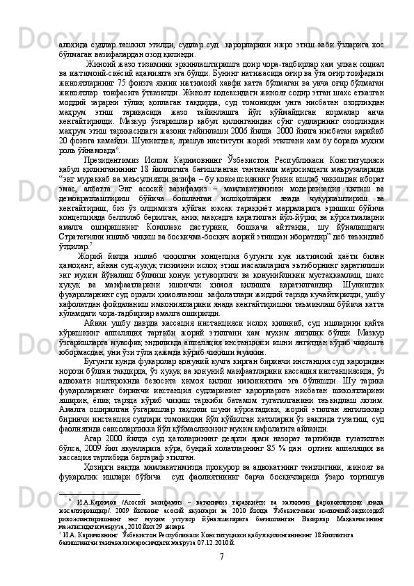 алоҳида   судлар   ташкил   этилди,   судлар   суд     қарорларини   ижро   этиш   каби   ўзларига   хос
бўлмаган вазифалардан озод қилинди.
  Жиноий жазо тизимини эркинлаштиришга доир чора-тадбирлар ҳам улкан социал
ва ижтимоий-сиёсий аҳамиятга эга бўлди. Бунинг натижасида оғир ва ўта оғир тоифадаги
жиноятларнинг  75 фоизга яқини  ижтимоий  хавфи катта  бўлмаган  ва унча  оғир бўлмаган
жиноятлар  тоифасига ўтказилди. Жиноят кодексидаги жиноят содир этган шахс етказган
моддий   зарарни   тўлиқ   қоплаган   тақдирда,   суд   томонидан   унга   нисбатан   озодликдан
маҳрум   этиш   тариқасида   жазо   тайинлашга   йўл   қўймайдиган   нормалар   анча
кенгайтирилди.   Мазкур   ўзгаришлар   қабул   қилинганидан   сўнг   судларнинг   озодликдан
маҳрум этиш тариқасидаги жазони тайинлаши  2006 йилда   2000 йилга нисбатан қарийиб
20 фоизга камайди. Шунингдек, ярашув институти жорий этилгани ҳам бу борада муҳим
роль ўйнамоқда 6
.
Президентимиз   Ислом   Каримовнинг   Ўзбекистон   Республикаси   Конституцияси
қабул   қилинганининг   18   йиллигига   бағишланган   тантанали   маросимдаги   маърузаларида
“энг мураккаб ва маъсулиятли вазифа – бу консепсиянинг ўзини ишлаб чиқишдан иборат
эмас,   албатта.   Энг   асосий   вазифамиз   –   мамлакатимизни   модернизация   қилиш   ва
демократлаштириш   бўйича   бошланган   ислоҳотларни   янада   чуқурлаштириш   ва
кенгайтириш,   биз   ўз   олдимизга   қўйган   юксак   тараққиёт   марраларига   эришиш   бўйича
концепцияда   белгилаб   берилган,   аниқ   мақсадга   қаратилган   йўл-йўриқ   ва   кўрсатмаларни
амалга   оширишнинг   Комплекс   дастурини,   бошқача   айтганда,   шу   йўналишдаги
Стратегияни ишлаб чиқиш ва босқичма-босқич жорий этишдан иборатдир” деб таъкидлаб
ўтдилар . 7
Жорий   йилда   ишлаб   чиқилган   концепция   бугунги   кун   ижтимоий   ҳаёти   билан
ҳамоҳанг,  айнан   суд-ҳуқуқ  тизимини   ислоҳ  этиш  масалаларига  эътиборнинг  қаратилиши
энг   муҳим   йўналиш   бўлмиш   қонун   устуворлиги   ва   қонунийликни   мустаҳкамлаш,   шахс
ҳуқуқ   ва   манфаатларини   ишончли   ҳимоя   қилишга   қаратилгандир.   Шунингдек
фуқароларнинг суд орқали ҳимояланиш  кафолатлари жиддий тарзда кучайтирилди, ушбу
кафолатдан фойдаланиш имкониятларини янада кенгайтиришни таъминлаш бўйича катта
кўламдаги чора-тадбирлар амалга оширилди.
Айнан   ушбу   даврда   кассация   инстанцияси   ислоҳ   қилиниб,   суд   ишларини   қайта
кўришнинг   аппеляция   тартиби   жорий   этилгани   ҳам   муҳим   янгилик   бўлди.   Мазкур
ўзгаришларга мувофиқ эндиликда аппеляция инстанцияси ишни янгитдан кўриб чиқишга
юбормасдан, уни ўзи тўла ҳажмда кўриб чиқиши мумкин.
Бугунги кунда фуқаролар қонуний кучга кирган биринчи инстанция суд қароридан
норози бўлган тақдирда, ўз ҳуқуқ ва қонуний манфаатларини кассация инстанциясида, ўз
адвокати   иштирокида   бевосита   ҳимоя   қилиш   имкониятига   эга   бўлишди.   Шу   тариқа
фуқароларнинг   биринчи   инстанция   судларининг   қарорларига   нисбатан   шикоятларини
яширин,   ёпиқ   тарзда   кўриб   чиқиш   таркиби   батамом   тугатилганини   таъкидлаш   лозим.
Амалга   оширилган   ўзгаришлар   таҳлили   шуни   кўрсатадики,   жорий   этилган   янгиликлар
биринчи  инстанция  судлари томонидан  йўл қўйилган  ҳатоларни  ўз вақтида  тузатиш,  суд
фаолиятида сансоларликка йўл қўймасликнинг муҳим кафолатига айланди.
Агар   2000   йилда   суд   ҳатоларининг   деярли   ярми   назорат   тартибида   тузатилган
бўлса,   2009   йил   якунларига   кўра,   бундай   холатларнинг   85   %   дан     ортиғи   аппеляция   ва
кассация тартибида бартараф этилган. 
Ҳозирги   вақтда   мамлакатимизда   прокурор   ва   адвокатнинг   тенглигини,   жиноят   ва
фуқаролик   ишлари   бўйича     суд   фаолиятининг   барча   босқичларида   ўзаро   тортишув
6
  И.А.Каримов   /Асосий   вазифамиз   –   ватанимиз   тараққиёти   ва   халқимиз   фаровонлигини   янада
юксалтиришдир/.   2009   йилнинг   асосий   якунлари   ва   2010   йилда   Ўзбекистонни   ижтимоий-иқтисодий
ривожлантиришнинг   энг   муҳим   устувор   йўналшиларига   бағишланган   Вазирлар   Маҳкамасининг
мажлисидаги маъруза, 2010 йил 29 январь
7
 И.А. Каримовнинг    Ўзбекистон Республикаси Конституцияси қабул қилинганининг 18 йиллигига 
бағишланган тантанали маросимдаги маъруза 07.12.2010 й.
7 