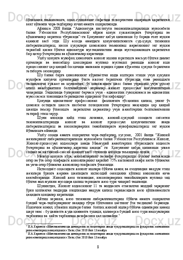 бўлишини   таъминлашга,   одил   судловнинг   сифатида   тезкорлигини   оширишга   қаратилган
кенг кўламли чора-тадбирлар изчил амалга оширилмоқда.
Айниқса   2008   йилда   “Адвокатура   институти   такомиллаштирилиши   муносабати
билан   Ўзбекистон   Республикасининг   айрим   қонун   хужжатларига   ўзгартириш   ва
қўшимчалар   киритиш   тўғрисида”–ги   Қонуннинг   қабул   қилиниши   бу   борада   ғоят   муҳим
аҳамият   касб   этди.   Шу   асосда   амалдаги   қонунчилигимизга   суд-ҳуқуқ   тизимини
либераллаштириш,   инсон   ҳуқуқлари   ҳимоясини   таъминлаш   жараёнининг   энг   муҳим
таркибий   қисми   бўлган   адвокатура   мустақиллигини   янада   мустаҳкамлашга   қаратилган
бир қатор ўзгартириш ва қўшимчалар киритилди.
Ушбу қонунга мувофиқ ҳимоячига жиноят ишини юритишга масъул бўлган давлат
органлари   ва   мансабдор   шахслардан   мутлақо   мустақил   равишда   жиноят   иши
процессининг ҳар қандай босқичида малакали юридик ёрдам кўрсатиш ҳуқуқи берилгани
эътиборга сазовордир. 
Шу   билан   бирга   ҳимоячининг   кўрилаётган   ишда   иштирок   этиши   учун   ҳуқуқни
муҳофаза   қилувчи   органлардан   ўзига   ижозат   берилгани   тўғрисида   ёзма   равишдаги
тасдиқловчи   хужжат   ва   шунингдек,   ўз   ҳимоясидаги   шахс   билан   учрашиш   учун   рухсат
олиш   мажбуриятини   белгилайдиган   нормалар   жиноят   процессуал   қонунчилигидан
чиқарилди.  Эндиликда  буларнинг  барчаси   учун  -  адвокатлик   гувоҳномаси   ва  адвокатлик
муасссасаси томонидан бериладиган ордернинг ўзи кифоядир 8
.
Қонунда   адвокатнинг   профессионал     фаолиятига   тўсқинлик   қилиш,   унинг   ўз
ҳимояси   остидаги   шахсга   нисбатан   позициясини   ўзгартириш   мақсадида   ҳар   қандай
шаклда   таъсир   ўтказишга     қаратилган   ҳаракатлар   учун   жавобгарлик   белгиланганини
эътироф этиш зарур. 
Шуни   алоҳида   қайд   этиш   лозимки,   жиноий-ҳуқуқий   сохадаги   сиёсатни
такомиллаштиришда   жиноят   ва   жиноят   процессуал   қонунчилигини   янада
либераллаштириш   ва   инсонпарварлик   тамойилларига   мувофиқлаштириш   энг   муҳим
йўналишга айланди.
Ушбу   соҳада   амалга   оширилган   чора-тадбирлар,   хусусан,     2001   йилда   “Жиноий
жазоларнинг либераллаштирилиши муносабати билан Ўзбекистон Республикаси Жиноят,
Жиноят-процессуал   кодекслари   ҳамда   Маъмурий   жавобгарлик   тўғрисидаги   кодексга
ўзгартириш   ва   қўшимчалар   киритиш   ҳақида”   ги     Қонуннинг   қабул   қилиниши   улкан
социал ва ижтимоий-сиёсий аҳамият касб этганини алоҳида таъкидлаш лозим.
Мазкур   қонунга   кўра,   жиноятларнинг   таснифи   ўзгартирилди.   Бунинг   натижасида
оғир ва ўта оғир тоифадаги жиноятларнинг қарийиб 75% ижтимоий хавфи катта бўлмаган
ва унча оғир бўлмаган жиноятлар тоифасига ўтказилди. 
Иқтисодиёт соҳасидаги жиноят ишлари бўйича қамоқ ва озодликдан маҳрум этиш
жазолари   ўрнига   жарима   шаклидаги   иқтисодий   санкцияни   қўллаш   имконияти   анча
кенгайтирилди.   Жиноий   жазо   тизимидан;   инсонпарварлик   тамойилларига   мутлақо   зид
бўлган мол-мулкни мусодара қилиш тарзидаги жазо тури чиқариб ташланди. 
Шунингдек,   Жиноят   кодексининг   11   та   моддасига   етказилган   моддий   зарарнинг
ўрни   қопланган   тақдирда   озодликдан   маҳрум   қилиш   тариқасидаги   жазо   қўлланмаслиги
ҳақидаги қоидалар киритилди.
Айтиш   керакки,   жазо   тизимини   либералллаштириш   бўйича   амалга   оширилган
бундай   чора-тадбирларнинг   нақадар   тўғри   бўлганини   ҳаётнинг   ўзи   тасдиқлаб   бермоқда.
Ишончим комил, хўжалик ишлари билан  боғлиқ жиноий ишлар бўйича одамларни қамаш
шарт эмас - бу давлатга жуда қимматга тушади, қолаверса бундай жазо тури маҳкумларни
тарбиялаш ва  қайта тарбиялаш вазифасини ҳал қилмайди. 9
8
 И.А.Каримов  « Мамлакатимизда демократик ислоҳотларни янада чуқурлаштириш ва фуқаролик жамиятини
ривожлантириш концепцияси» Халқ сўзи 2010 йил 13 ноябрь
9
 И.А.Каримов  « Мамлакатимизда демократик ислоҳотларни янада чуқурлаштириш ва фуқаролик жамиятини
ривожлантириш концепцияси» Халқ сўзи 2010 йил 13 ноябрь
8 