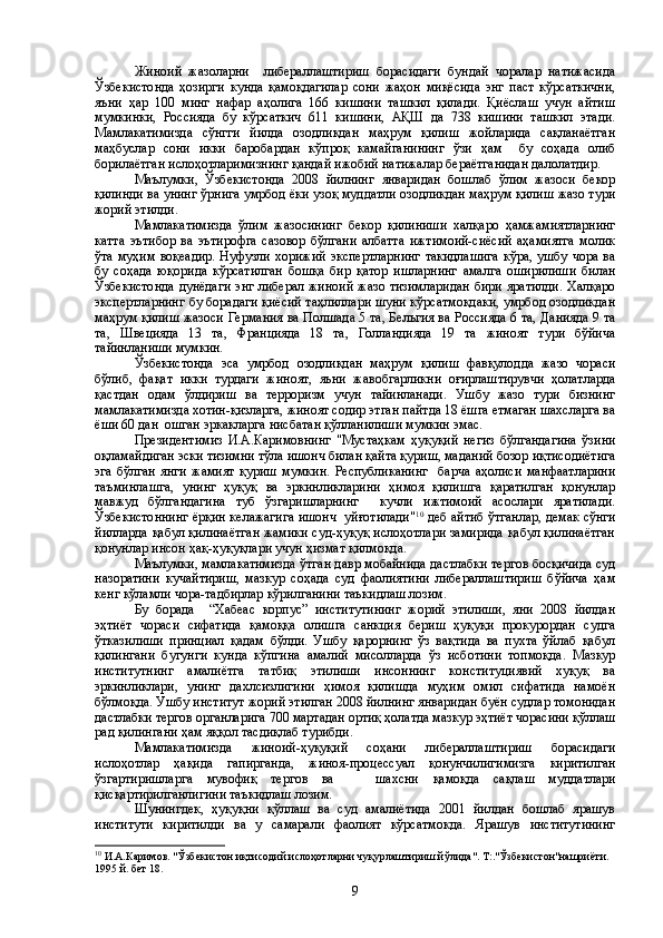 Жиноий   жазоларни     либераллаштириш   борасидаги   бундай   чоралар   натижасида
Ўзбекистонда   ҳозирги   кунда   қамоқдагилар   сони   жаҳон   миқёсида   энг   паст   кўрсаткични,
яъни   ҳар   100   минг   нафар   аҳолига   166   кишини   ташкил   қилади.   Қиёслаш   учун   айтиш
мумкинки,   Россияда   бу   кўрсаткич   611   кишини,   АҚШ   да   738   кишини   ташкил   этади.
Мамлакатимизда   сўнгги   йилда   озодликдан   маҳрум   қилиш   жойларида   сақланаётган
маҳбуслар   сони   икки   баробардан   кўпроқ   камайганининг   ўзи   ҳам     бу   соҳада   олиб
борилаётган ислоҳотларимизнинг қандай ижобий натижалар бераётганидан далолатдир.
Маълумки,   Ўзбекистонда   2008   йилнинг   январидан   бошлаб   ўлим   жазоси   бекор
қилинди ва унинг ўрнига умрбод ёки узоқ муддатли озодликдан маҳрум қилиш жазо тури
жорий этилди.
Мамлакатимизда   ўлим   жазосининг   бекор   қилиниши   халқаро   ҳамжамиятларнинг
катта   эътибор   ва   эътирофга   сазовор   бўлгани   албатта   ижтимоий-сиёсий   аҳамиятга   молик
ўта муҳим воқеадир.  Нуфузли хорижий  экспертларнинг  такидлашига  кўра, ушбу чора  ва
бу   соҳада   юқорида   кўрсатилган   бошқа   бир   қатор   ишларнинг   амалга   оширилиши   билан
Ўзбекистонда  дунёдаги  энг либерал жиноий  жазо тизимларидан  бири яратилди.  Халқаро
экспертларнинг бу борадаги қиёсий таҳлиллари шуни кўрсатмоқдаки, умрбод озодликдан
маҳрум қилиш жазоси Германия ва Полшада 5 та, Бельгия ва Россияда 6 та, Данияда 9 та
та,   Швецияда   13   та,   Францияда   18   та,   Голландияда   19   та   жиноят   тури   бўйича
тайинланиши мумкин.
Ўзбекистонда   эса   умрбод   озодликдан   маҳрум   қилиш   фавқулодда   жазо   чораси
бўлиб,   фақат   икки   турдаги   жиноят,   яьни   жавобгарликни   оғирлаштирувчи   ҳолатларда
қастдан   одам   ўлдириш   ва   терроризм   учун   тайинланади.   Ушбу   жазо   тури   бизнинг
мамлакатимизда хотин-қизларга, жиноят содир этган пайтда 18 ёшга етмаган шахсларга ва
ёши 60 дан  ошган эркакларга нисбатан қўлланилиши мумкин эмас.
Президентимиз   И.А.Каримовнинг   "Мустаҳкам   ҳуқуқий   негиз   бўлгандагина   ўзини
оқламайдиган эски тизимни тўла ишонч билан қайта қуриш, маданий бозор иқтисодиётига
эга   бўлган   янги   жамият   қуриш   мумкин.   Республиканинг     барча   аҳолиси   манфаатларини
таъминлашга,   унинг   ҳуқуқ   ва   эркинликларини   ҳимоя   қилишга   қаратилган   қонунлар
мавжуд   бўлгандагина   туб   ўзгаришларнинг     кучли   ижтимоий   асослари   яратилади.
Ўзбекистоннинг ёрқин келажагига ишонч  уйғотилади" 10
 деб айтиб ўтганлар, демак сўнги
йилларда қабул қилинаётган жамики суд-ҳуқуқ ислоҳотлари замирида қабул қилинаётган
қонунлар инсон ҳақ-ҳуқуқлари учун ҳизмат қилмоқда.
Маълумки, мамлакатимизда ўтган давр мобайнида дастлабки тергов босқичида суд
назоратини   кучайтириш,   мазкур   соҳада   суд   фаолиятини   либераллаштириш   бўйича   ҳам
кенг кўламли чора-тадбирлар кўрилганини таъкидлаш лозим.
Бу   борада     “Хабеас   корпус”   институтининг   жорий   этилиши,   яни   2008   йилдан
эҳтиёт   чораси   сифатида   қамоққа   олишга   санкция   бериш   ҳуқуқи   прокурордан   судга
ўтказилиши   принциал   қадам   бўлди.   Ушбу   қарорнинг   ўз   вақтида   ва   пухта   ўйлаб   қабул
қилингани   бугунги   кунда   кўпгина   амалий   мисолларда   ўз   исботини   топмоқда.   Мазкур
институтнинг   амалиётга   татбиқ   этилиши   инсоннинг   конституциявий   хуқуқ   ва
эркинликлари,   унинг   дахлсизлигини   ҳимоя   қилишда   муҳим   омил   сифатида   намоён
бўлмоқда. Ушбу институт жорий этилган 2008 йилнинг январидан буён судлар томонидан
дастлабки тергов органларига 700 мартадан ортиқ ҳолатда мазкур эҳтиёт чорасини қўллаш
рад қилингани ҳам яққол тасдиқлаб турибди.
Мамлакатимизда   жиноий-ҳуқуқий   соҳани   либераллаштириш   борасидаги
ислоҳотлар   ҳақида   гапирганда,   жиноя-процессуал   қонунчилигимизга   киритилган
ўзгартиришларга   мувофиқ   тергов   ва       шахсни   қамоқда   сақлаш   муддатлари
қисқартирилганлигини таъкидлаш лозим.
Шунингдек,   ҳуқуқни   қўллаш   ва   суд   амалиётида   2001   йилдан   бошлаб   ярашув
институти   киритилди   ва   у   самарали   фаолият   кўрсатмокда.   Ярашув   институтининг
10
 И.А.Каримов. "Ўзбекистон иқтисодий ислоҳотларни чуқурлаштириш йўлида". Т:."Ўзбекистон"нашриёти. 
1995 й. бет 18.
9 