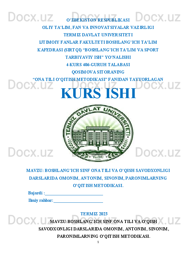 O’ZBEKISTON RESPUBLIKASI
OLIY TA’LIM ,  FAN VA INNOVATSIYALAR VAZIRLIGI
T ERMIZ DAVLAT UNIVERSITETI
IJTIMOIY FANLAR FAKULTETI BOSHLANG’ICH TA’LIM
KAFEDRASI (SIRTQI) “BOSHLANG’ICH TA’LIM VA SPORT
TARBIYAVIY ISH” YO’NALISHI
4-KURS 406-GURUH TALABASI
QOSIMOVA SITORANING
“ONA TILI O’QITISH METODIKASI” FANIDAN TAYYORLAGAN
KURS ISHI
MAVZU: BOSHLANG’ICH SINF ONA TILI VA O’QISH SAVODXONLIGI
DARSLARIDA OMONIM, ANTONIM, SINONIM, PARONIMLARNING
O’QITISH METODIKASI.
  Bajardi :___________________________
  Ilmiy rahbar:_______________________                                                       
                                                             
TERMIZ 2023
MAVZU: BOSHLANG’ICH SINF ONA TILI VA O’QISH
SAVODXONLIGI DARSLARIDA OMONIM, ANTONIM, SINONIM,
PARONIMLARN ING O’QITISH  METODIKASI.
1 