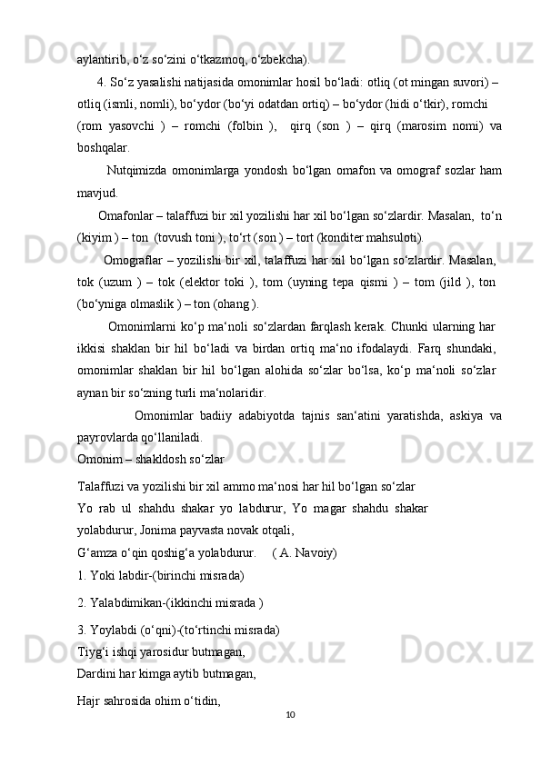 aylantirib, o‘z so‘zini o‘tkazmoq, o‘zbekcha).
      4. So‘z yasalishi natijasida omonimlar hosil bo‘ladi: otliq (ot mingan suvori) –
otliq (ismli, nomli), bo‘ydor (bo‘yi odatdan ortiq) – bo‘ydor (hidi o‘tkir), romchi
(rom   yasovchi   )   –   romchi   (folbin   ),     qirq   (son   )   –   qirq   (marosim   nomi)   va
boshqalar.
            Nutqimizda   omonimlarga   yondosh   bo‘lgan   omafon   va   omograf   sozlar   ham
mavjud.
      Omafonlar – talaffuzi bir xil yozilishi har xil bo‘lgan so‘zlardir. Masalan,  to‘n
(kiyim ) – ton  (tovush toni ), to‘rt (son ) – tort (konditer mahsuloti).
           Omograflar – yozilishi bir xil, talaffuzi har xil bo‘lgan so‘zlardir. Masalan,
tok   (uzum   )   –   tok   (elektor   toki   ),   tom   (uyning   tepa   qismi   )   –   tom   (jild   ),   ton
(bo‘yniga olmaslik ) – ton (ohang ).
             Omonimlarni  ko‘p ma‘noli  so‘zlardan farqlash kerak. Chunki  ularning har
ikkisi   shaklan   bir   hil   bo‘ladi   va   birdan   ortiq   ma‘no   ifodalaydi.   Farq   shundaki,
omonimlar   shaklan   bir   hil   bo‘lgan   alohida   so‘zlar   bo‘lsa,   ko‘p   ma‘noli   so‘zlar
aynan bir so‘zning turli ma‘nolaridir.
                Omonimlar   badiiy   adabiyotda   tajnis   san‘atini   yaratishda,   askiya   va
payrovlarda qo‘llaniladi.
Omonim – shakldosh so‘zlar
Talaffuzi va yozilishi bir xil ammo ma‘nosi har hil bo‘lgan so‘zlar
Yo   rab   ul   shahdu   shakar   yo   labdurur,   Yo   magar   shahdu   shakar
yolabdurur, Jonima payvasta novak otqali,
G‘amza o‘qin qoshig‘a yolabdurur.     ( A. Navoiy)
1. Yoki labdir-(birinchi misrada)
2. Yalabdimikan-(ikkinchi misrada )
3. Yoylabdi (o‘qni)-(to‘rtinchi misrada)
Tiyg‘i ishqi yarosidur butmagan,
Dardini har kimga aytib butmagan,
Hajr sahrosida ohim o‘tidin,
10 