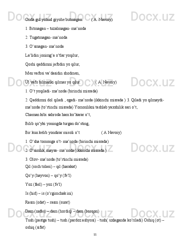 Onda gul yohud giyohe butmagan.        ( A. Navoiy)
1. Bitmagan – tuzalmagan- ma‘noda
2. Tugatmagan- ma‘noda
3. O‘smagan- ma‘noda
La‘lidin jonimg‘a o‘tlar yoqilur,
Qoshi qaddimni jafodin yo qilur,
Men vafosi va‘dasidin shodmen,
Ul vafo bilmanki qilmas yo qilur.              ( A. Navoiy)
1. O‘t yoqiladi- ma‘noda (birinchi misrada)
2. Qaddimni dol qiladi , egadi- ma‘noda (ikkinchi misrada ) 3. Qiladi yo qilmaydi-
ma‘noda (to‘rtinchi misrada) Yomonlikni tashlab yaxshilik sari o‘t,
Chaman kibi sahroda ham ko‘karar o‘t,
Bilib qo‘yki yoningda turgan do‘sting,
Bir kun kelib yondirar misoli o‘t.                    ( A Navoiy)
1. O‘sha tomonga o‘t- ma‘noda (birinchi misrada)
2. O‘simlik, maysa- ma‘noda (ikkinchi misrada )
3. Olov- ma‘noda (to‘rtinchi misrada)
Qil (soch tolasi) – qil (harakat)
Qo‘y (hayvon) – qo‘y (fe‘l)
Yoz (fasl) – yoz (fe‘l)
Is (hid) – is (o‘rgimchak ini)
Rasm (odat) – rasm (surat)
Dam (nafas) – dam (hordiq) – dam (bosqon)
Tush (pastga tush) – tush (pardoz ashyosi) - tush( uxlaganda ko‘riladi) Oshiq (ot) –
oshiq (sifat)
11