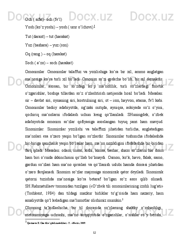 Och ( sifat)- och (fe‘l)
Yosh (ko‘z yoshi) – yosh ( umr o‘lchovi) 1
Tut (daraxt) – tut (harakat)
Yuz (bashara) – yuz (son)
Oq (rang ) – oq (harakat)
Soch ( a‘zo) – soch (harakat)
Omonimlar.   Omonimlar   talaffuz   va   yozilishiga   ko‘ra   bir   xil,   ammo   anglatgan
ma‘nosiga  ko‘ra turli xil  bo‘ladi. Omonim  so‘zi  grekcha bo‘lib, bir xil demakdir.
Omonimlar,   asosan,   bir   so‘zdagi   ko‘p   ma‘nolilik,   turli   so‘zlardagi   fonetik
o‘zgarishlar,   boshqa   tillardan   so‘z   o‘zlashtirish   natijasida   hosil   bo‘ladi.   Masalan:
sir – davlat siri, oynaning siri, kostrulning siri; ot – ism, hayvon, atama, fe‘l kabi.
Omonimlar   badiiy   adabiyotda,   og‘zaki   nutqda,   ayniqsa,   askiyada   so‘z   o‘yini,
qochiriq   ma‘nolarni   ifodalash   uchun   keng   qo‘llaniladi.   SHuningdek,   o‘zbek
adabiyotida   omonim   so‘zlar   qofiyasiga   asoslangan   tuyuq   janri   ham   mavjud.
Sinonimlar.   Sinonimlar   yozilishi   va   talaffuzi   jihatidan   turlicha,   anglatadigan
ma‘nolari   esa   o‘zaro   yaqin   bo‘lgan   so‘zlardir.   Sinonimlar   tushuncha   ifodalashda
bir-biriga qanchalik yaqin bo‘lsalar ham, ma‘no nozikligini ifodalashda bir-biridan
farq qiladi. Masalan:  odam, inson, kishi, kimsa, bashar, shaxs so‘zlarini har doim
ham biri o‘rnida ikkinchisini  qo‘llab bo‘lmaydi. Osmon, ko‘k, havo, falak, samo,
gardun   so‘zlari   ham   ma‘no   qirralari   va   qo‘llanish   uslubi   hamda   doirasi   jihatidan
o‘zaro farqlanadi. Sinonim  so‘zlar  majmuiga sinonimik qator  deyiladi. Sinonimik
qatorni   tuzishda   ma‘nosiga   ko‘ra   betaraf   bo‘lgan   so‘z   asos   qilib   olinadi.
SH.Rahmatullaev tomonidan tuzilgan («O‘zbek tili omonimlarining izohli lug‘ati»
(Toshkent,   1984)   dan   tildagi   mazkur   birliklar   to‘g‘risida   ham   nazariy,   ham
amaliyotda qo‘l keladigan ma‘lumotlar olishimiz mumkin. 2
Olimning   ta‘kidlashicha,   bir   til   doirasida   so‘zlarning   shakliy   o‘xshashligi,
metonimiyaga   uchrashi,   ma‘no   tarqqiyotida   o‘zgarishlar,   o‘sishlar   ro‘y   berishi,
2
  Qosimova K. Ona tili o’qitish metodikasi. -T.: «Nosir», 2009.
12 