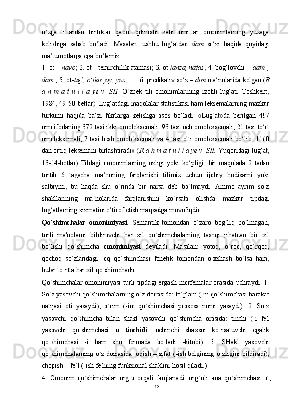 o‘zga   tillardan   birliklar   qabul   qilinishi   kabi   omillar   omonimlarning   yuzaga
kelishiga   sabab   bo‘ladi.   Masalan,   ushbu   lug‘atdan   dam   so‘zi   haqida   quyidagi
ma‘lumotlarga ega bo‘lamiz:
1. ot –  havo ; 2. ot - temirchilik atamasi; 3. ot- lahza, nafas ; 4. bog‘lovchi –  dam..,
dam. ; 5. ot- tig’, o’tkir joy, yuz;       6. predikativ so‘z –  dim  ma‘nolarida kelgan ( R
a   h   m   a   t   u   l   l   a   ye   v     SH.   O‘zbek   tili   omonimlarining   izohli   lug‘ati.-Toshkent,
1984, 49-50-betlar). Lug‘atdagi maqolalar statistikasi ham leksemalarning mazkur
turkumi   haqida   ba‘zi   fikrlarga   kelishga   asos   bo‘ladi.   «Lug‘at»da   berilgan   497
omoifodaning 372 tasi ikki omoleksemali, 93 tasi uch omoleksemali, 21 tasi to‘rt
omoleksemali, 7 tasi besh omoleksemali va 4 tasi olti omoleksemali bo‘lib, 1160
dan ortiq leksemani birlashtiradi» ( R a h m a t u l l a ye v  SH.  Yuqoridagi lug‘at,
13-14-betlar)   Tildagi   omonimlarning   ozligi   yoki   ko‘pligi,   bir   maqolada   2   tadan
tortib   6   tagacha   ma‘noning   farqlanishi   tilimiz   uchun   ijobiy   hodisami   yoki
salbiymi,   bu   haqda   shu   o‘rinda   bir   narsa   deb   bo‘lmaydi.   Ammo   ayrim   so‘z
shakllarining   ma‘nolarida   farqlanishini   ko‘rsata   olishda   mazkur   tipdagi
lug‘atlarning xizmatini e‘tirof etish maqsadga muvofiqdir.
Qo`shimchalar   omonimiyasi.   Semantik   tomondan   o`zaro   bog`liq   bo`lmagan,
turli   ma'nolarni   bildiruvchi   har   xil   qo`shimchalarning   tashqi   jihatdan   bir   xil
bo`lishi   qo`shimcha   omonimiyasi   deyiladi.   Masalan:   yotoq,   o`roq,   qo`rqoq,
qochoq   so`zlaridagi   -oq   qo`shimchasi   fonetik   tomondan   o`xshash   bo`lsa   ham,
bular to`rtta har xil qo`shimchadir.
Qo`shimchalar   omonimiyasi  turli  tipdagi  ergash   morfemalar   orasida  uchraydi:   1.
So`z yasovchi qo`shimchalarning o`z doirasida: to`plam (-m qo`shimchasi harakat
natijasi   oti   yasaydi),   o`rim   (-im   qo`shimchasi   prosess   nomi   yasaydi).   2.   So`z
yasovchi   qo`shimcha   bilan   shakl   yasovchi   qo`shimcha   orasida:   tinchi   (-i   fe'l
yasovchi   qo`shimchasi   u   tinchidi ;   uchinchi   shaxsni   ko`rsatuvchi   egalik
qo`shimchasi   -i   ham   shu   formada   bo`ladi   -kitobi).   3.   SHakl   yasovchi
qo`shimchalarning o`z doirasida:  oqish – sifat  (-ish belgining   o`zligini bildiradi),
chopish – fe`l (-ish fe'lning funksional shaklini hosil qiladi.)
4.   Omonim   qo`shimchalar   urg`u   orqali   farqlanadi:   urg`uli   -ma   qo`shimchasi   ot,
13 