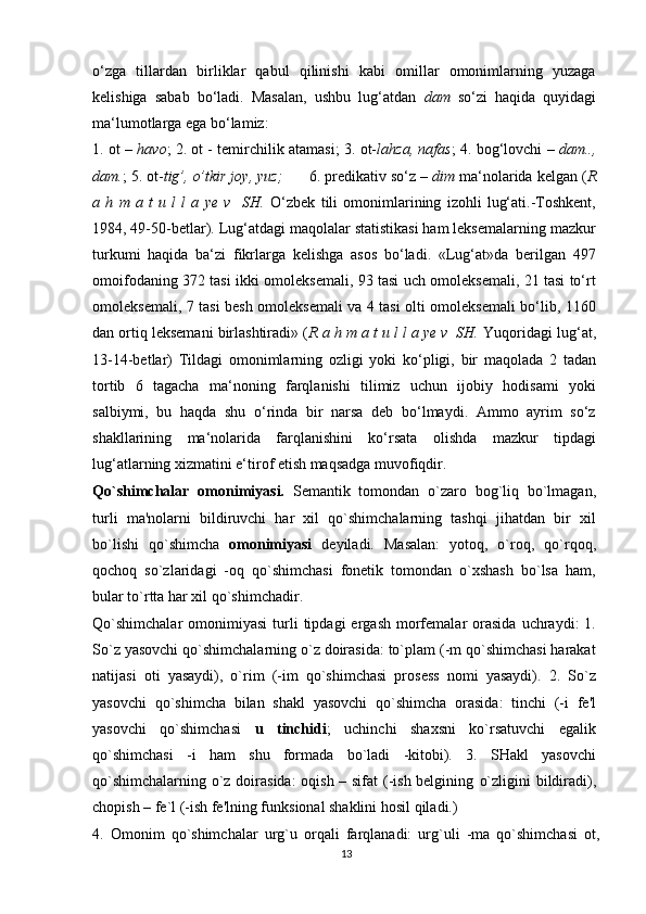 o‘zga   tillardan   birliklar   qabul   qilinishi   kabi   omillar   omonimlarning   yuzaga
kelishiga   sabab   bo‘ladi.   Masalan,   ushbu   lug‘atdan   dam   so‘zi   haqida   quyidagi
ma‘lumotlarga ega bo‘lamiz:
1. ot –  havo ; 2. ot - temirchilik atamasi; 3. ot- lahza, nafas ; 4. bog‘lovchi –  dam..,
dam. ; 5. ot- tig’, o’tkir joy, yuz;       6. predikativ so‘z –  dim  ma‘nolarida kelgan ( R
a   h   m   a   t   u   l   l   a   ye   v     SH.   O‘zbek   tili   omonimlarining   izohli   lug‘ati.-Toshkent,
1984, 49-50-betlar). Lug‘atdagi maqolalar statistikasi ham leksemalarning mazkur
turkumi   haqida   ba‘zi   fikrlarga   kelishga   asos   bo‘ladi.   «Lug‘at»da   berilgan   497
omoifodaning 372 tasi ikki omoleksemali, 93 tasi uch omoleksemali, 21 tasi to‘rt
omoleksemali, 7 tasi besh omoleksemali va 4 tasi olti omoleksemali bo‘lib, 1160
dan ortiq leksemani birlashtiradi» ( R a h m a t u l l a ye v  SH.  Yuqoridagi lug‘at,
13-14-betlar)   Tildagi   omonimlarning   ozligi   yoki   ko‘pligi,   bir   maqolada   2   tadan
tortib   6   tagacha   ma‘noning   farqlanishi   tilimiz   uchun   ijobiy   hodisami   yoki
salbiymi,   bu   haqda   shu   o‘rinda   bir   narsa   deb   bo‘lmaydi.   Ammo   ayrim   so‘z
shakllarining   ma‘nolarida   farqlanishini   ko‘rsata   olishda   mazkur   tipdagi
lug‘atlarning xizmatini e‘tirof etish maqsadga muvofiqdir.
Qo`shimchalar   omonimiyasi.   Semantik   tomondan   o`zaro   bog`liq   bo`lmagan,
turli   ma'nolarni   bildiruvchi   har   xil   qo`shimchalarning   tashqi   jihatdan   bir   xil
bo`lishi   qo`shimcha   omonimiyasi   deyiladi.   Masalan:   yotoq,   o`roq,   qo`rqoq,
qochoq   so`zlaridagi   -oq   qo`shimchasi   fonetik   tomondan   o`xshash   bo`lsa   ham,
bular to`rtta har xil qo`shimchadir.
Qo`shimchalar   omonimiyasi  turli  tipdagi  ergash   morfemalar   orasida  uchraydi:   1.
So`z yasovchi qo`shimchalarning o`z doirasida: to`plam (-m qo`shimchasi harakat
natijasi   oti   yasaydi),   o`rim   (-im   qo`shimchasi   prosess   nomi   yasaydi).   2.   So`z
yasovchi   qo`shimcha   bilan   shakl   yasovchi   qo`shimcha   orasida:   tinchi   (-i   fe'l
yasovchi   qo`shimchasi   u   tinchidi ;   uchinchi   shaxsni   ko`rsatuvchi   egalik
qo`shimchasi   -i   ham   shu   formada   bo`ladi   -kitobi).   3.   SHakl   yasovchi
qo`shimchalarning o`z doirasida:  oqish – sifat  (-ish belgining   o`zligini bildiradi),
chopish – fe`l (-ish fe'lning funksional shaklini hosil qiladi.)
4.   Omonim   qo`shimchalar   urg`u   orqali   farqlanadi:   urg`uli   -ma   qo`shimchasi   ot,
13