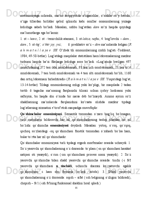 metonimiyaga   uchrashi,   ma‘no   tarqqiyotida   o‘zgarishlar,   o‘sishlar   ro‘y   berishi,
o‘zga   tillardan   birliklar   qabul   qilinishi   kabi   omillar   omonimlarning   yuzaga
kelishiga   sabab   bo‘ladi.   Masalan,   ushbu   lug‘atdan   dam   so‘zi   haqida   quyidagi
ma‘lumotlarga ega bo‘lamiz:
1. ot –  havo ; 2. ot - temirchilik atamasi; 3. ot- lahza, nafas ; 4. bog‘lovchi –  dam..,
dam. ; 5. ot- tig’, o’tkir joy, yuz;       6. predikativ so‘z –  dim  ma‘nolarida kelgan ( R
a   h   m   a   t   u   l   l   a   ye   v     SH.   O‘zbek   tili   omonimlarining   izohli   lug‘ati.-Toshkent,
1984, 49-50-betlar). Lug‘atdagi maqolalar statistikasi ham leksemalarning mazkur
turkumi   haqida   ba‘zi   fikrlarga   kelishga   asos   bo‘ladi.   «Lug‘at»da   berilgan   497
omoifodaning 372 tasi ikki omoleksemali, 93 tasi uch omoleksemali, 21 tasi to‘rt
omoleksemali, 7 tasi besh omoleksemali va 4 tasi olti omoleksemali bo‘lib, 1160
dan ortiq leksemani birlashtiradi» ( R a h m a t u l l a ye v  SH.  Yuqoridagi lug‘at,
13-14-betlar)   Tildagi   omonimlarning   ozligi   yoki   ko‘pligi,   bir   maqolada   2   tadan
tortib   6   tagacha   ma‘noning   farqlanishi   tilimiz   uchun   ijobiy   hodisami   yoki
salbiymi,   bu   haqda   shu   o‘rinda   bir   narsa   deb   bo‘lmaydi.   Ammo   ayrim   so‘z
shakllarining   ma‘nolarida   farqlanishini   ko‘rsata   olishda   mazkur   tipdagi
lug‘atlarning xizmatini e‘tirof etish maqsadga muvofiqdir.
Qo`shimchalar   omonimiyasi.   Semantik   tomondan   o`zaro   bog`liq   bo`lmagan,
turli   ma'nolarni   bildiruvchi   har   xil   qo`shimchalarning   tashqi   jihatdan   bir   xil
bo`lishi   qo`shimcha   omonimiyasi   deyiladi.   Masalan:   yotoq,   o`roq,   qo`rqoq,
qochoq   so`zlaridagi   -oq   qo`shimchasi   fonetik   tomondan   o`xshash   bo`lsa   ham,
bular to`rtta har xil qo`shimchadir.
Qo`shimchalar   omonimiyasi  turli  tipdagi  ergash   morfemalar   orasida  uchraydi:   1.
So`z yasovchi qo`shimchalarning o`z doirasida: to`plam (-m qo`shimchasi harakat
natijasi   oti   yasaydi),   o`rim   (-im   qo`shimchasi   prosess   nomi   yasaydi).   2.   So`z
yasovchi   qo`shimcha   bilan   shakl   yasovchi   qo`shimcha   orasida:   tinchi   (-i   fe'l
yasovchi   qo`shimchasi   u   tinchidi ;   uchinchi   shaxsni   ko`rsatuvchi   egalik
qo`shimchasi   -i   ham   shu   formada   bo`ladi   -kitobi).   3.   SHakl   yasovchi
qo`shimchalarning o`z doirasida:  oqish – sifat  (-ish belgining   o`zligini bildiradi),
chopish – fe`l (-ish fe'lning funksional shaklini hosil qiladi.)
15 