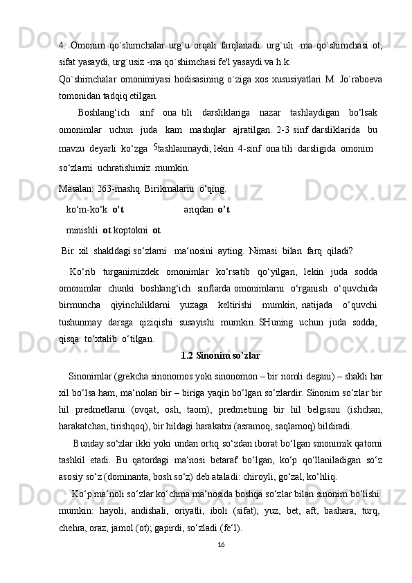 4.   Omonim   qo`shimchalar   urg`u   orqali   farqlanadi:   urg`uli   -ma   qo`shimchasi   ot,
sifat yasaydi, urg`usiz -ma qo`shimchasi fe'l yasaydi va h.k.
Qo`shimchalar   omonimiyasi   hodisasining   o`ziga   xos   xususiyatlari   M.   Jo`raboeva
tomonidan tadqiq etilgan.
        Boshlang‘ich     sinf     ona   tili     darsliklariga     nazar     tashlaydigan     bo‘lsak
omonimlar     uchun     juda     kam     mashqlar     ajratilgan.   2-3   sinf   darsliklarida     bu
mavzu  deyarli  ko‘zga   5
tashlanmaydi, lekin  4-sinf  ona tili  darsligida  omonim
so‘zlarni  uchratishimiz  mumkin.
Masalan: 263-mashq. Birikmalarni  o‘qing.
   ko‘m-ko‘k   o’t                          ariqdan   o’t
   minishli   ot  koptokni   ot
  Bir  xil  shakldagi so‘zlarni   ma‘nosini  ayting.  Nimasi  bilan  farq  qiladi?
      Ko‘rib     turganimizdek     omonimlar     ko‘rsatib     qo‘yilgan,     lekin     juda     sodda
omonimlar   chunki   boshlang‘ich   sinflarda omonimlarni   o‘rganish   o‘quvchida
birmuncha     qiyinchiliklarni     yuzaga     keltirishi     mumkin,   natijada     o‘quvchi
tushunmay   darsga   qiziqishi   susayishi    mumkin. SHuning   uchun   juda   sodda,
qisqa  to‘xtalib  o‘tilgan.
1.2 Sinonim so’zlar
    Sinonimlar (grekcha sinonomos yoki sinonomon – bir nomli degani) – shakli har
xil bo‘lsa ham, ma‘nolari bir – biriga yaqin bo‘lgan so‘zlardir. Sinonim so‘zlar bir
hil   predmetlarni   (ovqat,   osh,   taom),   predmetning   bir   hil   belgisini   (ishchan,
harakatchan, tirishqoq), bir hildagi harakatni (asramoq, saqlamoq) bildiradi. 
       Bunday so‘zlar ikki yoki undan ortiq so‘zdan iborat bo‘lgan sinonimik qatorni
tashkil   etadi.   Bu   qatordagi   ma‘nosi   betaraf   bo‘lgan,   ko‘p   qo‘llaniladigan   so‘z
asosiy so‘z (dominanta, bosh so‘z) deb ataladi: chiroyli, go‘zal, ko‘hliq.
     Ko‘p ma‘noli so‘zlar ko‘chma ma‘nosida boshqa so‘zlar bilan sinonim bo‘lishi
mumkin:   hayoli,   andishali,   oriyatli,   iboli   (sifat);   yuz,   bet,   aft,   bashara,   turq,
chehra, oraz, jamol (ot); gapirdi, so‘zladi (fe‘l).
16 