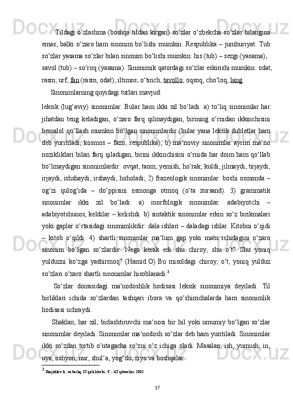            Tildagi o‘zlashma (boshqa tildan kirgan) so‘zlar o‘zbekcha so‘zlar bilangina
emas, balki o‘zaro ham  sinonim  bo‘lishi  mumkin: Respublika – jumhuriyat. Tub
so‘zlar yasama so‘zlar bilan sinonim bo‘lishi mumkin: his (tub) – sezgi (yasama),
savol (tub) – so‘roq (yasama). Sinonimik qatordagi so‘zlar eskirishi mumkin: odat,
rasm, urf,  fan  (rasm, odat); iltimos, o‘tinch,  tavollo ; oqsoq, cho‘loq,  lang . 
     Sinonimlarning quyidagi turlari mavjud:
leksik   (lug‘aviy)   sinonimlar.   Bular   ham   ikki   xil   bo‘ladi:   a)   to‘liq   sinonimlar   har
jihatdan   teng   keladigan,   o‘zaro   farq   qilmaydigan,   birining   o‘rnidan   ikkinchisini
bemalol qo‘llash mumkin bo‘lgan sinonimlardir (bular yana leksik dubletlar ham
deb   yuritiladi,   kosmos   –   fazo,   respublika);   b)   ma‘noviy   sinonimlar   ayrim   ma‘no
nozikliklari bilan farq qiladigan, birini ikkinchisini o‘rnida har doim ham qo‘llab
bo‘lmaydigan sinonimlardir: ovqat, taom, yemish, ho‘rak; kuldi, jilmaydi, tirjaydi,
irjaydi, ishshaydi, irshaydi, hoholadi; 2) frazeologik sinonimlar: boshi osmonda –
og‘zi   qulog‘ida   –   do‘ppisini   osmonga   otmoq   (o‘ta   xursand).   3)   grammatik
sinonimlar   ikki   xil   bo‘ladi:   a)   morfologik   sinonimlar:   adabiyotchi   –
adabiyotshunos, keldilar – kelishdi. b) sintaktik sinonimlar erkin so‘z birikmalari
yoki gaplar o‘rtasidagi sinonimlikdir: dala ishlari – daladagi ishlar. Kitobni o‘qidi
–   kitob   o‘qildi.   4)   shartli   sinonimlar   ma‘lum   gap   yoki   matn   ichidagini   o‘zaro
sinonim   bo‘lgan   so‘zlardir:   Nega   kerak   edi   shu   chiroy,   shu   o‘t?   Shu   yoniq
yulduzni   ko‘zga   yashirmoq?   (Hamid.O)   Bu   misoldagi   chiroy,   o‘t,   yoniq   yulduz
so‘zlari o‘zaro shartli sinonimlar hisoblanadi. 3
      So‘zlar   doirasidagi   ma‘nodoshlik   hodisasi   leksik   sinonimiya   deyiladi.   Til
birliklari   ichida   so‘zlardan   tashqari   ibora   va   qo‘shimchalarda   ham   sinonimlik
hodisasi uchraydi.
        Shaklan,  har   xil,  birlashtiruvchi  ma‘nosi  bir   hil  yoki  umumiy  bo‘lgan  so‘zlar
sinonimlar deyiladi. Sinonimlar ma‘nodosh so‘zlar deb ham yuritiladi. Sinonimlar
ikki   so‘zdan   tortib   o‘ntagacha   so‘zni   o‘z  ichiga   oladi.   Masalan,   ish,  yumush;   in,
uya, oshyon; nur, shul‘a, yog‘du, ziyo va boshqalar.
3
  Shojalilov A. va boshq. O’qish kitobi. -T.: «O’qituvchi», 2003
17 