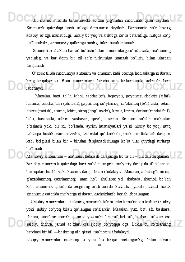       Bir   ma‘no   atrofida   birlashuvchi   so‘zlar   yig‘indisi   sinonimik   qator   deyiladi.
Sinonimik   qatordagi   bosh   so‘zga   dominanta   deyiladi.   Dominanta   so‘z   hozirg
adabiy so‘zga mansubligi, hissiy bo‘yoq va uslubga ko‘ra betarafligi, nutqda ko‘p
qo‘llanilishi, zamonaviy qatlamga hosligi bilan harakterlanadi.
      Sinonimlar shaklan har xil bo‘lishi bilan omonimlarga o‘hshasada, ma‘noning
yaqinligi   va   har   doim   bir   xil   so‘z   turkumiga   mansub   bo‘lishi   bilan   ulardan
farqlanadi.
     O‘zbek tilida sinonimiya antonim va omonim kabi boshqa hodisalarga nisbatan
keng   tarqalgandir.   Buni   sinonimlarni   barcha   so‘z   turkumlarida   uchrashi   ham
isbotlaydi.
          Masalan,   baxt,   tol‘e,   iqbol,   saodat   (ot),   bepoyon,   poyonsiz,   cheksiz   (sifat),
hamma, barcha, bari (olmosh), gapirmoq, so‘ylamoq, so‘zlamoq (fe‘l), asta, sekin,
ohista (ravish), ammo, lekin, biroq (bog‘lovchi), kerak, lozim, darkor (modal fe‘l),
balli,   barakalla,   ofarin,   yashavor,   qoyil,   tasanno.   Sinonim   so‘zlar   ma‘nolari
o‘xshash   yoki   bir   xil   bo‘lsada,   ayrim   hususiyatlari   ya‘ni   hissiy   bo‘yoq,   nutq
uslubiga   hoslik,   zamonaviylik,   dealektal   qo‘llanilishi,   ma‘noni   ifodalash   darajasi
kabi   belgilari   bilan   bir   –   biridan   farqlanadi.shunga   ko‘ra   ular   quydagi   turlarga
bo‘linadi:
Ma‘noviy sinonimlar – ma‘noni ifodalash darajasiga ko‘ra bir – biridan farqlanadi.
Bunday   sinonimik   qatordagi   bazi   so‘zlar   belgini   me‘yoriy   darajada   ifodalasada,
boshqalari kuchli yoki kuchsiz daraja bilan ifodalaydi. Masalan, achchig‘lanmoq,
g‘azablanmoq,   qaxrlanmoq;     nam,   ho‘l,   shallabo;   yel,   shabada,   shamol,   bo‘ron
kabi   sinonimik   qatorlarda   belgining   ortib   borishi   kuzatilsa,   yaxshi,   durust,   tuzuk
sinonimik qatorida me‘yorga nisbatan kuchsizlanib borish ifodalangan.
     Uslubiy sinonimlar – so‘zning semantik takibi leksik ma‘nodan tashqari ijobiy
yoki   salbiy   bo‘yoq   bilan   qo‘langan   so‘zlardir.   Masalan,   yuz,   bet,   aft,   bashara,
chehra,   jamol   sinonimik   qatorida   yuz   so‘zi   betaraf,   bet,   aft,   bashara   so‘zlari   esa
salbiy,   chehra,   jamol   so‘zlari   esa   ijobiy   bo‘yoqqa   ega.   Lekin   bu   so‘zlarning
barchasi bir hil ―boshning old qismi  ma‘nosini ifodalaydi.‖
Nutqiy   sinonimlar   nutqning   u   yoki   bu   turiga   hoslanganligi   bilan   o‘zaro
18 