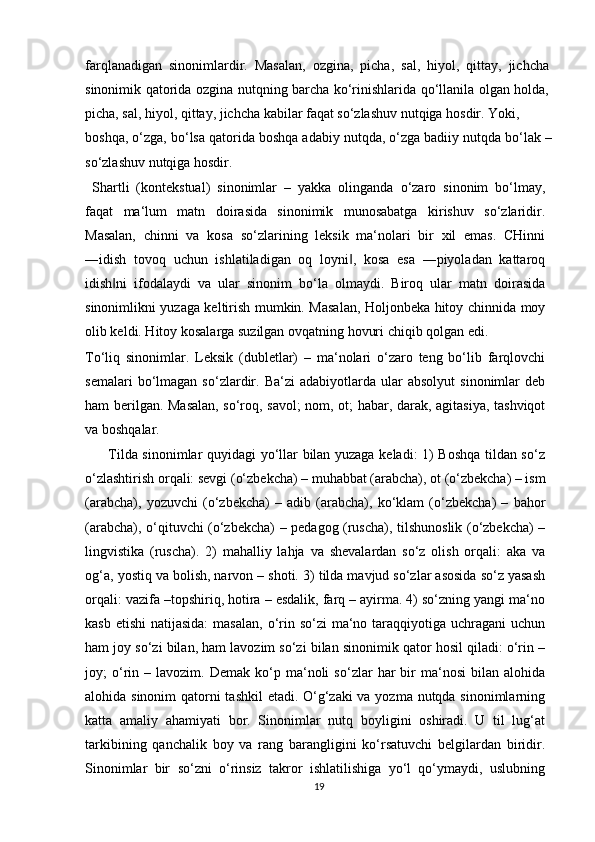 farqlanadigan   sinonimlardir.   Masalan,   ozgina,   picha,   sal,   hiyol,   qittay,   jichcha
sinonimik qatorida ozgina nutqning barcha ko‘rinishlarida qo‘llanila olgan holda,
picha, sal, hiyol, qittay, jichcha kabilar faqat so‘zlashuv nutqiga hosdir. Yoki,
boshqa, o‘zga, bo‘lsa qatorida boshqa adabiy nutqda, o‘zga badiiy nutqda bo‘lak –
so‘zlashuv nutqiga hosdir.
  Shartli   (kontekstual)   sinonimlar   –   yakka   olinganda   o‘zaro   sinonim   bo‘lmay,
faqat   ma‘lum   matn   doirasida   sinonimik   munosabatga   kirishuv   so‘zlaridir.
Masalan,   chinni   va   kosa   so‘zlarining   leksik   ma‘nolari   bir   xil   emas.   CHinni
―idish   tovoq   uchun   ishlatiladigan   oq   loyni ,   kosa   esa   ―piyoladan   kattaroq‖
idish ni   ifodalaydi   va   ular   sinonim   bo‘la   olmaydi.   Biroq   ular   matn   doirasida	
‖
sinonimlikni yuzaga keltirish mumkin. Masalan, Holjonbeka hitoy chinnida moy
olib keldi. Hitoy kosalarga suzilgan ovqatning hovuri chiqib qolgan edi.
To‘liq   sinonimlar.   Leksik   (dubletlar)   –   ma‘nolari   o‘zaro   teng   bo‘lib   farqlovchi
semalari   bo‘lmagan   so‘zlardir.   Ba‘zi   adabiyotlarda   ular   absolyut   sinonimlar   deb
ham berilgan. Masalan, so‘roq, savol; nom, ot; habar, darak, agitasiya, tashviqot
va boshqalar.
         Tilda sinonimlar quyidagi yo‘llar bilan yuzaga keladi: 1) Boshqa tildan so‘z
o‘zlashtirish orqali: sevgi (o‘zbekcha) – muhabbat (arabcha), ot (o‘zbekcha) – ism
(arabcha),   yozuvchi   (o‘zbekcha)   –   adib   (arabcha),   ko‘klam   (o‘zbekcha)   –   bahor
(arabcha), o‘qituvchi (o‘zbekcha) – pedagog (ruscha), tilshunoslik (o‘zbekcha) –
lingvistika   (ruscha).   2)   mahalliy   lahja   va   shevalardan   so‘z   olish   orqali:   aka   va
og‘a, yostiq va bolish, narvon – shoti. 3) tilda mavjud so‘zlar asosida so‘z yasash
orqali: vazifa –topshiriq, hotira – esdalik, farq – ayirma. 4) so‘zning yangi ma‘no
kasb etishi  natijasida:  masalan,  o‘rin so‘zi  ma‘no taraqqiyotiga uchragani  uchun
ham joy so‘zi bilan, ham lavozim so‘zi bilan sinonimik qator hosil qiladi: o‘rin –
joy;   o‘rin   –  lavozim.   Demak   ko‘p   ma‘noli   so‘zlar   har   bir   ma‘nosi   bilan  alohida
alohida sinonim  qatorni tashkil  etadi. O‘g‘zaki va yozma nutqda sinonimlarning
katta   amaliy   ahamiyati   bor.   Sinonimlar   nutq   boyligini   oshiradi.   U   til   lug‘at
tarkibining   qanchalik   boy   va   rang   barangligini   ko‘rsatuvchi   belgilardan   biridir.
Sinonimlar   bir   so‘zni   o‘rinsiz   takror   ishlatilishiga   yo‘l   qo‘ymaydi,   uslubning
19