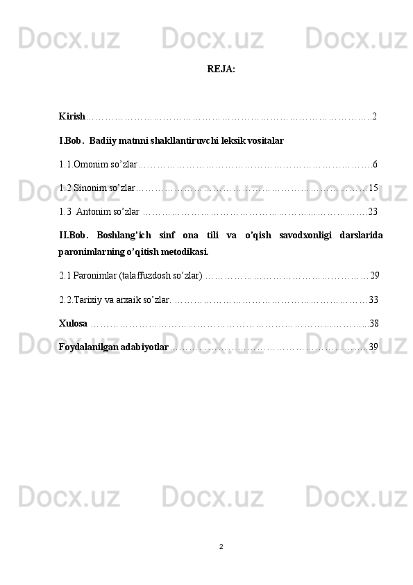 REJA:
Kirish ……………………………………………………………………………..2
I.Bob.  Badiiy matnni shakllantiruvchi leksik vositalar
1.1.Omonim so’zlar……………………………………………………………….6
1.2 Sinonim so’zlar………………………………………………………………15
1.3  Antonim so’zlar …………………………………………………………….23
II.Bob.   Boshlang’ich   sinf   ona   tili   va   o’qish   savodxonligi   darslarida
paronimlarning o’qitish  metodikasi.
2.1 Paronimlar (talaffuzdosh so’zlar) ……………………………………………29
2.2.Tarixiy va arxaik so’zlar. ……………………………………………………33
Xulosa  …………………………………………………………………………...38
Foydalanilgan adabiyotlar ……………………………………………………..39
2 