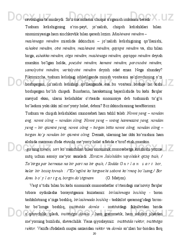 ravonligini ta‘minlaydi. So‘z ma‘nolarini chuqur o‘rganish imkonini beradi.
Tushum   kelishigining   o‘rin-payt,   jo‘nalish,   chiqish   kelishiklari   bilan
sinonimiyasiga ham sinchkovlik bilan qarash lozim.  Mashinani mindim –
mashinaga   mindim   misolida   ikkinchisi   –   jo‘nalish   kelishigining   qo‘llanishi,
e shakni   mindim,   otni   mindim,   mashinani   mindim,   qayiqni   mindim   va,   shu   bilan
birga,   eshakka mindim, otga mindim, mashinaga mindim, qayiqqa mindim   deyish
mumkin   bo‘lgan   holda,   poezdni   mindim,   kemani   mindim,   paroxodni   mindim,
samolyotni   mindim,   vertalyotni   mindim   deyish   odat   emas.   Nega   shunday?
Fikrimizcha,  tushum   kelishigi  ishlatilganda   minish   vositasini   so‘zlovchining  o‘zi
boshqargan,   jo‘nalish   kelishigi   qo‘llanganda   esa   bu   vositani   boshqa   bir   kishi
boshqargan   bo‘lib   chiqadi.   Binobarin,   harakatning   bajarilishida   bu   kabi   farqlar
mavjud   ekan,   ularni   kelishiklar   o‘rtasida   sinonimiya   deb   tushunish   to‘g‘ri
bo‘ladimi yoki ikki xil me‘yoriy holat, debmi? Biz ikkinchisining tarafdorimiz.
Tushum va chiqish kelishiklari munosabati ham tahlil talab:  Nonni yeng – nondan
eng,   nonni   oling   –   nondan   oling.   Nonni   yeng   –   uning   hammasini   yeng,   nondan
yeng   –   bir   qismini   yeng,   nonni   oling   –   turgan   bitta   nonni   oling,   nondan   oling   –
turgan   ko’p   nondan   bir   qismini   oling.   Demak,   ularning   har   ikki   ko‘rnishini   ham
alohida mazmun ifoda etuvchi me‘yoriy holat sifatida e‘tirof etish mumkin.
- ga  ning  tomon, sari  ko‘makchilari bilan sinonimik munosabatga kirishishi yozma
nutq   uchun   asosiy   me‘yor   sanaladi:   Xorazm   Jaloliddin   xayolidek   qiziq   tush,   /
Ta’birga par bermasa na bir pari na bir qush, / Sodda G u r l a n     s a r i   bor,
kelar   bir   bosiq  tovush   :   /"Ko’ngilni   ko’targuvchi  saboni   ko’rmoq  bo’lsang,/  Bor
Amu  b o’ y l a r i g a ,  borgin do’stginam             (O. Matjon).
     Vaqt o‘tishi bilan bu kabi sinonimik munosabatlar o‘rtasidagi ma‘noviy farqlar
tobora   oydinlasha   borayotganini   kuzatamiz:   birlashmaga   boshliq   -   biron
tashkilotning o‘ziga boshliq,  birlashmada boshliq -  tashkilot qaramog‘idagi biron-
bir   bo‘limga   boshliq,   institutda   domla   -   institutdagi   fakultetdan   birida
o‘qituvchilik   qiladi,   institutga   domla   -   ham   grammatik,   ham   uslubiy   jihatdan
me‘yorning buzilishi, shevachilik. Yana qiyoslaymiz:     institutda rektor, institutga
rektor.   Vazifa ifodalash nuqtai nazaridan   rektor  va   domla   so‘zlari bir-biridan farq
20