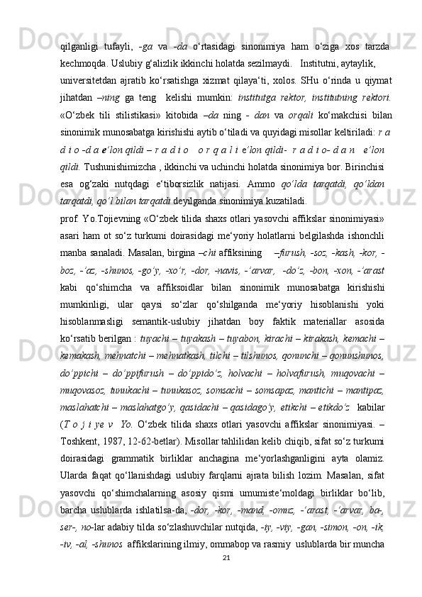 qilganligi   tufayli,   -ga   va   -da   o‘rtasidagi   sinonimiya   ham   o‘ziga   xos   tarzda
kechmoqda. Uslubiy g‘alizlik ikkinchi holatda sezilmaydi.   Institutni, aytaylik,
universitetdan   ajratib   ko‘rsatishga   xizmat   qilaya‘ti,   xolos.   SHu   o‘rinda   u   qiymat
jihatdan   –ning   ga   teng     kelishi   mumkin:   institutga   rektor,   institutning   rektori.
«O‘zbek   tili   stilistikasi»   kitobida   –da   ning   -   dan   va   orqali   ko‘makchisi   bilan
sinonimik munosabatga kirishishi aytib o‘tiladi va quyidagi misollar keltiriladi:  r a
d i o -d a   e ’lon qildi   –   r a d i o     o r q a l i   e ’lon qildi -    r a d i o- d a n     e’lon
qildi.  Tushunishimizcha , ikkinchi va uchinchi holatda sinonimiya bor. Birinchisi
esa   og‘zaki   nutqdagi   e‘tiborsizlik   natijasi.   Ammo   qo’lda   tarqatdi,   qo’ldan
tarqatdi, qo’l bilan tarqatdi  deyilganda sinonimiya kuzatiladi.
prof. Yo.Tojievning «O‘zbek tilida shaxs otlari yasovchi affikslar sinonimiyasi»
asari   ham   ot   so‘z   turkumi   doirasidagi   me‘yoriy   holatlarni   belgilashda   ishonchli
manba sanaladi. Masalan, birgina – chi   affiksining       – furush, -soz, -kash, -kor, -
boz,   -’az,   -shunos,   -go’y,   -xo’r,   -dor,   -navis,   -’arvar,     -do’z,   -bon,  -xon,  -’arast
kabi   qo‘shimcha   va   affiksoidlar   bilan   sinonimik   munosabatga   kirishishi
mumkinligi,   ular   qaysi   so‘zlar   qo‘shilganda   me‘yoriy   hisoblanishi   yoki
hisoblanmasligi   semantik-uslubiy   jihatdan   boy   faktik   materiallar   asosida
ko‘rsatib berilgan :   tuyachi – tuyakash – tuyabon, kirachi – kirakash, kemachi –
kemakash, mehnatchi – mehnatkash, tilchi – tilshunos, qonunchi – qonunshunos,
do’ppichi   –   do’ppifurush   –   do’ppido’z,   holvachi   –   holvafurush,   muqovachi   –
muqovasoz, tunukachi – tunukasoz, somsachi  – somsapaz, mantichi – mantipaz,
maslahatchi – maslahatgo’y, qasidachi – qasidago’y, etikchi – etikdo’z    kabilar
( T   o   j   i   ye   v     Yo.   O‘zbek   tilida   shaxs   otlari   yasovchi   affikslar   sinonimiyasi.   –
Toshkent, 1987, 12-62-betlar). Misollar tahlilidan kelib chiqib, sifat so‘z turkumi
doirasidagi   grammatik   birliklar   anchagina   me‘yorlashganligini   ayta   olamiz.
Ularda   faqat   qo‘llanishdagi   uslubiy   farqlarni   ajrata   bilish   lozim.   Masalan,   sifat
yasovchi   qo‘shimchalarning   asosiy   qismi   umumiste‘moldagi   birliklar   bo‘lib,
barcha   uslublarda   ishlatilsa-da,   -dor,   -kor,   -mand,   -omuz,   -’arast,   -’arvar,   ba-,
ser-, no- lar adabiy tilda so‘zlashuvchilar nutqida,  -iy, -viy, -gan, -simon, -on, -ik,
-iv, -al, -shunos   affikslarining ilmiy, ommabop va rasmiy  uslublarda bir muncha
21 