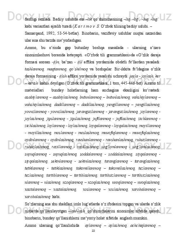 faolligi seziladi. Badiiy uslubda esa – lik   qo‘shimchasining   –liq, -lig’, -luq, -lug’
kabi variantlari ajralib turadi ( K a r i m o v  S.  O‘zbek tilining badiiy uslubi. –
Samarqand,   1992,   53-54-betlar).   Binobarin,   vazifaviy   uslublar   nuqtai   nazaridan
ular ana shu tarzda me‘yorlashgan.
Ammo,   bu   o‘rinda   gap   butunlay   boshqa   masalada   -   ularning   o‘zaro
sinonimlashuvi   borasida   ketayapti.   «O‘zbek   tili   grammatikasi»da   «O‘zlik   daraja
formasi   asosan   - (i)n,   ba‘zan   -   (i)l   affiksi   yordamida   obektli   fe‘llardan   yasaladi:
tashlanmoq,   maqtanmoq,   qo’shilmoq   va   boshqalar.   Bir-ikkita   fe‘ldagina   o‘zlik
daraja formasining -  (i)sh  affiksi yordamida yasalishi uchraydi:  joyla - joylash, ker
– kerish   kabi» deyilgan (O‘zbek tili grammatikasi, 1 tom, 445-446-bet). Ammo til
materiallari     bunday   holatlarning   ham   anchagina   ekanligini   ko‘rsatadi:
asabiylanmoq   –   asabiylashmoq,   butunlanmoq   –   butunlashmoq,   vahshiylanmoq   –
vahshiylashmoq,   dadillanmoq   –   dadillashmoq,   yengillanmoq   –   yengillashmoq,
yovuzlanmoq   -   yovuzlashmoq,   jarangsizlanmoq   -   jarangsizlashmoq,   joylanmoq   -
joylashmoq,   jipslanmoq   -   jipslashmoq,   juftlanmoq   -   juftlashmoq,   zichlanmoq   -
zichlashmoq, loylanmoq - loylashmoq, loyqalanmoq - loyqalashmoq, moyillanmoq
-   moyillashmoq,   moslanmoq   -   moslashmoq,   muvofiqlanmoq   -   muvofiqlashmoq,
oydinlanmoq   -   oydinlashmoq,   ravshanlanmoq   -   ravshanlashmoq,   ruhsizlanmoq   -
ruhsizlashmoq,   razillanmoq   -   razillashmoq,   sog’lomlanmoq   -   sog’lomlashmoq,
suyuqlanmoq   -   suyuqlashmoq,   soddalanmoq   -   soddalashmoq,   siyqalanmoq   -
siyqalashmoq,   sekinlanmoq   -   sekinlashmoq.   taranglanmoq   -   taranglashmoq,
tetiklanmoq   -   tetiklashmoq,   takomillanmoq   –   takomillashmoq,   tezlanmoq   –
tezlashmoq,   tartiblanmoq   –   tartiblashmoq,   tartibsizlanmoq   –   tartibsizlashmoq,
ulanmoq   –   ulashmoq,   uzoqlanmoq   –   uzoqlashmoq,   uvoqlanmoq   –   uvoqlashmoq,
xastalanmoq   –   xastalashmoq,     xoslanmoq   –   xoslashmoq,   xarobalanmoq   –
xarobalashmoq   kabi.
So‘zlarning ana shu shakllari imlo lug‘atlarda o‘z ifodasini topgan va ularda o‘zlik
nisbatda qo‘llanilayotgan   –lan/-lash     qo‘shimchalarini  sinonimlar sifatida qarash,
binobarin, bunday qo‘llanishlarni me‘yoriy holat sifatida  anglash mumkin.
Ammo   ularning   qo‘llanilishida     aylanmoq   –   aylashmoq,   achchiqlanmoq   –
22 