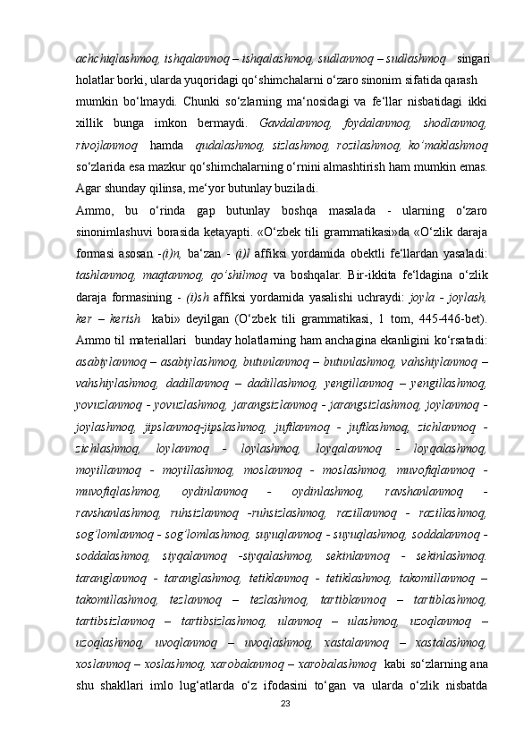 achchiqlashmoq, ishqalanmoq – ishqalashmoq, sudlanmoq – sudlashmoq    singari
holatlar borki, ularda yuqoridagi qo‘shimchalarni o‘zaro sinonim sifatida qarash
mumkin   bo‘lmaydi.   Chunki   so‘zlarning   ma‘nosidagi   va   fe‘llar   nisbatidagi   ikki
xillik   bunga   imkon   bermaydi.   Gavdalanmoq,   foydalanmoq,   shodlanmoq,
rivojlanmoq     hamda     qudalashmoq,   sizlashmoq,   rozilashmoq,   ko’maklashmoq
so‘zlarida esa mazkur qo‘shimchalarning o‘rnini almashtirish   ham mumkin emas.
Agar shunday qilinsa, me‘yor butunlay buziladi.
Ammo,   bu   o‘rinda   gap   butunlay   boshqa   masalada   -   ularning   o‘zaro
sinonimlashuvi   borasida   ketayapti.   «O‘zbek   tili   grammatikasi»da   «O‘zlik   daraja
formasi   asosan   - (i)n,   ba‘zan   -   (i)l   affiksi   yordamida   obektli   fe‘llardan   yasaladi:
tashlanmoq,   maqtanmoq,   qo’shilmoq   va   boshqalar.   Bir-ikkita   fe‘ldagina   o‘zlik
daraja   formasining   -   (i)sh   affiksi   yordamida   yasalishi   uchraydi:   joyla   -   joylash,
ker   –   kerish     kabi»   deyilgan   (O‘zbek   tili   grammatikasi,   1   tom,   445-446-bet).
Ammo til materiallari   bunday holatlarning ham anchagina ekanligini ko‘rsatadi:
asabiylanmoq – asabiylashmoq, butunlanmoq – butunlashmoq, vahshiylanmoq –
vahshiylashmoq,   dadillanmoq   –   dadillashmoq,   yengillanmoq   –   yengillashmoq,
yovuzlanmoq - yovuzlashmoq,  jarangsizlanmoq  - jarangsizlashmoq,  joylanmoq -
joylashmoq,   jipslanmoq-jipslashmoq,   juftlanmoq   -   juftlashmoq,   zichlanmoq   -
zichlashmoq,   loylanmoq   -   loylashmoq,   loyqalanmoq   -   loyqalashmoq,
moyillanmoq   -   moyillashmoq,   moslanmoq   -   moslashmoq,   muvofiqlanmoq   -
muvofiqlashmoq,   oydinlanmoq   -   oydinlashmoq,   ravshanlanmoq   -
ravshanlashmoq,   ruhsizlanmoq   -ruhsizlashmoq,   razillanmoq   -   razillashmoq,
sog’lomlanmoq - sog’lomlashmoq, suyuqlanmoq - suyuqlashmoq, soddalanmoq -
soddalashmoq,   siyqalanmoq   -siyqalashmoq,   sekinlanmoq   -   sekinlashmoq.
taranglanmoq   -   taranglashmoq,   tetiklanmoq   -   tetiklashmoq,   takomillanmoq   –
takomillashmoq,   tezlanmoq   –   tezlashmoq,   tartiblanmoq   –   tartiblashmoq,
tartibsizlanmoq   –   tartibsizlashmoq,   ulanmoq   –   ulashmoq,   uzoqlanmoq   –
uzoqlashmoq,   uvoqlanmoq   –   uvoqlashmoq,   xastalanmoq   –   xastalashmoq,
xoslanmoq – xoslashmoq, xarobalanmoq – xarobalashmoq    kabi so‘zlarning ana
shu   shakllari   imlo   lug‘atlarda   o‘z   ifodasini   to‘gan   va   ularda   o‘zlik   nisbatda
23