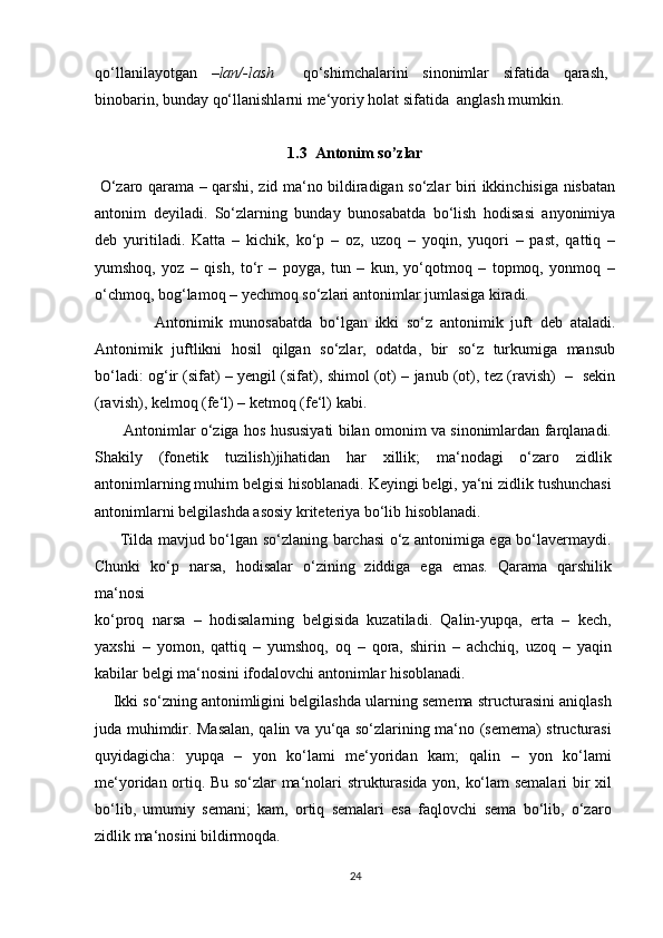qo‘llanilayotgan   –lan/-lash     qo‘shimchalarini   sinonimlar   sifatida   qarash,
binobarin, bunday qo‘llanishlarni me‘yoriy holat sifatida  anglash mumkin.
1.3  Antonim so’zlar
  O‘zaro qarama – qarshi, zid ma‘no bildiradigan so‘zlar biri ikkinchisiga nisbatan
antonim   deyiladi.   So‘zlarning   bunday   bunosabatda   bo‘lish   hodisasi   anyonimiya
deb   yuritiladi.   Katta   –   kichik,   ko‘p   –   oz,   uzoq   –   yoqin,   yuqori   –   past,   qattiq   –
yumshoq,   yoz   –   qish,   to‘r   –   poyga,   tun   –   kun,   yo‘qotmoq   –   topmoq,   yonmoq   –
o‘chmoq, bog‘lamoq – yechmoq so‘zlari antonimlar jumlasiga kiradi. 
                Antonimik   munosabatda   bo‘lgan   ikki   so‘z   antonimik   juft   deb   ataladi.
Antonimik   juftlikni   hosil   qilgan   so‘zlar,   odatda,   bir   so‘z   turkumiga   mansub
bo‘ladi: og‘ir (sifat) – yengil (sifat), shimol (ot) – janub (ot), tez (ravish)   –   sekin
(ravish), kelmoq (fe‘l) – ketmoq (fe‘l) kabi.
           Antonimlar o‘ziga hos hususiyati bilan omonim va sinonimlardan farqlanadi.
Shakily   (fonetik   tuzilish)jihatidan   har   xillik;   ma‘nodagi   o‘zaro   zidlik
antonimlarning muhim belgisi hisoblanadi. Keyingi belgi, ya‘ni zidlik tushunchasi
antonimlarni belgilashda asosiy kriteteriya bo‘lib hisoblanadi.
         Tilda mavjud bo‘lgan so‘zlaning barchasi o‘z antonimiga ega bo‘lavermaydi.
Chunki   ko‘p   narsa,   hodisalar   o‘zining   ziddiga   ega   emas.   Qarama   qarshilik
ma‘nosi
ko‘proq   narsa   –   hodisalarning   belgisida   kuzatiladi.   Qalin-yupqa,   erta   –   kech,
yaxshi   –   yomon,   qattiq   –   yumshoq,   oq   –   qora,   shirin   –   achchiq,   uzoq   –   yaqin
kabilar belgi ma‘nosini ifodalovchi antonimlar hisoblanadi.
     Ikki so‘zning antonimligini belgilashda ularning semema structurasini aniqlash
juda muhimdir. Masalan, qalin va yu‘qa so‘zlarining ma‘no (semema) structurasi
quyidagicha:   yupqa   –   yon   ko‘lami   me‘yoridan   kam;   qalin   –   yon   ko‘lami
me‘yoridan ortiq. Bu so‘zlar ma‘nolari strukturasida yon, ko‘lam semalari bir xil
bo‘lib,   umumiy   semani;   kam,   ortiq   semalari   esa   faqlovchi   sema   bo‘lib,   o‘zaro
zidlik ma‘nosini bildirmoqda.
24 