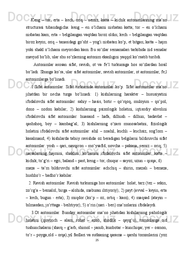       Keng   –   tor,   erta   –   kech,   oriq   –   semiz,   katta   –   kichik   antonimlarining   ma‘no
structurasi   tubandagicha:   keng   –   en   o‘lchami   nisbatan   katta;   tor   –   en   o‘lchami
nisbatan kam; erta – belgilangan vaqtdan biroz oldin; kech – belgilangan vaqtdan
biroz keyin; oriq – tanasidagi go‘sht – yog‘i nisbatan ko‘p, et bitgan; katta – hajm
yoki shakl o‘lchami meyoridan kam. Bu so‘zlar semamalari tarkibida zid semalar
mavjud bo‘lib, ular shu so‘zlarning antonim ekanligini yaqqol ko‘rsatib turibdi.
        Antonimlar   asosan   sifat,   ravish,   ot   va   fe‘l   turkumiga   hos   so‘zlardan   hosil
bo‘ladi. Shunga ko‘ra, ular sifat antonimlar, ravish antonimlar, ot antonimlar, fe;l
antonimlarga bo‘linadi.
      1.Sifat   antonimlar.   Sifat   turkumida   antonimlar   ko‘p.   Sifat   antonimlar   ma‘no
jihatdan   bir   necha   turga   bo‘linadi:   1)   kishilarning   harakter   –   hususiyatini
ifodalovchi   sifat   antonimlar:   sahiy   –   hasis,   botir   –   qo‘rqoq,   muloyim   –   qo‘pol,
dono   –   nodon   kabilar;   2)   kishilarning   psixologik   holatini,   iqtisodiy   ahvolini
ifodalovchi   sifat   antonimlar:   huasand   –   hafa,   dilhush   –   dilhun;   badavlat   –
qashshoq,   boy   –   kambag‘al;   3)   kishilarning   o‘zaro   munosabatini,   fiziologik
holatini   ifodalovchi   sifat   antonimlar:   ahil   –   noahil,   kuchli   –   kuchsiz,   sog‘lom   –
kasalmand;   4)   kishilarda   tabiiy   ravishda   oz   beradigan   belgilarni   bildiruvchi   sifat
antonimlar: yosh – qari, navqiron – mo‘ysafid, novcha – pakana, semiz – oriq; 5)
narsalarning   hajmini,   shaklini,   ko‘lamini   ifodalovchi   sifat   antonimlar:   katta   –
kichik, to‘g‘ri – egri, baland – past, keng – tor, chuqur – sayoz, uzun – qisqa; 6)
maza   –   ta‘m   bildiruvchi   sifat   antonimlar:   achchiq   –   shirin,   mazali   –   bemaza,
hushho‘r – badho‘r kabilar.
   2. Ravish antonimlar. Ravish turkumiga hos antonimlar: holat, tarz (tez – sekin,
zo‘rg‘a – bemalol, birga – alohida, maburan ihtiyoriy); 2) payt (avval – keyin, erta
–   kech,   bugun   -   erta);   3)   miqdor   (ko‘p   –   oz,   ortiq   -   kam);   4)   maqsad   (atayin   –
bilmasdan, jo‘rttaga - beihtiyor); 5) o‘rin (nari - beri) ma‘nolarini ifodalaydi.
      3.Ot   antonimlar.   Bunday   antonimlar   ma‘no   jihatidan   kishilarning   psihologik
holatini   (quvonch   –   alam,   rohat   –   azob,   shodlik   –   qayg‘u),   tomonlarga   oid
tushunchalarni (sharq – g‘arb, shimol – janub, kunbotar – kunchiqar, yer – osmon,
to‘r – poyga,old – orqa),yil fasllari va sutkaning qarama – qarshi tomonlarini (yoz
25 