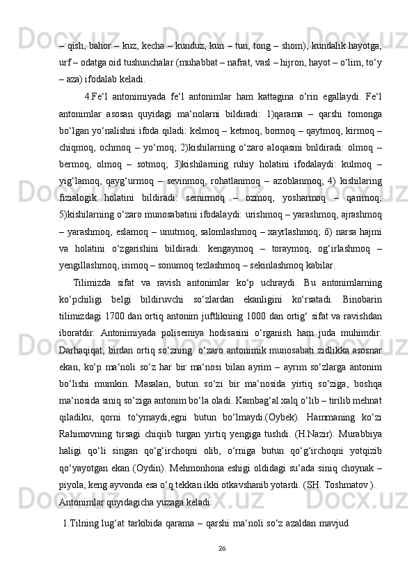 – qish, bahor – kuz, kecha – kunduz, kun – tun, tong – shom), kundalik hayotga,
urf – odatga oid tushunchalar (muhabbat – nafrat, vasl – hijron, hayot – o‘lim, to‘y
– aza) ifodalab keladi.
          4.Fe‘l   antonimiyada   fe‘l   antonimlar   ham   kattagina   o‘rin   egallaydi.   Fe‘l
antonimlar   asosan   quyidagi   ma‘nolarni   bildiradi:   1)qarama   –   qarshi   tomonga
bo‘lgan yo‘nalishni ifoda qiladi: kelmoq – ketmoq, bormoq – qaytmoq, kirmoq –
chiqmoq,   ochmoq   –   yo‘moq;   2)kishilarning   o‘zaro   aloqasini   bnldiradi:   olmoq   –
bermoq,   olmoq   –   sotmoq;   3)kishilarning   ruhiy   holatini   ifodalaydi:   kulmoq   –
yig‘lamoq,   qayg‘urmoq   –   sevinmoq,   rohatlanmoq   –   azoblanmoq;   4)   kishilaring
fizialogik   holatini   bildiradi:   semirmoq   –   ozmoq,   yosharmoq   –   qarimoq;
5)kishilarning o‘zaro munosabatini ifodalaydi: urishmoq – yarashmoq, ajrashmoq
– yarashmoq, eslamoq – unutmoq, salomlashmoq – xayrlashmoq;  6)  narsa hajmi
va   holatini   o‘zgarishini   bildiradi:   kengaymoq   –   toraymoq,   og‘irlashmoq   –
yengillashmoq, isimoq – sonumoq tezlashmoq – sekinlashmoq kabilar.
    Tilimizda   sifat   va   ravish   antonimlar   ko‘p   uchraydi.   Bu   antonimlarning
ko‘pchiligi   belgi   bildiruvchi   so‘zlardan   ekanligini   ko‘rsatadi.   Binobarin
tilimizdagi  1700 dan ortiq antonim  juftlikning 1000 dan ortig‘  sifat  va ravishdan
iboratdir.   Antonimiyada   polisemiya   hodisasini   o‘rganish   ham   juda   muhimdir.
Darhaqiqat, birdan ortiq so‘zning   o‘zaro antonimik munosabati  zidlikka asosnar
ekan,   ko‘p   ma‘noli   so‘z   har   bir   ma‘nosi   bilan   ayrim   –   ayrim   so‘zlarga   antonim
bo‘lishi   mumkin.   Masalan,   butun   so‘zi   bir   ma‘nosida   yirtiq   so‘ziga,   boshqa
ma‘nosida siniq so‘ziga antonim bo‘la oladi. Kambag‘al xalq o‘lib – tirilib mehnat
qiladiku,   qorni   to‘ymaydi,egni   butun   bo‘lmaydi.(Oybek).   Hammaning   ko‘zi
Rahimovning   tirsagi   chiqiib   turgan   yirtiq   yengiga   tushdi.   (H.Nazir).   Murabbiya
haligi   qo‘li   singan   qo‘g‘irchoqni   olib,   o‘rniga   butun   qo‘g‘irchoqni   yotqizib
qo‘yayotgan  ekan  (Oydin).  Mehmonhona  eshigi   oldidagi  su‘ada  siniq  choynak  –
piyola, keng ayvonda esa o‘q tekkan ikki otkavshanib yotardi. (SH. Toshmatov ).
Antonimlar quyidagicha yuzaga keladi:
  1.Tilning lug‘at tarkibida qarama – qarshi  ma‘noli so‘z azaldan mavjud
26