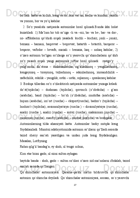 bo‘ladi: katta va kichik, keng va tor, kun vat un, kecha va kunduz, yaxshi
va yomon, bor va yo‘q kabilar.
    2.   So‘z   yasalishi   natijasida   antonimlar   hosil   qilinadi.Bunda   ikki   holat
kuzatiladi: 1) Ma‘lum bir tub so‘zga –li va –siz, ba- va be-, bar- va dor-,
no-  affikslarini  qo‘shish  orqali  yasaladi:  kuchli – kuchsiz, jonli – jonsiz,
bemani   –   bamani,   baquvvat   –   bequvvat,   batartib   –   betartib,   barqaror   –
beqaror,   vafodor   –   bevafo,   mazali   –   bemaza,   haq   –   nohaq   kabilar;   2)
o‘zaro  antonim  bo‘lgan so‘zlarga  so‘z  yasovchi   qo‘shimchalarni  qo‘shib
so‘z   yasash   orqali   yangi   antonimik   juftlar   hosil   qilinadi:     rostgo‘y     -
yolg‘onchi,   do‘stona   –   dushmanlarcha,   og‘irlashmoq   –   yengillashmoq,
kengaymoq   –   toraymoq,   tezlashmoq   –   sekinlashmoq,   xursandchilik   –
xafachilik, eskilik – yangilik, ostki – ustki, oqlamoq – qoralamoq kabilar.
3. Boshqa tillardan so‘z o‘zlashtirish natijasida antonimlar yuzaga keladi:
do‘st(tojikcha)   –   dushman   (tojikcha),   quvonch   (o‘zbekcha)   –   g‘am
(arabcha),   band   (tojikcha)   –   bo‘sh   (o‘zbekcha),   mudofaa   (arabcha)   –
hujum   (arabcha),   im‘ort   (ruscha)   –   eksport(ruscha),   badxo‘r   (tojikcha)   –
hushxo‘r (tojikcha), assimmilyatsiya (ruscha ) – dissimilyatsiya (ruscha),
analiz  (ruscha  ),  analiz  (ruscha)   –  sintez  (ruscha),   maksimum  (ruscha)   –
minimum (ruscha), manfiy (arabcha) – musbat (arabcha) va boshqalar.
Antonimlarning   tilda   ahamiyati   katta.   Antonimlar   badiy   nutqda   keng
foydalaniladi. Mumtoz adabiyotimizda antonim so‘zlarni qo‘llash asosida
tazod   sheriy   san‘ati   yaratilgan   va   undan   juda   keng   foydalanilgan.
Masalan, Lutfiyning:
Rahm qilg‘il bandag‘a, ey shoh, ul tengri uchun,
Kim etar bizni gado, ul sizni sulton aylagan
baytida banda - shoh, gado – sulton so‘zlari o‘zaro zid ma‘nolarni ifodalab, tazod
san‘ati saosida qo‘llangan.
Qo`shimchalar   antonimiyasi.   Qarama-qarshi   ma'no   bildiruvchi   qo`shimchalar
antonim qo`shimcha deyiladi. Qo`shimchalar antonimiyasi, asosan, so`z yasovchi
27 