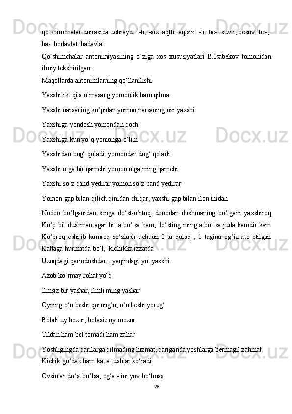 qo`shimchalar doirasida uchraydi: -li, -siz: aqlli, aqlsiz; -li, be-: suvli, besuv; be-,
ba-: bedavlat, badavlat.
Qo`shimchalar   antonimiyasining   o`ziga   xos   xususiyatlari   B.Isabekov   tomonidan
ilmiy tekshirilgan.
Maqollarda antonimlarning qo‘llanilishi:
Yaxshilik  qila olmasang yomonlik ham qilma
Yaxshi narsaning ko‘pidan yomon narsaning ozi yaxshi
Yaxshiga yondosh yomondan qoch
Yaxshiga kun yo‘q yomonga o‘lim
Yaxshidan bog‘ qoladi, yomondan dog‘ qoladi
Yaxshi otga bir qamchi yomon otga ming qamchi
Yaxshi so‘z qand yedirar yomon so‘z pand yedirar
Yomon gap bilan qilich qinidan chiqar, yaxshi gap bilan ilon inidan
Nodon   bo‘lganidan   senga   do‘st-o‘rtoq,   donodan   dushmaning   bo‘lgani   yaxshiroq
Ko‘p bil dushman agar bitta bo‘lsa ham, do‘sting mingta bo‘lsa juda kamdir kam
Ko‘proq   eshitib   kamroq   so‘zlash   uchuun   2   ta   quloq   ,   1   tagina   og‘iz   ato   etilgan
Kattaga hurmatda bo‘l,  kichikka izzatda
Uzoqdagi qarindoshdan , yaqindagi yot yaxshi
Azob ko‘rmay rohat yo‘q
Ilmsiz bir yashar, ilmli ming yashar
Oyning o‘n beshi qorong‘u, o‘n beshi yorug‘
Bolali uy bozor, bolasiz uy mozor
Tildan ham bol tomadi ham zahar
Yoshligingda qarilarga qilmading hizmat, qariganda yoshlarga bermagil zahmat
Kichik go‘dak ham katta tushlar ko‘radi
Ovsinlar do‘st bo‘lsa, og‘a - ini yov bo‘lmas
28 